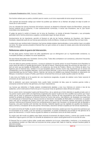 La Sucesión Presidencial en 1910. Francisco I. Madero


Ese hombre nefasto para su patria y también para la nuestra, es el único responsable de tanta sangre derramada.

¡Otro ejemplo del tremendo castigo que reciben los pueblos que abdican de su libertad; del peligro de dejar el poder en
manos de un solo hombre!

Una vez retiradas las fuerzas francesas del territorio nacional, se desplomó el llamado imperio de Maximiliano, porque las
fuerzas traidoras que lo sostenían, ni eran suficientemente numerosas, ni tenían ese entusiasmo, esa fe, que hacían
invencibles á los republicanos.

El golpe de gracia lo recibió el Imperio con la toma de Querétaro, en donde el llamado Emperador y sus principales
generales fueron hechos prisioneros, juzgados y condenados según las leyes del país.

Acontecimiento de tal importancia, permitió al General en jefe de las fuerzas sitiadoras de Querétaro, don Mariano
Escobedo, desprender parte de sus fuerzas para estrechar el sitio de México, iniciado por el General Díaz con buen éxito.

La plaza tenía que rendirse tarde ó temprano; las fuerzas sitiadas estaban desmoralizadas y nunca podrían hacer una salida
con éxito. Por estas razones procedió el General Díaz con gran cordura al no atacar la ciudad, para evitar derramamientos
inútiles de sangre.

Reflexiones sobre la guerra de Intervención.
En esa larga guerra muchos fueron los jefes republicanos que se distinguieron por su inquebrantable constancia, su
incansable actividad y su lealtad á la causa republicana.

De esos héroes descuellan tres: Escobedo, Corona y Díaz. Todos ellos combatieron con constancia y obtuvieron frecuentes
victorias sobre las' fuerzas francesas.

A los tres debía la patria grandes servicios, y aunque la adulación ha querido atribuir al actual Presidente de la República la
mayor parte del mérito en aquella gloriosa guerra, allí está la historia, imparcial para pesar las acciones de cada quien, y si
bien es cierto que las batallas de Miahuatlan y la Carbonera, las tomas de Puebla y México, son timbres de gloria muy
legítimos para el General Díaz, también lo es que Escobedo obtuvo victorias mucho más importantes por el número de
combatientes y por los resultados obtenidos, como la de Santa Gertrudis, y que la toma de Querétaro fué de resultados más
trascendentales que las de Puebla y México. Además, las fuerzas de caballería que destacó Escobedo en observación de
Márquez, le estorbaron el paso á Puebla y permitieron al General Díaz tornar por asalto aquella ciudad el 2 de Abril,

A esta toma de Puebla se le ha querido dar una importancia exagerada, al grado de celebrar como fiesta nacional el
aniversario de ese hecho de armas.

Sólo la adulación, que pocos escrúpulos tiene, puede haber concebido tal idea, pues en nuestras guerras civiles y
extranjeras contarnos hechos más gloriosos y de mayor trascendencia.

Las fuerzas que defendían á Puebla estaban completamente abatidas y eran muy inferiores en número á las de los
asaltantes, como lo demuestra el hecho de que en muy pocas horas se apoderaron éstas últimas de la plaza,

No es nuestro ánimo menoscabar la gloria del General Díaz y de su ejército por el éxito obtenido en aquella jornada; pero sí
nos parece injusto querer darle una importancia exagerada para opacar la gloria de otros caudillos que tuvieron aun mayor
mérito que él; pues no solamente el General Escobedo obtuvo victorias de más trascendencia que el General Díaz, sino
también la campaña de Sinaloa por el General Corona fué mucho más activa, más brillante y de resultados muy superiores
á la verificada por el General Díaz en Oaxaca durante la intervención; las batallas de Miahuatlán y la Carbonera, no pueden
pesar más que la campaña de Sinaloa, puesto que fueron dadas cuando los franceses estaban evacuando el territorio
nacional, mientras que el General Corona tuvo constantemente en jaque á los franceses y no les permitió salir de Mazatlán y
Guaymas, sino para hacerles sufrir derrotas tras derrotas, habiendo logrado que las capitales de aquellos dos Estados y
todo su territorio, á excepción de los dos puertos mencionados, estuvieran siempre ocupados por las fuerzas republicanas.

En cuanto á la toma de Puebla, la acción fué dada contra fuerzas mexicanas, puesto que eran muy pocos los austriacos que
se encontraban en la ciudad, y por las razones ya expresadas, no puede considerarse esa jornada la más gloriosa de la
guerra de Intervención, ni mucho menos al grado de celebrar su aniversario como día de fiesta nacional

En ningún país del mundo se celebra copio fiesta nacional el aniversario de alguna victoria, y menos aún cuando ha sido
obtenida en alguna guerra civil Sólo á la camarilla de aduladores de nuestro actual gobernante le ha ocurrido tal cosa.

El General Díaz en cuanto á gloria militar, puede estar satisfecho con la suya, indisputable y meritísima, y no necesita que
sus aduladores revistan con falso brillo sus acciones de armas, porque éste, dada su mala ley, siempre resultara pálido al
lado de la verdad.
Biblioteca del Político.                                                                       INEP AC
 