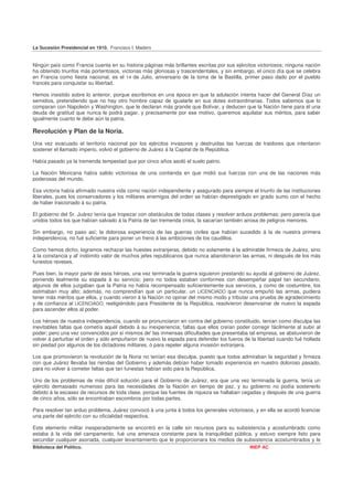 La Sucesión Presidencial en 1910. Francisco I. Madero


Ningún país como Francia cuenta en su historia páginas más brillantes escritas por sus ejércitos victoriosos; ninguna nación
ha obtenido triunfos más portentosos, victorias más gloriosas y trascendentales, y sin embargo, el único día que se celebra
en Francia como fiesta nacional, es el 14 de Julio, aniversario de la toma de la Bastilla, primer paso dado por el pueblo
francés para conquistar su libertad.

Hemos insistido sobre lo anterior, porque escribimos en una época en que la adulación intenta hacer del General Díaz un
semidios, pretendiendo que no hay otro hombre capaz de igualarle en sus dotes extraordinarias. Todos sabemos que lo
comparan con Napoleón y Washington, que le declaran más grande que Bolívar, y deducen que la Nación tiene para él una
deuda de gratitud que nunca le podrá pagar, y precisamente por ese motivo, queremos aquilatar sus méritos, para saber
igualmente cuanto le debe aún la patria.

Revolución y Plan de la Noria.
Una vez evacuado el territorio nacional por los ejércitos invasores y destruidas las fuerzas de traidores que intentaron
sostener el llamado imperio, volvió el gobierno de Juárez á la Capital de la República.

Había pasado ya la tremenda tempestad que por cinco años asoló el suelo patrio.

La Nación Mexicana había salido victoriosa de una contienda en que midió sus fuerzas con una de las naciones más
poderosas del mundo.

Esa victoria había afirmado nuestra vida como nación independiente y asegurado para siempre el triunfo de las instituciones
liberales, pues los conservadores y los militares enemigos del orden se habían deprestigiado en grado sumo con el hecho
de haber traicionado á su patria.

El gobierno del Sr. Juárez tenía que tropezar con obstáculos de todas clases y resolver arduos problemas; pero parecía que
unidos todos los que habían salvado á la Patria de tan tremenda crisis, la sacarían también airosa de peligros menores.

Sin embargo, no paso así; la dolorosa experiencia de las guerras civiles que habían sucedido á la de nuestra primera
independencia, no fué suficiente para poner un freno á las ambiciones de los caudillos.

Como hemos dicho, logramos rechazar las huestes extranjeras, debido no solamente á la admirable firmeza de Juárez, sino
á la constancia y al' indómito valor de muchos jefes republicanos que nunca abandonaron las armas, ni después de los más
funestos reveses.

Pues bien, la mayor parte de esos héroes, una vez terminada la guerra siguieron prestando su ayuda al gobierno de Juárez,
poniendo lealmente su espada á su servicio; pero no todos estaban conformes con desempeñar papel tan secundario;
algunos de ellos juzgaban que la Patria no había recompensado suficientemente sus servicios, y como de costumbre, los
estimaban muy alto; además, no comprendían que un particular, un LICENCIADO que nunca empuñó las armas, pudiera
tener más méritos que ellos, y cuando vieron á la Nación no opinar del mismo modo y tributar una prueba de agradecimiento
y de confianza al LICENCIADO, reeligiéndolo para Presidente de la República, resolvieron desenvainar de nuevo la espada
para ascender ellos al poder.

Los héroes de nuestra independencia, cuando se pronunciaron en contra del gobierno constituido, tenían como disculpa las
inevitables faltas que cometía aquél debido á su inexperiencia; faltas que ellos creían poder corregir fácilmente al subir al
poder; pero una vez convencidos por sí mismos de' las inmensas dificultades que presentaba tal empresa, se abstuvieron de
volver á perturbar el orden y sólo empuñaron de nuevo la espada para defender los fueros de la libertad cuando fué hollada
sin piedad por algunos de los dictadores militares, ó para repeler alguna invasión extranjera.

Los que promovieron la revolución de la Noria no tenían esa disculpa, puesto que todos admiraban la seguridad y firmeza
con que Juárez llevaba las riendas del Gobierno y además debían haber tomado experiencia en nuestro doloroso pasado,
para no volver á cometer faltas que tan funestas habían sido para la República.

Uno de los problemas de más difícil solución para el Gobierno de Juárez, era que una vez terminada la guerra, tenía un
ejército demasiado numeroso para las necesidades de la Nación en tiempo de paz, y su gobierno no podía sostenerlo
debido á la escasez de recursos de toda clase, porque las fuentes de riqueza se hallaban cegadas y después de una guerra
de cinco años, sólo se encontraban escombros por todas partes.

Para resolver tan arduo problema, Juárez convocó á una junta á todos los generales victoriosos, y en ella se acordó licenciar
una parte del ejército con su oficialidad respectiva.

Este elemento militar inesperadamente se encontró en la calle sin recursos para su subsistencia y acostumbrado como
estaba á la vida del campamento, fué una amenaza constante para la tranquilidad pública, y estuvo siempre listo para
secundar cualquier asonada, cualquier levantamiento que le proporcionara los medios de subsistencia acostumbrados y le
Biblioteca del Político.                                                                      INEP AC
 