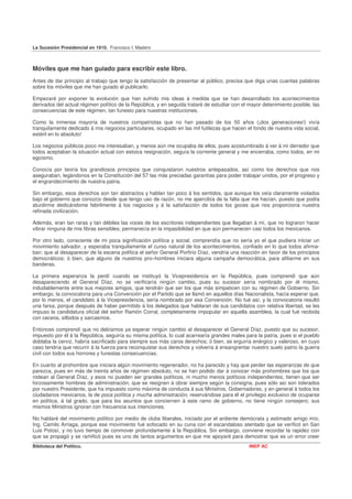 La Sucesión Presidencial en 1910. Francisco I. Madero



Móviles que me han guiado para escribir este libro.
Antes de dar principio al trabajo que tengo la satisfacción de presentar al público, precisa que diga unas cuantas palabras
sobre los móviles que me han guiado al publicarlo.

Empezaré por exponer la evolución que han sufrido mis ideas á medida que se han desarrollado los acontecimientos
derivados del actual régimen político de la República, y en seguida trataré de estudiar con el mayor detenimiento posible, las
consecuencias de este régimen, tan funesto para nuestras instituciones.

Como la inmensa mayoría de nuestros compatriotas que no han pasado de los 50 años (¡dos generaciones!) vivía
tranquilamente dedicado á mis negocios particulares, ocupado en las mil futilezas que hacen el fondo de nuestra vida social,
estéril en lo absoluto!

Los negocios públicos poco me interesaban, y menos aún me ocupaba de ellos, pues acostumbrado á ver á mi derredor que
todos aceptaban la situación actual con estoica resignación, seguía la corriente general y me encerraba, como todos, en mi
egoísmo.

Conocía por teoría los grandiosos principios que conquistaron nuestros antepasados, así como los derechos que nos
aseguraban, legándonos en la Constitución del 57 las más preciadas garantías para poder trabajar unidos, por el progreso y
el engrandecimiento de nuestra patria.

Sin embargo, esos derechos son tan abstractos y hablan tan poco á los sentidos, que aunque los veía claramente violados
bajo el gobierno que conozco desde que tengo uso de razón, no me apercibía de la falta que me hacían, puesto que podía
aturdirme dedicándome febrilmente á los negocios y á la satisfacción de todos los goces que nos proporciona nuestra
refinada civilización.

Además, eran tan raras y tan débiles las voces de los escritores independientes que llegaban á mí, que no lograron hacer
vibrar ninguna de mis fibras sensibles; permanecía en la impasibilidad en que aún permanecen casi todos los mexicanos.

Por otro lado, consciente de mi poca significación política y social, comprendía que no sería yo el que pudiera iniciar un
movimiento salvador, y esperaba tranquilamente el curso natural de los acontecimientos, confiado en lo que todos afirma-
ban: que al desaparecer de la escena política el señor General Porfirio Díaz, vendría una reacción en favor de los principios
democráticos; ó bien, que alguno de nuestros pro–hombres iniciara alguna campaña democrática, para afiliarme en sus
banderas.

La primera esperanza la perdí cuando se instituyó la Vicepresidencia en la República, pues comprendí que aún
desapareciendo el General Díaz, no se verificaría ningún cambio, pues su sucesor sería nombrado por él mismo,
indudablemente entre sus mejores amigos, que tendrán que ser los que más simpaticen con su régimen de Gobierno. Sin
embargo, la convocatoria para una Convención por el Partido que se llamó en aquellos días Nacionalista, hacía esperar que,
por lo menos, el candidato á la Vicepresidencia, sería nombrado por esa Convención. No fué así, y la convocatoria resultó
una farsa, porque después de haber permitido á los delegados que hablaran de sus candidatos con relativa libertad, se les
impuso la candidatura oficial del señor Ramón Corral, completamente impopular en aquella asamblea, la cual fué recibida
con ceceos, silbidos y sarcasmos.

Entonces comprendí que no debíamos ya esperar ningún cambio al desaparecer el General Díaz, puesto que su sucesor,
impuesto por él á la República, seguiría su misma política, lo cual acarrearía grandes males para la patria, pues si el pueblo
doblaba la cerviz, habría sacrificado para siempre sus más caros derechos; ó bien, se erguiría enérgico y valeroso, en cuyo
caso tendría que recurrir á la fuerza para reconquistar sus derechos y volvería á ensangrentar nuestro suelo patrio la guerra
civil con todos sus horrores y funestas consecuencias.

En cuanto al prohombre que iniciara algún movimiento regenerador, no ha parecido y hay que perder las esperanzas de que
parezca, pues en más de treinta años de régimen absoluto, no se han podido dar á conocer más prohombres que los que
rodean al General Díaz, y esos no pueden ser grandes políticos, ni mucho menos políticos independientes; tienen que ser
forzosamente hombres de administración, que se resignen á obrar siempre según la consigna, pues sólo así son tolerados
por nuestro Presidente, que ha impuesto como máxima de conducta á sus Ministros, Gobernadores, y en general á todos los
ciudadanos mexicanos, la de poca política y mucha administración, reservándose para él el privilegio exclusivo de ocuparse
en política, á tal grado, que para los asuntos que conciernen á este ramo de gobierno, no tiene ningún consejero; sus
mismos Ministros ignoran con frecuencia sus intenciones.

No hablaré del movimiento político por medio de clubs liberales, iniciado por el ardiente demócrata y estimado amigo mío,
Ing. Camilo Arriaga, porque ese movimiento fué sofocado en su cuna con el escandaloso atentado que se verificó en San
Luis Potosí, y no tuvo tiempo de conmover profundamente á la República. Sin embargo, conviene recordar la rapidez con
que se propagó y se ramificó pues es uno de tantos argumentos en que me apoyaré para demostrar que es un error creer
Biblioteca del Político.                                                                       INEP AC
 