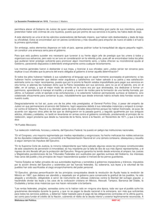 La Sucesión Presidencial en 1910. Francisco I. Madero


permitiera atacar al Gobierno de Juárez de quien estaban profundamente resentidos gran parte de sus miembros, porque
pretendían haber sido víctimas de una injusticia, puesto que por premio de sus servicios á la patria, los había dado de baja.

A este elemento se unía el de los ejércitos sostenedores del llamado imperio, que habían sido desbandados y dada de baja
su oficialidad, Estos se encontraban aún en peores condiciones y más resueltos para empuñar de nuevo el sable ó el fusil á
la primera oportunidad.

Sin embargo, estos elementos dispersos en todo el país, apenas podrían turbar la tranquilidad de alguna pequeña región,
sin constituir una amenaza seria para el gobierno.

Para que esto pudiera suceder era necesario que tuvieran á su frente algún jefe de prestigio que los uniera á todos y
organizara sus esfuerzos; pero esto no se tuvo en consideración en la referida junta, pues allí se encontraban todos los jefes
que pudieran tener prestigio suficiente para promover algún movimiento serio, y todos ofrecían su incondicional ayuda al
Gobierno, pareciendo dispuestos á defenderlo enérgicamente contra cualquier levantamiento.

Los mismos generales fueron á desbandar á sus tropa, y licenciar á sus oficiales; pero ¿todos serían tan sinceros para
explicar á sus oficiales que la penuria del erario obligaba al gobierno á tomar aquella determinación?

Si todos los jefes hubieran hablado á sus subalternos el lenguaje que en aquel momento aconsejaba el patriotismo; si les
hubieran hecho comprender que debían estar orgullosos y satisfechos con haber salvado á su patria y esa satisfacción
estimarla como su mejor recompensa, puesto que por lo pronto la Nación estaba imposibilitada para pagar sus servicios en
otra forma; si además les hubiesen dicho que la Patria necesitaba aún sus servicios, pero no ya en el ejército, sino en el
taller, en el campo, y que el mejor modo de servirla en la nueva era por que atravesaba, era dedicarse á formar un
patrimonio, aprendiendo á manejar el martillo y el arado y á servir de núcleo para la formación de una familia honrada; por
último, si hubiesen unido el ejemplo á las exhortaciones y no solamente hubieran permanecido sumisos al Gobierno, sino
colaborado eficazmente para conservar la paz, indudablemente que desde entonces habría echado ésta hondas raíces en
nuestro suelo.

Desgraciadamente no fué así, pues uno de los jefes más prestigiados, el General Porfirio Díaz, á pesar del empeño de
Juárez en que permaneciera al servicio del Gobierno, logró separarse debido á sus reiteradas instancias y empezó á conspi-
rar contra el Gobierno. Reunió á su derredor parte de esos oficiales descontentos porque los habían licenciado, se puso de
acuerdo con algunos otros jefes de los que se distinguieron en la pasada guerra, y seguido igualmente por sus antiguos
adictos, oficiales y soldados, no tardó en levantarse en armas contra el gobierno constituido, proclamando el principio de no
reelección, según proclama que desde su hacienda de la Noria, lanzó á la Nación, en Noviembre de 1871, y que á la letra
dice:

"Al Pueblo Mexicano:

"La reelección indefinida, forzosa y violenta, del Ejecutivo Federal, ha puesto en peligro las instituciones nacionales.

"En el Congreso, una mayoría regimentada por medios reprobados y vergonzosos, ha hecho ineficaces los nobles esfuerzos
de los diputados independientes y convertido á la Representación Nacional en una cámara cortesana, obsequiosa y resuelta
á seguir siempre los impulsos del Ejecutivo.

"En la Suprema Corte de Justicia, la minoría independiente que había salvado algunas veces los principios constitucionales
de este cataclismo de perversión é inmoralidad, es hoy impotente por la falta de dos de sus más dignos representantes, y el
ingreso de otro llevado allí por la protección del Ejecutivo. Ninguna garantía ha tenido desde entonces el amparo; los Jueces
y Magistrados pundonorosos de los Tribunales Federales son sustituidos por agentes sumisos del Gobierno, los intereses
más caros del pueblo y los principios de mayor trascendencia quedan á merced de los perros guardianes.

"Varios Estados se hallan privados de sus autoridades legítimas y sometidos á gobiernos impopulares y tiránicos, impuestos
por la acción directa del Ejecutivo y sostenidos por las fuerzas federales. Su soberanía, sus leyes y la voluntad de los
pueblos han sido sacrificadas al ciego encaprichamiento del poder personal.

"El Ejecutivo, gloriosa personificación de los principios conquistados desde la revolución de Ayutla hasta la rendición de
México en 1867, que debiera ser atendido y respetado por el gobierno para conservarle la gratitud de los pueblos, ha sido
abajado y envilecido, obligándolo á servir de instrumento de odiosas violencias contra la libertad del sufragio popular, y
haciéndole olvidar las leyes y los usos de la civilización cristiana en México, Atexcatl, Tampico, Barranca del Diablo, la
Ciudadela y tantas otras matanzas que nos hacen retroceder á la barbarie.

"Las rentas federales, pingües, saneadas como no lo habían sido en ninguna otra época, toda vez que el pueblo sufre los
gravámenes decretados durante la guerra, y que no se pagan la deuda nacional ni la extranjera, son más que suficientes
para todos los servicios públicos, y deberían haber bastado para el pago de las obligaciones contraídas en la última guerra,
así como para fundar el crédito de la Nación, cubriendo el rédito de la deuda interior y exterior legítimamente reconocida. A
Biblioteca del Político.                                                                         INEP AC
 