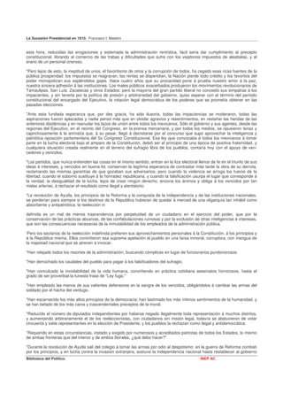 La Sucesión Presidencial en 1910. Francisco I. Madero


esta hora, reducidas las erogaciones y sistemada la administración rentística, fácil sería dar cumplimiento al precepto
constitucional, librando al comercio de las trabas y dificultades que sufre con los vejatorios impuestos de aleabalas, y al
erario de un personal oneroso.

"Pero lejos de esto, la ineptitud de unos, el favoritismo de otros y la corrupción de todos, ha cegado esas ricas fuentes de la
pública prosperidad: los impuestos se reagravan, las rentas se dispendian, la Nación pierde todo crédito y los favoritos del
poder monopolizan sus espléndidos gajes. Hace cuatro años que su procacidad pone á prueba nuestro amor á la paz,
nuestra sincera adhesión á las instituciones. Los males públicos exacerbados produjeron los movimientos revolucionarios de
Tamaulipas, San Luis, Zacatecas y otros Estados; pero la mayoría del gran partido liberal no concedió sus simpatías á los
impacientes, y sin tenerla por la política de presión y arbitrariedad del gobierno, quiso esperar con el término del período
constitucional del encargado del Ejecutivo, la rotación legal democrática de los poderes que se prometía obtener en las
pasadas elecciones.

"Ante esta fundada esperanza que, por des gracia, ha sido ilusoria, todas las impaciencias se moderaron, todas las
aspiraciones fueron aplazadas y nadie pensó más que en olvidar agravios y resentimientos, en restañar las heridas de las
anteriores disidencias y en reanudar los lazos de unión entre todos los mexicanos. Sólo el gobierno y sus agentes, desde las
regiones del Ejecutivo, en el recinto del Congreso, en la prensa mercenaria, y por todos los medios, se opusieron tenaz y
caprichosamente á la amnistía que, á su pesar, llegó á decretarse por el concurso que supo aprovechar la inteligencia y
patriótica oposición parlamentaria del 5o Congreso Constitucional. Esa ley que convocaba á todos los mexicanos á tomar
parte en la lucha electoral bajo el amparo de la Constitución, debió ser el principio de una época de positiva fraternidad, y
cualquiera situación creada realmente en el terreno del sufragio libre de los pueblos, contaría hoy con el apoyo de ven-
cedores y vencidos.

"Los partidos, que nunca entienden las cosas en el mismo sentido, entran en la liza electoral llenos de fe en el triunfo de sus
ideas é intereses, y vencidos en buena lid, conservan la Iegítima esperanza de contrastar más tarde la obra de su derrota,
reclamando las mismas garantías de que gozaban sus adversarios; pero cuando la violencia se arroga los fueros de la
libertad, cuando el soborno sustituye á la honradez republicana, y cuando la falsificación usurpa el lugar que corresponde á
la verdad, la desigualdad de la lucha, lejos de crear ningún derecho, encona los ánimos y obliga á los vencidos por tan
malas arterías, á rechazar el resultado como ilegal y atentatorio.

"La revolución de Ayutla, los principios de la Reforma y la conquista de la independencia y de las instituciones nacionales,
se perderían para siempre si los destinos de la Republica hubieran de quedar á merced de una oligarquía tan inhábil como
absorbente y antipatriótica; la reelección in

definida es un mal de menos trascendencia por perpetuidad de un ciudadano en el ejercicio del poder, que por la
conservación de las prácticas abusivas, de las confabulaciones ruinosas y por la exclusión de otras inteligencias é intereses,
que son las consecuencias necesarias de la inmutabilidad de los empleados de la administración pública.

'Pero los sectarios de la reelección indefinida prefieren sus aprovechamientos personales á la Constitución, á los principios y
á la República misma. Ellos convirtieron esa suprema apelación al pueblo en una farsa inmoral, corruptora, con mengua de
la majestad nacional que se atreven á invocar.

"Han relajado todos los resortes de la administración, buscando cómplices en lugar de funcionarios pundonorosos.

"Han derrochado los caudales del pueblo para pagar á los falsificadores del sufragio.

"Han conculcado la inviolabilidad de la vida humana, convirtiendo en práctica cotidiana asesinatos horrorosos, hasta el
grado de ser proverbial la funesta frase de "Ley fuga."

"Han empleado las manos de sus valientes defensores en la sangre de los vencidos, obligándolos á cambiar las armas del
soldado por el hacha del verdugo.

"Han escarnecido los más altos principios de la democracia; han lastimado los más íntimos sentimientos de la humanidad, y
se han befado de los más caros y trascendentales preceptos de la moral.

"Reducido el número de diputados independientes por haberse negado ilegalmente toda representación á muchos distritos,
y aumentando arbitrariamente el de los reeleccionistas, con ciudadanos sin misión legal, todavía se abstuvieron de votar
cincuenta y siete representantes en la elección de Presidente, y los pueblos la rechazan como ilegal y antidemocrática.

"Requerido en estas circunstancias, instado y exigido por numerosos y acreditados patriotas de todos los Estados, lo mismo
de ambas fronteras que del interior y de ambos litorales, ¿qué debo hacer?"

"Durante la revolución de Ayutla salí del colegio á tomar las armas por odio al despotismo: en la guerra de Reforma combatí
por los principios, y en lucha contra la invasión extranjera, sostuve la independencia nacional hasta restablecer al gobierno
Biblioteca del Político.                                                                       INEP AC
 