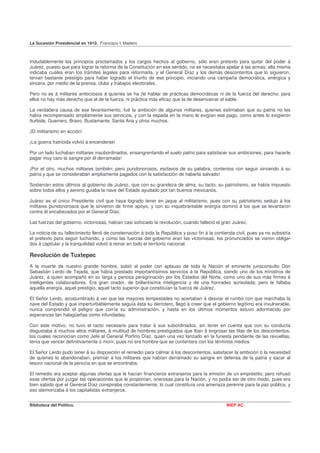 La Sucesión Presidencial en 1910. Francisco I. Madero



Indudablemente los principios proclamados y los cargos hechos al gobierno, sólo eran pretexto para quitar del poder á
Juárez, puesto que para lograr la reforma de la Constitución en ese sentido, no se necesitaba apelar á las armas; ella misma
indicaba cuáles eran los trámites legales para reformarla, y el General Díaz y los demás descontentos que lo siguieron,
tenían bastante prestigio para haber logrado el triunfo de ese principio, iniciando una campaña democrática, enérgica y
sincera, por medio de la prensa, clubs y trabajos electorales.

Pero no es á militares ambiciosos á quienes se ha (le hablar de prácticas democráticas ni de la fuerza del derecho; para
ellos no hay más derecho que el de la fuerza, ni práctica más eficaz que la de desenvainar el sable.

La verdadera causa de ese levantamiento, fué la ambición de algunos militares, quienes estimaban que su patria no les
había recompensado ampliamente sus servicios, y con la espada en la mano le exigían ese pago, como antes lo exigieron
Iturbide, Guerrero, Bravo, Bustamante, Santa Ana y otros muchos.

¡El militarismo en acción!

¡La guerra fratricida volvió á encenderse!

Por un lado luchaban militares insubordinados, ensangrentando el suelo patrio para satisfacer sus ambiciones, para hacerle
pagar muy caro la sangre por él derramada!

¡Por el otro, muchos militares también; pero pundonorosos, esclavos de su palabra, contentos con seguir sirviendo á su
patria y que se consideraban ampliamente pagados con la satisfacción de haberla salvado!

Sostenían estos últimos al gobierno de Juárez, que con su grandeza de alma, su tacto, su patriotismo, se había impuesto
sobre todos ellos y sereno guiaba la nave del Estado ayudado por tan buenos mexicanos.

Juárez es el único Presidente civil que haya logrado tener en jaque al militarismo, pues con su patriotismo sedujo á los
militares pundonorosos que le sirvieron de firme apoyo, y con su inquebrantable energía dominó á los que se levantaron
contra él encabezados por el General Díaz.

Las fuerzas del gobierno, victoriosas, habían casi sofocado la revolución, cuando falleció el gran Juárez.

La noticia de su fallecimiento llenó de consternación á toda la República y puso fin á la contienda civil, pues ya no subsistía
el pretexto para seguir luchando, y como las fuerzas del gobierno eran las victoriosas, los pronunciados se vieron obliga•
dos á capitular y la tranquilidad volvió á reinar en todo el territorio nacional.

Revolución de Tuxtepec
A la muerte de nuestro grande hombre, subió al poder con aplauso de toda la Nación el eminente jurisconsulto Don
Sebastián Lerdo de Tejada, que había prestado importantísimos servicios á la República, siendo uno de los ministros de
Juárez, á quien acompañó en su larga y penosa peregrinación por los Estados del Norte, como uno de sus más firmes é
inteligentes colaboradores. Era gran orador, de brillantísima inteligencia y de una honradez acrisolada; pero le faltaba
aquella energía, aquel prestigio, aquel tacto superior que constituían la fuerza de Juárez.

El Señor Lerdo, acostumbrado á ver que las mayores tempestades no acertaban á desviar el rumbo con que marchaba la
nave del Estado y que imperturbablemente seguía ésta su derrotero, llegó á creer que el gobierno legítimo era invulnerable,
nunca comprendió el peligro que corría su administración, y hasta en los últimos momentos estuvo adormecido por
esperanzas tan halagüeñas como infundadas.

Con este motivo, no tuvo el tacto necesario para tratar á sus subordinados, sin tener en cuenta que con su conducta
disgustaba á muchos altos militares, á multitud de hombres prestigiados que iban á engrosar las filas de los descontentos,
los cuales reconocían como Jefe al General Porfirio Díaz, quien una vez lanzado en la funesta pendiente de las revueltas,
tenía que vencer definitivamente ó morir, pues no era hombre que se contentara con los términos medios

El Señor Lerdo pudo tener á su disposición el remedio para calmar á los descontentos, satisfacer la ambición ó la necesidad
de quienes lo abandonaban, premiar á los militares que habían derramado su sangre en defensa de la patria y sacar al
tesoro nacional de la penuria en que se encontraba.

El remedio era aceptar algunas ofertas que le hacían financieros extranjeros para la emisión de un empréstito; pero rehusó
esas ofertas por juzgar las operaciones que le proponían, onerosas para la Nación, y no podía ser de otro modo, pues era
bien sabido que el General Díaz conspiraba constantemente, lo cual constituía una amenaza perenne para la paz pública, y
eso atemorizaba á los capitalistas extranjeros.


Biblioteca del Político.                                                                       INEP AC
 