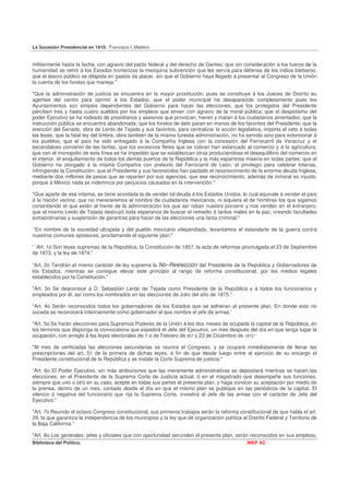 La Sucesión Presidencial en 1910. Francisco I. Madero


militarmente hasta la fecha, con agravio del pacto federal y del derecho de Gentes; que sin consideración á los fueros de la
humanidad se retiró á los Estados fronterizos la mezquina subvención que les servía para defensa de los indios bárbaros;
que el tesoro público se dilapida en gastos de placer, sin que el Gobierno haya llegado á presentar al Congreso de la Unión
la cuenta de los fondos que maneja."

"Que la administración de justicia se encuentra en la mayor prostitución, pues se constituye á los Jueces de Distrito eu
agentes del centro para oprimir á los Estados; que el poder municipal ha desaparecido completamente pues los
Ayuntamientos son simples dependientes del Gobierno para hacer las elecciones; que los protegidos del Presidente
perciben tres y hasta cuatro sueldos por los empleos que sirven con agravio de la moral pública; que el despotismo del
poder Ejecutivo se ha rodeado de presidiarios y asesinos que provocan, hieren y matan á los ciudadanos ameritados; que la
instrucción pública se encuentra abandonada; que los fondos de ésto paran en manos de los favoritos del Presidente; que la
erección del Senado, obra de Lerdo de Tejada y sus favoritos, para centralizar la acción legislativa, importa el veto á todas
las leyes; que la fatal ley del timbre, obra también de la misma funesta administración, no ha servido sino para extorsionar á
los pueblos; que el país ha sido entregado á la Compañía Inglesa con la concesión del Ferrocarril de Veracruz y el
escandaloso convenio de las tarifas, que los excesivos fletes que se cobran han estancado al comercio y á la agricultura;
que con el monopolio de esta línea se ha impedido que se establezcan otras produciéndose el desequilibrio del comercio en
el interior, el aniquilamiento de todos los demás puertos de la República y la más espantosa miseria en todas partes; que el
Gobierno ha otorgado á la misma Compañía con pretexto del Ferrocarril de León, el privilegio para celebrar loterías,
infringiendo la Constitución; que el Presidente y sus favorecidos han pactado el reconocimiento de la enorme deuda Inglesa,
mediante dos millones de pesos que se reparten por sus agencias; que ese reconocimiento, además de inmoral es injusto,
porque á México nada se indemniza por perjuicios causados en la intervención."

"Que aparte de esa infamia, se tiene acordada la de vender tal deuda á los Estados Unidos, lo cual equivale á vender el país
á la nación vecina; que no mereceremos el nombre de ciudadanos mexicanos, ni siquiera el de hombres los que sigamos
consintiendo el que estén al frente de la administración los que así roban nuestro porvenir y nos venden en el extranjero;
que el mismo Lerdo de Tejada destruyó toda esperanza de buscar el remedio d tantos males en la paz, creando facultades
extraordinarias y suspensión de garantías para hacer de las elecciones una farsa criminal."

`'En nombre de la sociedad ultrajada y del pueblo mexicano vilependiado, levantamos el estandarte de la guerra contra
nuestros comunes opresores, proclamando el siguiente plan:"

' `Art. 1o Son leyes supremas de la República, la Constitución de 1857, la acta de reformas promulgada el 23 de Septiembre
de 1873, y la ley de 1874."

"Art. 2o Tendrán el mismo carácter de ley suprema la No–Reelección del Presidente de la República y Gobernadores de
los Estados, mientras se consigue elevar este principio al rango de reforma constitucional, por los medios legales
establecidos por la Constitución."

"Art. 3o Se desconoce á D. Sebastián Lerdo de Tejada como Presidente de la República y á todos los funcionarios y
empleados por él, así como los nombrados en las elecciones de Julio del año de 1875."

"Art. 4o Serán reconocidos todos los gobernadores de los Estados que se adhieran al presente plan, En donde esto no
suceda se reconocerá interinamente como gobernador al que nombre el jefe de armas.'

"Art. 5o Se harán elecciones para Supremos Poderes de la Unión á los dos meses de ocupada la capital de la República, en
los términos que disponga la convocatoria que expedirá el Jefe del Ejecutivo, un mes después del día en que tenga lugar la
ocupación, con arreglo á las leyes electorales de 1 e de Febrero de 857 y 23 de Diciembre de 1872,"

"Al mes de verificadas las elecciones secundarias se reunirá el Congreso, y se ocupará inmediatamente de llenar las
prescripciones del art. 51 de la primera de dichas leyes, á fin de que desde luego entre al ejercicio de su encargo el
Presidente constitucional de la República y se instale la Corte Suprema de justicia."

“Art. 6o El Poder Ejecutivo, sin más atribuciones que las meramente administrativas se depositará mientras se hacen las
elecciones, en el Presidente de la Suprema Corte de Justicia actual, ó en el magistrado que desempeñe sus funciones,
siempre que uno ú otro en su caso, acepte en todas sus partes el presente plan, y haga conocer su aceptación por medio de
la prensa, dentro de un mes, contado desde el día en que el mismo plan se publique en las periódicos de la capital. El
silencio ó negativa del funcionario que rija la Suprema Corte, investirá al Jefe de las armas con el carácter de Jefe del
Ejecutivo.”

"Art. 7o Reunido el octavo Congreso constitucional, sus primeros trabajos serán la reforma constitucional de que habla el art.
29, la que garantiza la independencia de los municipios y la ley que dé organización política al Distrito Federal y Territorio de
la Baja California "

"Art. 8o Los generales, jefes y oficiales que con oportunidad secunden el presente plan, serán reconocidos en sus empleos,
Biblioteca del Político.                                                                         INEP AC
 