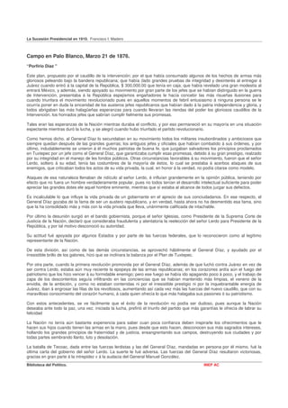 La Sucesión Presidencial en 1910. Francisco I. Madero



Campo en Palo Blanco, Marzo 21 de 1876.
“Porfirio Díaz "

Este plan, propuesto por el caudillo de la intervención; por el que había consumado algunos de los hechos de armas más
gloriosos peleando bajo la bandera republicana; que había (lado grandes pruebas de integridad y desinterés al entregar á
Juárez cuando entró á la capital de la República, $ 300,000.00 que tenía en caja; que había revelado una gran modestia al
entrará México, y además, siendo apoyado su movimiento por gran parte de los jefes que se habían distinguido en la guerra
de Intervención, presentaba á la República espejismos engañadores le hacía concebir las más risueñas ilusiones para
cuando triunfara el movimiento revolucionado pues en aquellos momentos de febril entusiasmo á ninguna persona se le
ocurría poner en duda la sinceridad de los austeros jefes republicanos que habían dado á la patria independencia y gloria, y
todos abrigaban las más halagüeñas esperanzas para cuando llevaran las riendas del poder los gloriosos caudillos de la
Intervención, los honrados jefes que sabrían cumplir fielmente sus promesas.

Tales eran las esperanzas de la Nación mientras duraba el conflicto, y por eso permaneció en su mayoría en una situación
espectante mientras duró la lucha, y se alegró cuando hubo triunfado el partido revolucionario.

Como hemos dicho. al General Díaz lo secundaban en su movimiento todos los militares insubordinados y ambiciosos que
siempre quedan después de las grandes guerras; los antiguos jefes y oficiales que habían combatido á sus órdenes, y por
último, indudablemente se unieron á él muchos patriotas de buena fe, que juzgaban salvadores los principios proclamados
en Tuxtepec por un jefe como el General Díaz„ que garantizaba cumplir esas promesas, debido á su gran prestigio, realzado
por su integridad en el manejo de les fondos públicos. Otras circunstancias favorables á su movimiento, fueron que el señor
Lerdo, soltero á su edad, tenía las costumbres de la mayoría de éstos, lo cual se prestaba á acerbos ataques de sus
enemigos, que criticaban todos los actos de su vida privada, la cual, en honor á la verdad, no podía citarse como modelo.

Ataques de esa naturaleza llenaban de ridículo al señor Lerdo, é influían grandemente en la opinión pública, teniendo por
efecto que no fuera un hombre verdaderamente popular, pues no todos tenían el desarrollo intelectual suficiente para poder
apreciar las grandes dotes ele aquel hombre eminente, mientras que sí estaba al alcance de todos juzgar sus defectos.

Es incalculable lo que influye la vida privada de un gobernante en el aprecio de sus conciudadanos. En ese respecto, el
General Díaz gozaba de la fama de ser un austero republicano, y en verdad, hasta ahora no ha desmentido esa fama, sino
que la ha consolidado más y más con la vida privada que lleva, unánimente calificada de intachable.

Por último la desunión surgió en el bando gobiernista, porque el señor Iglesias, como Presidente de la Suprema Corte de
Justicia de la Nación, declaró que consideraba fraudulenta y atentatoria la reelección del señor Lerdo para Presidente de la
República, y por tal motivo desconoció su autoridad.

Su actitud fué apoyada por algunos Estados y por parte de las fuerzas federales, que lo reconocieron como al legítimo
representante de la Nación.

De esta división, así como de las demás circunstancias, se aprovechó hábilmente el General Díaz, y ayudado por el
irresistible brillo de los galones, hizo que se inclinara la balanza por el Plan de Tuxtepec.

Por otra parte, cuando la primera revolución promovida por el General Díaz, además de que luchó contra Juárez en vez de
ser contra Lerdo, estaba aún muy reciente la epopeya de las armas republicanas; en los corazones ardía aún el fuego del
patriotismo que los hizo vencer á su formidable enemigo; pero ese fuego se había ido apagando poco á poco, y el trabajo de
zapa de los descontentos seguía infiltrando en las conciencias que se habían mantenido más limpias, el veneno de la
envidia, de la ambición, y como no estaban contenidas ni por el irresistible prestigio ni por la inquebrantable energía de
Juárez, iban á engrosar las filas de los revoltosos, aumentando así cada vez más las fuerzas del nuevo caudillo, que con su
maravilloso conocimiento del corazón humano, á cada quien ofrecía lo que más halagaba sus pasiones ó su patriotismo.

Con estos antecedentes, se ve fácilmente que el éxito de la revolución no podía ser dudoso, pues aunque la Nación
deseaba ante todo la paz, una vez. iniciada la lucha, prefirió el triunfo del partido que más garantías le ofrecía de labrar su
felicidad

La Nación no tenía aún bastante experiencia para saber cuan poca confianza deben inspirarle los ofrecimientos que le
hacen sus hijos cuando tienen las armas en la mano, pues desde que esto hacen, desconocen sus más sagrados intereses,
hollando los grandes principios de fraternidad y de justicia, ensangrentando sus campos, destruyendo sus ciudades y por
todas partes sembrando llanto, luto y desolación.

La batalla de Tecoac, dada entre las fuerzas lerdistas y las del General Díaz, mandadas en persona por él mismo, fué la
última carta del gobierno del señor Lerdo. La suerte le fué adversa. Las fuerzas del General Díaz resultaron victoriosas,
gracias en gran parte á la intrepidez v á la audacia del General Manuel González.
Biblioteca del Político.                                                                       INEP AC
 