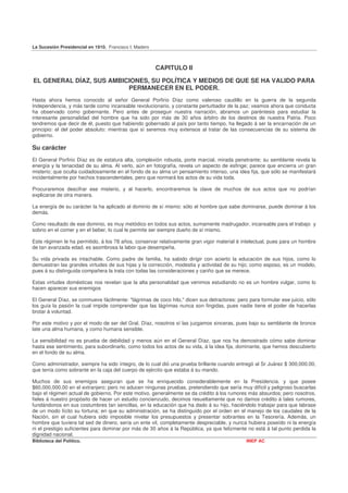 La Sucesión Presidencial en 1910. Francisco I. Madero



                                                        CAPITULO II

EL GENERAL DÍAZ, SUS AMBICIONES, SU POLÍTICA Y MEDIOS DE QUE SE HA VALIDO PARA
                          PERMANECER EN EL PODER.
Hasta ahora hemos conocido al señor General Porfirio Díaz como valeroso caudillo en la guerra de la segunda
Independencia, y más tarde como incansable revolucionario, y constante perturbador de la paz; veamos ahora que conducta
ha observado como gobernante. Pero antes de proseguir nuestra narración, abramos un paréntesis para estudiar la
interesante personalidad del hombre que ha sido por más de 30 años árbitro de los destinos de nuestra Patria. Poco
tendremos que decir de él, puesto que habiendo gobernado al país por tanto tiempo, ha llegado á ser la encarnación de un
principio: el del poder absoluto: mientras que sí seremos muy extensos al tratar de las consecuencias de su sistema de
gobierno.

Su carácter
El General Porfirio Díaz es de estatura alta, complexión robusta, porte marcial, mirada penetrante; su semblante revela la
energía y la tenacidad de su alma. Al verlo, aún en fotografía, revela un aspecto de esfinge; parece que encierra un gran
misterio; que oculta cuidadosamente en el fondo de su alma un pensamiento intenso, una idea fija, que sólo se manifestará
incidentalmente por hechos trascendentales, pero que normará los actos de su vida toda.

Procuraremos descifrar ese misterio, y al hacerlo, encontraremos la clave de muchos de sus actos que no podrían
explicarse de otra manera.

La energía de su carácter la ha aplicado al dominio de sí mismo: sólo el hombre que sabe dominarse, puede dominar á los
demás.

Como resultado de ese dominio, es muy metódico en todos sus actos, sumamente madrugador, incansable para el trabajo y
sobrio en el comer y en el beber, lo cual le permite ser siempre dueño de sí mismo.

Este régimen le ha permitido, á los 78 años, conservar relativamente gran vigor material é intelectual, pues para un hombre
de tan avanzada edad, es asombrosa la labor que desempeña.

Su vida privada es intachable. Como padre de familia, ha sabido dirigir con acierto la educación de sus hijos, como lo
demuestran las grandes virtudes de sus hijas y la corrección, modestia y actividad de su hijo; como esposo, es un modelo,
pues á su distinguida compañera la trata con todas las consideraciones y cariño que se merece.

Estas virtudes domésticas nos revelan que la alta personalidad que venimos estudiando no es un hombre vulgar, como lo
hacen aparecer sus enemigos

El General Díaz, se conmueve fácilmente: "lágrimas de coco hilo," dicen sus detractores: pero para formular ese juicio, sólo
los guía la pasión la cual impide comprender que las lágrimas nunca son fingidas, pues nadie tiene el poder de hacerlas
brotar á voluntad.

Por este motivo y por el modo de ser del Gral. Díaz, nosotros sí las juzgamos sinceras, pues bajo su semblante de bronce
late una alma humana, y como humana sensible.

La sensibilidad no es prueba de debilidad y menos aún en el General Díaz, que nos ha demostrado cómo sabe dominar
hasta ese sentimiento, para subordinarlo, como todos los actos de su vida, á la idea fija, dominante, que hemos descubierto
en el fondo de su alma.

Como administrador, siempre ha sido íntegro, de lo cual dió una prueba brillante cuando entregó al Sr Juárez $ 300,000.00,
que tenía como sobrante en la caja del cuerpo de ejército que estaba á su mando.

Muchos de sus enemigos aseguran que se ha enriquecido considerablemente en la Presidencia. y que posee
$60.000,000.00 en el extranjero; pero no aducen ningunas pruebas, pretendiendo que sería muy difícil y peligroso buscarlas
bajo el régimen actual de gobierno. Por este motivo. generalmente se da crédito á los rumores más absurdos; pero nosotros,
fieles á nuestro propósito de hacer un estudio concienzudo, decimos resueltamente que no damos crédito á tales rumores,
fundándonos en sus costumbres tan sencillas, en la educación que ha dado á su hijo, haciéndolo trabajar para que labrase
de un modo lícito su fortuna; en que su administración, se ha distinguido por el orden en el manejo de los caudales de la
Nación, sin el cual hubiera sido imposible nivelar los presupuestos y presentar sobrantes en la Tesorería. Además, un
hombre que tuviera tal sed de dinero, sería un ente vil, completamente despreciable, y nunca hubiera poseído ni la energía
ni el prestigio suficientes para dominar por más de 30 años á la República, ya que felizmente no está á tal punto perdida la
dignidad nacional.
Biblioteca del Político.                                                                     INEP AC
 