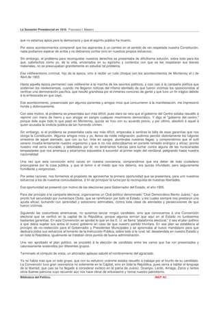 La Sucesión Presidencial en 1910. Francisco I. Madero


que no estamos aptos para la democracia y que el espíritu público ha muerto.

Por estos acontecimientos comprendí que los aspirantes á un cambio en el sentido de ver respetada nuestra Constitución,
nada podíamos esperar de arriba y no debíamos confiar sino en nuestros propios esfuerzos.

Sin embargo, el problema para reconquistar nuestros derechos se presentaba de dificilísima solución, sobre todo para los
que, satisfechos como yo, de la vida, encerrados en su egoísmo y contentos con que se les respetaran sus bienes
materiales, no se preocupaban grandemente en estudiar tal problema.

Ese indiferentismo criminal, hijo de la época, vino á recibir un rudo choque con los acontecimientos de Monterrey el     2   de
Abril de 1903.

Hasta aquella época permanecí casi indiferente á la marcha de los asuntos políticos, y casi casi á la campaña política que
sostenían los neoleonenses, cuando me llegaron noticias del infame atentado de que fueron víctimas los oposicionistas al
verificar una demostración pacífica, que resultó grandiosa por el inmenso concurso de gente y que tuvo un fin trágico debido
á la emboscada en que cayó.

Ese acontecimiento, presenciado por algunos parientes y amigos míos que concurrieron á la manifestación, me impresionó
honda y dolorosamente.

Con este motivo, el problema se presentaba aun más difícil, pues claro se veía que el gobierno del Centro estaba resuelto á
reprimir con mano de hierro y aun ahogar en sangre cualquier movimiento democrático, Y digo el "gobierno del centro,"
porque éste supo todo lo que pasó en Monterrey, quizás se hizo con su acuerdo previo, y por último, absolvió á aquel á
quien acusaba la vindicta pública de tan horrendo crimen.

Sin embargo, si el problema se presentaba cada vez más difícil, empezaba á sentirse la falta de esas garantías que nos
otorga la Constitución. Algunos amigos míos y yo, llenos de noble indignación, pudimos percibir distintamente los fulgores
siniestros de aquel atentado, que con su luz, tinta en sangre, alumbraba nuestras llagas, y comprendimos que el sutil
veneno invadía lentamente nuestro organismo y que si no nos esforzábamos en ponerle remedio enérgico y eficaz, pronto
nuestro mal sería incurable, y debilitados por él, no tendríamos fuerzas para luchar contra alguna de las huracanadas
tempestades que nos amenaza y estaríamos expuestos á sucumbir al primer soplo del vendaval, peligrando hasta nuestra
nacionalidad

Una vez que esta convicción echó raíces en nuestra conciencia, comprendimos que era deber de todo ciudadano
preocuparse por la cosa pública, y que el temor ó el miedo que nos detenía, era quizás infundado; pero seguramente
humillante y vergonzoso.

Por estas razones, nos formamos el propósito de aprovechar la primera oportunidad que se presentara, para unir nuestros
esfuerzos á los de nuestros conciudadanos, á fin de principiar la lucha por la reconquista de nuestras libertades.

Esa oportunidad se presentó con motivo de las elecciones para Gobernador del Estado, el año 1905.

Para dar principio á la campaña electoral, organizamos un Club político denominado "Club Democrático Benito Juárez," que
pronto fué secundado por numerosos Clubs, que se ramificaron por todo el Estado, y los cuales siempre nos prestaron una
ayuda eficaz, luchando con serenidad y estoicismo admirables, contra toda clase de atentados y persecuciones de que
fueron víctimas.

Siguiendo las costumbres americanas, no quisimos lanzar ningún candidato, sino que convocamos á una Convención
electoral que se verificó en la capital de la República, porque algunos temían que aquí en el Estado no tuviésemos
bastantes garantías. En esta Convención se aprobó lo que en los E. U. se llama “plataforma electoral," ó sea el plan político
á que debía sujetar sus actos el nuevo gobierno en caso de que nuestro partido triunfara. En ese plan se establecía el
principio de no–reelección para el Gobernador y Presidentes Municipales y se apremiaba al nuevo mandatario para que
dedicara todos sus esfuerzos al fomento de la Instrucción Pública, sobre todo á la rural, tal: desatendida en nuestro Estado y
en toda la República; igualmente se trataban otros puntos de buena administración.

Una vez aprobado el plan político, se procedió á la elección de candidato entre los varios que fue ron presentados y
calurosamente sostenidos por diferentes grupos.

Terminado el cómputo de votos, un atronador aplauso saludó el nombramiento del agraciado.

Ya no había más que un solo grupo, que con su esfuerzo unánime estaba resuelto á trabajar por el triunfo de su candidato.
La Convención tuvo gran resonancia no solamente en la Capital, sino en toda la República, pues venía á hablar el lenguaje
de la libertad, que casi se ha llegado á considerar exótico en la patria de Juárez, Ocampo, Lerdo, Arriaga, Zarco y tantos
otros ilustres patricios cuyo recuerdo aún nos hace vibrar de entusiasmo y revive nuestro patriotismo.
Biblioteca del Político.                                                                       INEP AC
 