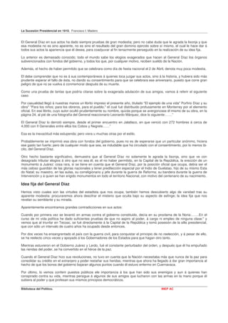 La Sucesión Presidencial en 1910. Francisco I. Madero


El General Díaz en sus actos ha dado siempre pruebas de gran modestia; pero no cabe duda que le agrada la lisonja y que
esa modestia no es sino aparente, no es sino el resultado del gran dominio ejercido sobre sí mismo, el cual le hace dar á
todos sus actos la apariencia que él desea, para coadyuvar al fin tenazmente perseguido en la realización de su idea fija.

Lo anterior es demasiado conocido; todo el mundo sabe los elogios exagerados que hacen al General Díaz los órganos
subvencionados con fondos del gobierno, y todos los que, por cualquier motivo, reciben sueldo de la Nación.

Además, el hecho de haber permitido que se celebrara como día de fiesta nacional el 2 de Abril, denota muy poca modestia.

El debe comprender que no es á sus contemporáneos á quienes toca juzgar sus actos, sino á la historia, y hubiera sido más
prudente esperar el fallo de ésta, no dando su consentimiento para que se celebrara ese aniversario, puesto que corre gran
peligro de que no se vuelva á conmemorar después de su muerte.

Como una prueba de tantas que podría citarse sobre la exagerada adulación de sus amigos, vamos á referir el siguiente
caso:

Por casualidad llegó á nuestras manos un librito impreso el presente año, titulado "El ejemplo de una vida" Porfirio Díaz y su
obra" "Para los niños; para los obreros, para el pueblo," el cual fué distribuido profusamente en Monterrey por el elemento
oficial. En ese librito, cuyo autor ocultó prudentemente su nombre, quizás porque se avergonzase él mismo de su obra, en la
página 24, al pié de una fotografía del General reaccionario Leonardo Márquez, dice lo siguiente:……”

El General Díaz lo derrotó siempre, desde el primer encuentro en Jalatlaco, en que venció con 272 hombres á cerca de
4,000 con II Generales entre ellos los Cobos y Negrete……”

Esa es la inexactitud más estupenda; pero viera u muchas otras por el estilo.

Probablemente se imprimió esa obra con fondos del gobierno, pues no es de esperarse que un particular anónimo, hiciera
ese gasto tan fuerte; pero de cualquier modo que sea, es indudable que ha circulado con el consentimiento, por lo menos tá-
cito, del General Díaz.

Otro hecho bastante significativo, demuestra que al General Díaz no solamente le agrada la lisonja, sino que ve con
desagrado tributar elogios á otro que no sea él, es el no haber permitido, en la Capital de la República, la erección de un
monumento á Juárez: cosa rara, si se tiene en cuenta que el General Díaz, por la posición oficial que ocupa, debía ser el
más celoso guardián de las glorias nacionales y tener predilección especial por el Indio de Guelatao, hijo de su mismo Esta
do Natal; su maestro, en las aulas, su correligionario y jefe durante la guerra de Reforma; su bandera durante la guerra de
Intervención y á quien se han erigido monumentos en todo el territorio Nacional, con motivo del centenario de su nacimiento.

Idea fija del General Díaz
Hemos visto cuales son las virtudes del estadista que nos ocupa; también hemos descubierto algo de vanidad tras su
aparente modestia: procuraremos ahora descifrar el misterio que oculta bajo su aspecto de esfinge; la idea fija que nos
revelan su semblante y su mirada.

Aparentemente encontramos grandes contradicciones en sus actos:

Cuando por primera vez se levantó en armas contra el gobierno constituido, decía en su proclama de la Noria:…….En el
curso de mi vida política he dado suficientes pruebas de que no aspiro al poder, á cargo ni empleo de ninguna clase:" y
vemos que al triunfar en Tecoac, se fué directamente á la Capital de la República y tomó posesión de la silla presidencial,
que con sólo un intervalo de cuatro años ha ocupado desde entonces.

Por dos veces ha ensangrentado el país con la guerra civil, para conquistar el principio de no reelección, y á pesar de ello,
se ha reelecto cinco veces y apoyado á los Gobernadores de los Estados para que hagan otro tanto.

Mientras estuvieron en el Gobierno Juárez y Lerdo, fué el constante perturbador del orden, y después que él ha empuñado
las riendas del poder, se ha convertido en el héroe de la paz.

Cuando el General Díaz hizo sus revoluciones, no tuvo en cuenta que la Nación necesitaba más que nunca de la paz para
consolidar su crédito en el extranjero y poder restañar sus heridas; mientras que ahora ha llegado á dar gran importancia al
hecho de que los bonos del gobierno bajaran algunos puntos cuando él estuvo enfermo en Cuernavaca.

Por último, lo vemos conferir puestos públicos ele importancia á los que han sido sus enemigos y aun á quienes han
conspirado contra su vida, mientras persigue á algunos de sus amigos que lucharon con las armas en la mano porque él
subiera al poder y que profesan sus mismos principios democráticos.

Biblioteca del Político.                                                                       INEP AC
 