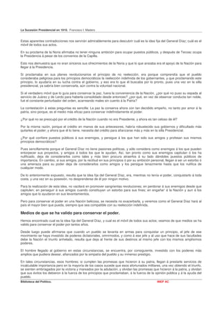 La Sucesión Presidencial en 1910. Francisco I. Madero


Estas aparentes contradicciones nos servirán admirablemente para descubrir cuál es la idea fija del General Díaz; cuál es el
móvil de todos sus actos.

En su proclama de la Noria afirmaba no tener ninguna ambición para ocupar puestos públicos, y después de Tecoac ocupa
la Presidencia á pesar de los convenios de la Capilla.

Esto nos demuestra que no eran sinceros sus ofrecimientos de la Noria y que lo que ansiaba era el apoyo de la Nación para
llegar á la Presidencia.

Si proclamaba en sus planes revolucionarios el principio de no reelección, era porque comprendía que el pueblo
consideraba peligrosa para los principios democráticos la reelección indefinida de los gobernantes, y que proclamando este
principio, lo ayudaría en su lucha contra el gobierno, y eso era lo que él buscaba por lo pronto, pues una vez en la silla
presidencial, ya sabría bien conservarla, aún contra la voluntad nacional.

Si el verdadero móvil que lo guía para conservar la paz, fuera la conveniencia de la Nación, ¿por qué no puso su espada al
servicio de Juárez y de Lerdo para haberla consolidado desde entonces? ¿por qué, en vez de observar conducta tan noble,
fué el constante perturbador del orden, acarreando males sin cuento á la Patria?

La contestación á estas preguntas es sencilla: La paz la conserva ahora con tan decidido empeño, no tanto por amor á la
patria, sino porque, es el medio más eficaz para conservar indefinidamente el poder.

¿Por qué no se preocupó por el crédito de la Nación cuando no era Presidente, y ahora es tan celoso de él?

Por la misma razón, porque el crédito en manos de sus antecesores, habría robustecido sus gobiernos y dificultado más
quitarles el poder; y ahora que él lo tiene, necesita del crédito para afianzarse más y más en la silla Presidencial.

¿Por qué confiere puestos públicos á sus enemigos, y persigue á los que han sido sus amigos y profesan sus mismos
principios democráticos?

Pues sencillamente porque el General Díaz no tiene pasiones políticas, y sólo considera como enemigos á los que pueden
entorpecer sus proyectos, y amigos á todos los que le ayudan, Así, tan pronto como sus enemigos capitulan ó los ha
nulificado, deja de considerarlos como tales y más bien procura atraerlos á su lado dándoles puestos públicos de
importancia. En cambio, si sus amigos, por la rectitud en sus principios ó por su ambición personal, llegan á ser un estorbo ó
una amenaza para su poder deja de considerarlos como amigos y los persigue tenazmente hasta que los nulifica de
cualquier modo.

De lo anteriormente expuesto, resulta que la idea fija del General Díaz, era, mientras no tenía el poder, conquistarlo á toda
costa, y una vez en su posesión, no desprenderse de él por ningún motivo.

Para la realización de esta idea, no vacilará en promover sangrientas revoluciones; en perdonar á sus enemigos desde que
capitulen; en perseguir á sus amigos cuando constituyan un estorbo para sus fines; en engañar' á la Nación y aun á los
amigos que lo ayudaron en sus levantamientos.

Pero para conservar el poder en una Nación belicosa, se necesita no exacerbarla, y veremos como el General Díaz hará al
país el mayor bien que pueda, siempre que sea compatible con su reelección indefinida.

Medios de que se ha valido para conservar el poder.
Hemos encontrado cual es la idea fija del General Díaz, y cual es el móvil de todos sus actos; veamos de que medios se ha
valido para conservar el poder por tantos años.

Desde luego puede afirmarse que cuando un pueblo se levanta en armas para conquistar un principio, el jefe de ese
movimiento se haya investido de poderes dictatoriales, omnímodos, y como á ese jefe y al uso que hace de sus facultades
debe la Nación el triunfo anhelado, resulta que deja al frente de sus destinos al mismo jefe con los mismos amplísimos
poderes.

El hombre llegado al gobierno en estas circunstancias, se encuentra, por consiguiente, investido con los poderes más
amplios que pudiera desear, afianzados por la simpatía del pueblo y su inmenso prestigio.

En tales circunstancias, esos hombres; si cumplen las promesas que hicieron á su patria, llegan á prestarle servicios de
incalculable importancia pero en la mayoría de los casos sucede que esos afortunados militares, una vez obtenido el triunfo,
se sienten embriagados por la victoria y mareados por la adulación, y olvidan las promesas que hicieron á la patria, y olvidan
que sus éxitos los debieron á la fuerza de los principios que proclamaban, á la fuerza de la opinión pública y á la ayuda del
pueblo.
Biblioteca del Político.                                                                       INEP AC
 