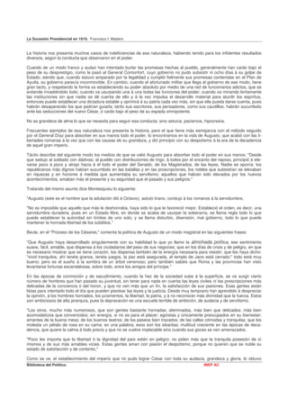 La Sucesión Presidencial en 1910. Francisco I. Madero


La historia nos presenta muchos casos de indeficiencias de esa naturaleza, habiendo tenido para los infidentes resultados
diversos, según la conducta que observaron en el poder.

Cuando de un modo franco y audaz han intentado burlar las promesas hechas al pueblo, generalmente han caído bajo el
peso de su desprestigio, como le pasó al General Comonfort, cuyo gobierno no pudo subsistir ni ocho días á su golpe de
Estado; siendo que, cuando estuvo amparado por la legalidad y cumplió fielmente sus promesas contenidas en el Plan de
Ayutla, su gobierno parecía inconmovible. En cambio, cuando el afortunado militar que llega al gobierno de ese modo, tiene
gran tacto, y respetando la forma va estableciendo su poder absoluto por medio de una red de funcionarios adictos, que se
extiende invadiéndolo todo; cuando va usurpando una á una todas las funciones del poder; cuando va minando lentamente
las instituciones sin que nadie se dé cuenta de ello y á la vez impulsa el desarrollo material para aturdir los espíritus,
entonces puede establecer una dictadura estable y oprimirá á su patria cada vez más, sin que ella pueda darse cuenta, pues
habrán desaparecido los que podrían guiarla; tanto sus escritores, sus pensadores, como sus caudillos, habrán sucumbido
ante las seducciones del nuevo César, ó caído bajo el peso de su espada omnipotente.

No es grandeza de alma lo que se necesita para seguir esa conducta; sino astucia, paciencia, hipocresía.

Frecuentes ejemplos de esa naturaleza nos presenta la historia, pero el que tiene más semejanza con el método seguido
por el General Díaz para absorber en sus manos todo el poder, lo encontramos en la vida de Augusto, que acabó con las li-
bertades romanas á la vez que con las causas de su grandeza, y dió principio con su despotismo á la era de la decadencia
de aquel gran imperio.

Tácito describe del siguiente modo los medios de que se valió Augusto para absorber todo el poder en sus manos: "Desde
que sedujo al soldado con dádivas; al pueblo con distribuciones de trigo; á todos por el encanto del reposo, principió á ele-
varse poco á poco y atrajo hacia á él todo el poder del Senado, de los Magistrados, de las leyes. Nadie se oponía: los
republicanos más dignos habían sucumbido en las batallas y en las proscripciones, los nobles que subsistían se elevaban
en riquezas y en honores á medida que aumentaba su servilismo; aquellos que habían sido elevados por los nuevos
acontecimientos, amaban más el presente y su seguridad que el pasado y sus peligros."

Tratando del mismo asunto dice Montesquieu lo siguiente:

"Augusto (este es el nombre que la adulación dió á Octavio), astuto tirano, condujo á los romanos á la servidumbre,

"No es imposible que aquello que más le deshonraba, haya sido lo que le favoreció mejor. Estableció el orden, es decir, una
servidumbre duradera, pues en un Estado libre, en donde se acaba de usurpar la soberanía, se llama regla todo lo que
puede establecer la autoridad sin límites de uno solo; y se llama disturbio, disensión, mal gobierno, todo lo que puede
mantener la honrada libertad de los súbditos."

Beule, en el "Proceso de los Césares," comenta la política de Augusto de un modo magistral en las siguientes frases:

"Que Augusto haya desarrollado singularmente con su habilidad lo que yo llamo la almohada política, ese sentimiento
suave, fácil, amable, que dispensa á los ciudadanos del peso de sus negocies; que en los días de crisis y de peligro, en que
es necesario mostrar que se tiene corazón, los dispensa también de la energía necesaria para resistir; que les haya dicho:
"vivid tranquilos, ahí tenéis granos, tenéis juegos, la paz está asegurada, el templo de Jano está cerrado;" todo está muy
bueno; pero es el sueño á la sombra de un árbol venenoso; pero también sabéis que Roma y las provincias han visto
levantarse fortunas escandalosas, sobre todo, entre los amigos del príncipe."

En las épocas de conmoción y de sacudimiento, cuando la hez de la sociedad sube á la superficie, se ve surgir cierto
número de hombres que han pasado su juventud, sin tener para nada en cuenta las leyes civiles ni las prescripciones más
delicadas de la conciencia ó del honor, y que no ven más que un fin, la satisfacción de sus pasiones. Esas gentes están
listas para intentarlo todo el día que pueden pisotear las leyes y la justicia. Desde muy temprano han aprendido á despreciar
la opinión, á los hombres honrados, los juramentos, la libertad, la patria, y á no reconocer más divinidad que la fuerza. Estos
son ambiciosos de alta jerarquía, pues la depravación es una escuela terrible de ambición, de audacia y de servilismo.

"Los otros, mucho más numerosos, que son gentes bastante honradas; afeminados, más bien que delicados; más bien
acomodaticios que convencidos; sin energía, si no es para el placer; egoístas y únicamente preocupados en su bienestar;
amantes de la buena mesa; de los buenos teatros; de los paseos bien trazados; de las calles cómodas y tranquilas; que los
molesta un pétalo de rosa en su cama; en una palabra, esos son los sibaritas; multitud creciente en las épocas de deca-
dencia, que quiere la calma á todo precio y que no se vuelve implacable sino cuando sus goces se ven amenazados.

"Poco les importa que la libertad ó la dignidad del país estén en peligro; no piden más que la tranquila posesión de sí
mismos y de sus más amables vicies. Estas gentes aman con pasión el despotismo, porque no quieren que se nuble su
estado de satisfacción y de contento,"

Como se ve, el establecimiento del imperio que no pudo lograr César con toda su audacia, grandeza y gloria, lo obtuvo
Biblioteca del Político.                                                                       INEP AC
 