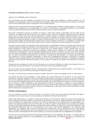 La Sucesión Presidencial en 1910. Francisco I. Madero


Augusto con su habilidad, astucia é hipocresía

Por eso decíamos que las cualidades de Augusto son las más propias para establecer un gobierno absoluto en una
República, pues para llegar á ese fin se necesita no tener principios, saber ocultar constantemente su ambición, y poner por
encima de los intereses de la patria la satisfacción de sus propias pasiones.

Ningún escritor reconoce grandes virtudes á Napoleón III, y sin embargo, logró establecer el poder absoluto en Francia, país
republicano por excelencia y el más adelantado en el mundo en instituciones y prácticas democráticas. ¡Los franceses
nunca se cansarán de lamentar las funestas consecuencias que trajo á su patria ese gobierno!

Esto viene á demostrar, que para un hombre en el poder, y sobre todo cuando ha ascendido á él por medio de una
revolución, es relativamente fácil conservarlo si se empeña en ello y observa una política moderada, porque los pueblos
cuanto más se civilizan, más huyen de las revoluciones, y prefieren soportar un gobierno relativamente malo á sufrir las
desastrosas consecuencias de una revolución. Esto es cierto para los pueblos en su estado normal; en cambio, cuando son
víctimas de convulsiones políticas ó acaban de sostener grandes guerras, raro es el gobierno estable, porque después de
esas sacudidas quedan muchos gérmenes revolucionarios, muchos caudillos que premiar; en una palabra, la funesta plaga
del militarismo; mientras que, por otra parte, existen pocos intereses cimentados á la sombra del gobierno constituido.

Para que un país en estado normal pueda renovar pacíficamente sus autoridades supremas, se necesita que quien lleva las
riendas del gobierno tenga gran patriotismo, esté acostumbrado á respetar la ley, y que á ésta deba el poder, á fin de que
pueda someterse en todos casos al fallo de la suprema ley de la opinión pública; ó bien, necesita tener una rara
magnanimidad para no aceptar por más tiempo el gobierno, aunque tal sea el deseo de la Nación. De estos ejemplos
encontramos uno grandioso en nuestras hermanas repúblicas de Sur América: en Bolívar, que por ningún motivo consintió
en seguir al frente del gobierno y que contestando á quienes sostenían que era necesaria para la patria su nueva reelección,
dijo; "La nación cuya existencia depende de un solo hombre, no puede tener vida duradera" y en nuestra vecina del Norte
dos ejemplares no menos sugestivos: Washington, el héroe de la independencia americana, rechazando su segunda
reelección, porque pretendía sentirse menos demócrata con ocho años de habitar la Casa Blanca, y Roosevelt, que prefirió
la gloria de imitar el ejemplo del padre de la patria, en vez de seguir el consejo de sus amigos y los impulsos de su ambición
personal.

Ejemplos de esta naturaleza son cada vez más frecuentes en las naciones civilizadas, en donde todos respetan la ley y en
donde impera la fuerza del derecho y no el derecho de la fuerza, como en los pueblos atrasados.

Aun en la mayoría de las repúblicas Centro y Sudamericanas, presenciamos esos cambios pacíficos, y en Europa se ha
desmembrado un reino (el de Suecia y Noruega) sin efusión de sangre.

Por lo visto, es más fácil de lo que parece conservar el poder, sobre todo, cuando se ha llegado á él de un modo violento.

Las razones de esto son las siguientes: en todo pueblo, por más avanzado que se encuentre, no son muchos los
pensadores, escritores, estadistas, militares, que dirigen la opinión pública, y de éstos, la mayoría no son de principios tan
rectos ni tan acendrado patriotismo, que rechacen perseverantemente las prodigalidades del Jefe del Gobierno y prefieran
ser víctimas de toda clase de persecuciones, dando por resultado, que es fácil seducir á la mayoría; en cuanto á la minoría,
todo se reduce á ,saberse deshacer de ella aprovechando la época de entusiasmo y proceder con gran habilidad y
paciencia, resultando que, cuan do la Nación quiera darse cuenta de ese hecho, será porque todos los ciudadanos rectos,
dignos é incorruptibles que podrían servirles de guías, han desaparecido, y ella misma se encontrará maniatada á los pies
del ídolo elevado por sus propias manos.

Política centralizadora.
Una vez expuesto lo anterior, veamos cómo llevó á la práctica el Gral. Díaz estos principios generales para llegar á
centralizar en sus manos la mayor suma de poderes que envidiaría el monarca más autocrático.

Desde luego observamos en su gobierno el sello de la idea fija que le conocemos; desde que ocupó la silla presidencial,
todos sus actos han tendido á asegurar su permanencia en ella; pero no ha ido á su objeto brutalmente y con audacia, sino
que ha procedido con cautela suma, valorizando con calma la importancia, de los obstáculos que se atravesaban en su
camino, los cuales procuraban más que vencer, hacer á un lado. En cuanto á las personas que se oponían á su política,
siempre ha principiado intentando seducirlas, ofreciéndoles puestos públicos de importancia, ó proporcionándoles el modo
de enriquecerse fácilmente; sólo con los irreducibles, con los que no han querido doblegarse y han rechazado toda
capitulación, ha empleado el rigor: á unos los hizo abandonar el suelo patrio; otros lo abandonaron por sí solos; algunos
fueron nulificados, valiéndose para ello de una paciencia, de un arte en el que nadie le supera; por último, algunos, los
menos por cierto, han desaparecido de la escena política, por medio de procedimientos cuya legalidad es muy discutible.

Por este motivo se ha descrito gráficamente la política del General Díaz en dos palabras: “pan ó palo”, y el notable tribuno y
escritor, Ing. Francisco Bulnes, la ha condensado en su célebre frase: "El mínimum de terror y el máximum de
Biblioteca del Político.                                                                       INEP AC
 