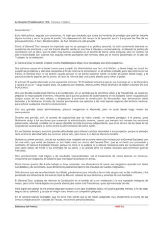La Sucesión Presidencial en 1910. Francisco I. Madero


benevolencia."

Esta hábil política, seguida con constancia, ha dado por resultado que todos los hombres de prestigio que podrían hacerle
alguna sombra y servir de guías al pueblo, han desaparecido del campo de la oposición para ir á engrosar las filas de los
presupuestívoros; ó bien, decepcionados, .se han retirado á la vida privada.

Como al General Díaz siempre ha importado que no se opongan á su política personal, ha sido sumamente tolerante              en
cuestiones de principios, y con los brazos abiertos recibe en sus filas á liberales y conservadores, empleando la política   de
conciliación con el clero, que ha dado muy buenos resultados en el sentido de borrar odios antiguos; pero en cambio,         ha
sido irreconciliable con quienes han seguido siendo partidarios del hermoso ideal por él mismo proclamado en el plan         de
Tuxtepec: la no reelección.

El General Díaz ha debido emplear mucha habilidad para llegar á los resultados que ahora palpamos.

Sus primeros pasos en el poder fueron para cumplir los ofrecimientos que hizo á la Nación, y desde luego se ocupó en
expedir las proclamas y decretos necesarios á fin de reformar la Constitución en el sentido indicado; pero esa reforma no fué
franca; el General Díaz no se atrevió—quizás porque no se sentía bastante fuerte—á burlar al pueblo desde luego, y le
pareció prudente esperar; por lo pronto, al hacer la reforma dejó una puerta abierta para volver al poder.

El artículo 78 quedó reformado en los siguientes términos: "El Presidente entrará á ejercer sus funciones el 1o de Diciembre
y durará en su en • cargo cuatro años, no pudiendo ser reelecto, SINO CUATRO AÑOS DESPUÉS DE HABER CESADO EN SUS
PUNCIONES."

Una vez llevada á cabo esta reforma á la Constitución, en un sentido que le permitiría volver á la Presidencia, se ocupó en
preparar lo mejor posible el terreno, influyendo para que los puestos de Gobernadores en los Estados fueran ocupados por
amigos suyos de los más adictos, y empezando á promover la construcción de ferrocarriles, que derramarían cierto
bienestar y le facilitarían el modo de mandar prontamente sus ejércitos á las más lejanas regiones del territorio nacional,
para sofocar cualquiera intentona revolucionaria.

Con sus grandes dotes administrativas, procuró reorganizar la Hacienda, pero no pudo desde luego nivelar los
presupuestos.

Durante ese período, con, la aureola de popularidad que se había creado, no necesitó perseguir á la prensa, pues
fácilmente atrajo á los escritores que sostenían la administración anterior, puesto que siempre son venales los escritores
gobiernistas; además, contaba con el apoyo decidido de toda la prensa independiente, que en el terreno de las ideas le fué
un poderoso auxiliar para su lucha contra la administración del señor Lerdo.

En los Estados tampoco encontró grandes dificultades para obtener cambios favorables á sus proyectos, porque el prestigio
de la victoria le allanaba todos los caminos, sobre todo, para hacer á un lado el elemento lerdista.

Durante su primer período, uno de los sucesos más notables fué la contra-revolución iniciada por el General Escobedo con
tan mal éxito, que antes de disparar un tiro había caído en manos del General Díaz, que se contentó con procesarlo y
nulificarlo. El General Escobedo fracasó, porque no tenía ni la audacia ni la astucia necesarias para ser revolucionario. El
sólo sabía atacar de frente á los enemigos de su patria, y su grande alma no estaba educada para promover guerras
fratricidas.

Otro acontecimiento más trágico y de resultados trascendentales, fué el fusilamiento de varios jóvenes en Veracruz,
únicamente por sospechar el Gobierno que intentaban levantarse en armas.

Como hemos querido dar á este trabajo un tono moderado, nos abstenemos de narrar ese sangriento episodio con todos
sus detalles y de comentarlo, pues difícilmente podríamos reprimir los impulsos de nuestra indignación.

Sólo diremos que ese acontecimiento ha influido grandemente para infundir el terror más vergonzoso en las multitudes, y ha
paralizado los esfuerzos de los buenos hijos de México, celosos de sus derechos y amantes de sus libertades.

El General Díaz, acababa de reformar la Constitución en el sentido de la no—reelección y le era imposible reelegirse de
nuevo, pero como había dejado una puerta abierta para volver á la Presidencia, quiso aprovecharse de ella.

Para lograr ese objeto, le era preciso dejar por sucesor á uno que le debiera todo y no tuviera grandes méritos, á fin de estar
seguro de su adhesión y de que en ningún caso le sería un competidor peligroso.

En el General Manuel González, que no tenía más mérito que el de haber cooperado muy eficazmente al triunfo de las
armas tuxtepecanas en la batalla de Tecoac, encontró la persona deseada.

Biblioteca del Político.                                                                       INEP AC
 