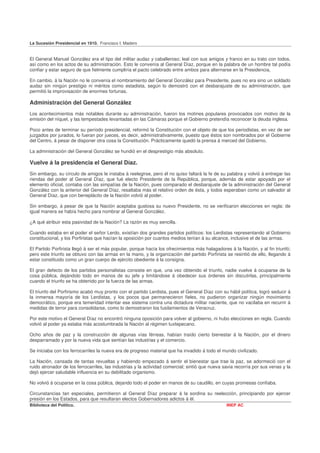 La Sucesión Presidencial en 1910. Francisco I. Madero


El General Manuel González era el tipo del militar audaz y caballeroso; leal con sus amigos y franco en su trato con todos,
así como en los actos de su administración. Esto le convenía al General Díaz, porque en la palabra de un hombre tal podía
confiar y estar seguro de que fielmente cumpliría el pacto celebrado entre ambos para alternarse en la Presidencia,

En cambio, á la Nación no le convenía el nombramiento del General González para Presidente, pues no era sino un soldado
audaz sin ningún prestigio ni méritos como estadista, según lo demostró con el desbarajuste de su administración, que
permitió la improvisación de enormes fortunas.

Administración del General González
Los acontecimientos más notables durante su administración, fueron los motines populares provocados con motivo de la
emisión del níquel, y las tempestades levantadas en las Cámaras porque el Gobierno pretendía reconocer la deuda inglesa.

Poco antes de terminar su período presidencial, reformó la Constitución con el objeto de que los periodistas, en vez de ser
juzgados por jurados, lo fueran por jueces, es decir, administrativamente, puesto que éstos son nombrados por el Gobierne
del Centro, á pesar de disponer otra cosa la Constitución. Prácticamente quedó la prensa á merced del Gobierno.

La administración del General González se hundió en el desprestigio más absoluto.

Vuelve á la presidencia el General Díaz.
Sin embargo, su círculo de amigos le instaba á reelegirse, pero él no quiso faltará la fe de su palabra y volvió á entregar las
riendas del poder al General Díaz, que fué electo Presidente de la República, porque, además de estar apoyado por el
elemento oficial, contaba con las simpatías de la Nación, pues comparado el desbarajuste de la administración del General
González con la anterior del General Díaz, resaltaba más el relativo orden de ésta, y todos esperaban como un salvador al
General Díaz, que con beneplácito de la Nación volvió al poder.

Sin embargo, á pesar de que la Nación aceptaba gustosa su nuevo Presidente, no se verificaron elecciones en regla: de
igual manera se había hecho para nombrar al General González.

¿A qué atribuir esta pasividad de la Nación? La razón es muy sencilla.

Cuando estaba en el poder el señor Lerdo, existían dos grandes partidos políticos: los Lerdistas representando al Gobierno
constitucional, y los Porfiristas que hacían la oposición por cuantos medios tenían á su alcance, inclusive el de las armas.

El Partido Porfirista llegó á ser el más popular, porque hacía los ofrecimientos más halagadores á la Nación, y al fin triunfó;
pero este triunfo se obtuvo con las armas en la mano, y la organización del partido Porfirista se resintió de ello, llegando á
estar constituido como un gran cuerpo de ejército obediente á la consigna.

El gran defecto de los partidos personalistas consiste en que, una vez obtenido el triunfo, nadie vuelve á ocuparse de la
cosa pública, dejándolo todo en manos de su jefe y limitándose á obedecer sus órdenes sin discutirlas, principalmente
cuando el triunfo se ha obtenido por la fuerza de las armas.

El triunfo del Porfirismo acabó muy pronto con el partido Lerdista, pues el General Díaz con su hábil política, logró seducir á
la inmensa mayoría de los Lerdistas, y los pocos que permanecieron fieles, no pudieron organizar ningún movimiento
democrático, porque era temeridad intentar ese sistema contra una dictadura militar naciente, que no vacilaba en recurrir á
medidas de terror para consolidarse, como lo demostraron los fusilamientos de Veracruz.

Por este motivo el General Díaz no encontró ninguna oposición para volver al gobierno, ni hubo elecciones en regla. Cuando
volvió al poder ya estaba más acostumbrada la Nación al régimen tuxtepecano.

Ocho años de paz y la construcción de algunas vías férreas, habían traído cierto bienestar á la Nación, por el dinero
desparramado y por la nueva vida que sentían las industrias y el comercio.

Se iniciaba con los ferrocarriles la nueva era de progreso material que ha invadido á todo el mundo civilizado.

La Nación, cansada de tantas revueltas y habiendo empezado á sentir el bienestar que trae la paz, se adormeció con el
ruido atronador de los ferrocarriles, las industrias y la actividad comercial; sintió que nueva savia recorría por sus venas y la
dejó ejercer saludable influencia en su debilitado organismo.

No volvió á ocuparse en la cosa pública, dejando todo el poder en manos de su caudillo, en cuyas promesas confiaba.

Circunstancias tan especiales, permitieron al General Díaz preparar á la sordina su reelección, principiando por ejercer
presión en los Estados, para que resultaran electos Gobernadores adictos á él.
Biblioteca del Político.                                                                         INEP AC
 
