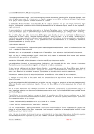 La Sucesión Presidencial en 1910. Francisco I. Madero


Tuvo más dificultad para sustituir á los Gobernadores francamente Gonzalistas, que reconocían al General González como
jefe y abrigaban esperanzas de verlo de nuevo en el poder, que para remover á los Lerdistas, sin jefe y sin ningún apoyo;
así es que por sí solos cayeron al triunfar la revolución de Tuxtepec.

En los Estados donde encontraba esas dificultades, buscó cualquier pretexto ó hizo que sus amigos promovieran algún
disturbio, para declarar aquéllos en estado de sitio y después verificar las elecciones bajo la presión de sus bayonetas y
según sus deseos.

De este modo fueron nombrados los gobernadores de Coahuila, Tamaulipas y otros muchos, notablemente el de Nuevo
León, pues desde esa época es gobernador de aquel Estado el General Bernardo Reyes, que tomó por asalto á Monterrey.

Con tal política, logró que todos los miembros del Congreso y del Senado, así como la mayoría ele los Gobernadores,
fueran de sus INCONDICIONALES, y entonces reformó de nuevo la Constitución; pero á fin de no alarmar á la República ni á
muchos de sus amigos que también codiciaban la silla presidencial, se reformó en el sentido de que sólo una vez podía ser
reelecto el Presidente de la República. A. la vez quedaron facultados los Gobernadores de los Estados para reformar las
Constituciones locales en el mismo sentido.

El pacto estaba celebrado.

El General Díaz apoyaría á los Gobernadores para que se reeligieran indefinidamente, y éstos lo sostendrían contra todo
viento y marea en la silla presidencial.

Desde esa época se han perpetuado en el poder tanto el General Díaz, como la inmensa mayoría de los Gobernadores.

Raros han sido los cambios entre estos últimos. Casi el único factor que los ha determinado, es la muerte, único elemento
antireeleccionista que subsiste en la República.

Los cambios debidos á la opinión pública son rarísimos; más allá nos ocuparemos de ellos.

Los Gobernadores, siguiendo la misma política del General Díaz, han nombrado á la vez Jefes Políticos ó Presidentes
Municipales que se han perpetuado en el poder, constituyendo verdaderos cacicazgos.

De esa manera, prácticamente se ha centralizado el poder y concentrado en manos del General Díaz, pues desde el
momento en que los Gobernadores deben á él su puesto, así como las autoridades inferiores, verifican las elecciones á su
gusto y para la elección de Diputados, Senadores, .Magistrados, etc; sólo se consulta la opinión presidencial.

Por tal motivo,'entre los políticos se designa familiarmente al General Díaz con el nombre de "El Gran Elector".

La imprenta, el cuarto poder en los pueblos libres, fué amordazada con la ley expedida durante la administración del
General González

De esta ley no podemos hacer responsable sino al General Díaz que fué quien se aprovechó de ella, pues fué expedida por
el General González poco antes de dejar el poder. Además, si el General Díaz no la hubiera aprobado, fácil le habría sido
derogarla.

Uno de los actos del General Díaz fué limpiar los caminos de salteadores, y para abreviar los procedimientos, se puso en
vigor "la ley fuga", según la cual, los conductores de algún delincuente tenían instrucciones de hacer fuego contra él al notar
que intentara fugarse.

Procedimientos tan someros, limpiaron muy pronto al país de bandidos; pero dió tan buenos resultados, que se siguió
aplicando el mismo procedimiento á todos los descontentos y amantes de la libertad, que en su limitada esfera, protestaban
contra las arbitrariedades de los caciques.

¡Cuántas infamias quedaron sepultadas en las encrucijadas de los caminos!

¡Cuántos obscuros mártires inmolados por su amor á la libertad!

Con esta serie de medidas y debido principalmente á las razones antes expuestas, la Nación estaba tranquila y dejaba toda
libertad de acción al General Díaz, quien, para obligar á sus turbulentos compañeros de armas á guardar la misma tranqui-
lidad, tuvo que recurrir á otros medios.

A los más les dió empleos de importancia en su administración ó los hizo elegir Gobernadores de Estados, puestos
considerados como filones inagotables, que con gran habilidad han sabido explotar en su provecho personal.

Biblioteca del Político.                                                                       INEP AC
 