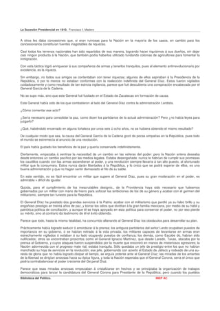 La Sucesión Presidencial en 1910. Francisco I. Madero


A otros les daba concesiones que, si eran ruinosas para la Nación en la mayoría de los casos, en cambio para los
concesionarios constituían fuentes inagotables de riquezas.

Casi todos los terrenos nacionales han sido repartidos de esa manera, logrando hacer riquísimos á sus dueños, sin dejar
casi ningún producto á la Nación, que también podía haberlos utilizado fundando colonias de agricultores para fomentar la
inmigración.

Con esta táctica logró enriquecer á sus compañeros de armas y tenerlos tranquilos, pues el elemento antirrevolucionario por
excelencia, es la riqueza.

Sin embargo, no todos sus amigos se contentaban con tener riquezas; algunos de ellos aspiraban á la Presidencia de la
República, ó por lo menos no estaban conformes con la reelección indefinida del General Díaz. Estos fueron vigilados
cuidadosamente y como resultado de tan estricta vigilancia, parece que fué descubierta una conspiración encabezada por el
General García de la Cadena.

No se supo más, sino que este General fué fusilado en el Estado de Zacatecas sin formación de causa.

Este General había sido de los que combatieron al lado del General Díaz contra la administración Lerdista.

¿Cómo comentar ese acto?

¿Sería necesario para consolidar la paz, como dicen los partidarios de la actual administración? Pero ¿no había leyes para
juzgarlo?

¿Qué, habiéndolo encerrado en alguna fortaleza por unos seis ú ocho años, no se hubiera obtenido el mismo resultado?

De cualquier modo que sea, la causa del General García de la Cadena gozó de pocas simpatías en la República, pues todo
el mundo se estremecía al anuncio de una revolución.

El país había gustado los beneficios de la paz y quería conservarla indefinidamente.

Ciertamente, empezaba á sentirse la necesidad de un cambio en las esferas del poder: pero la Nación entera deseaba
desde entonces un cambio pacífico por les medios legales. Estaba desengañada: nunca le habrían de cumplir sus promesas
los caudillos cuando con las armas ascendieran al poder, y una revolución siempre llevaría á tan alto puesto, al afortunado
militar que la consumara. Estos nunca darán libertades á la República, y lo único que se podrá esperar de ellos, es una
buena administración y que no hagan sentir demasiado el filo de su sable.

En este sentido, no es fácil encontrar un militar que supere al General Díaz, pues su gran moderación en el poder, es
admirable v difícil de igualar.

Quizás, para el cumplimiento de los inescrutables designio., de la Providencia haya sido necesario que fuésemos
gobernados por un militar con mano de hierro para sofocar las ambiciones de los de su género y acabar con el germen del
militarismo, siempre tan funesto para la República.

El General Díaz ha prestado dos grandes servicios á la Patria: acabar con el militarismo que perdió ya su falso brillo y su
engañoso prestigio en treinta años de paz, y borrar los odios que dividían á la gran familia mexicana, por medio de su hábil y
patriótica política de conciliación, y aunque él se haya apoyado en esta política para conservar el poder, no por eso pierde
su mérito, sino al contrario da testimonio de él el éxito obtenido.

Parece que todo, hasta la misma fatalidad, ha concurrido allanando al General Díaz los obstáculos para desarrollar su plan.

Prácticamente había logrado seducir ó amordazar á la prensa; los antiguos partidarios del señor Lerdo ocupaban puestos de
importancia en su gobierno, ó se habían retirado á la vida privada; los militares capaces de levantarse en armas eran
estrechamente vigilados ó estaban á su lado ocupando puestos de confianza; los demás, como Escobe do, habían sido
nulificados; otros se encontraban proscritos como el General Ignacio Martínez, que desde Laredo, Texas, atacaba por la
prensa al Gobierno, y cuyos ataques fueron suspendidos por la muerte que encontró en manos de misteriosos agresores; la
Nación adormecida con el progreso mate rial, estaba tranquila. Sólo quedaba un jefe de prestigio entre los que no habían
manchado su hoja de servicios en la revolución; ese jefe, gobernando con acierto el Estado de Jalisco y rodeado de una au-
reola de gloria que no había logrado disipar el tiempo, se erguía potente ante el General Díaz; las miradas de los amantes
de la libertad se dirigían ansiosas hacia su épica figura, y toda la Nación esperaba que el General Corona, sería el único que
podría contrabalancear el poder creciente del Ge peral Díaz.

Parece que esas miradas ansiosas empezaban á cristalizarse en hechos y se principiaba la organización de trabajos
democráticos para lanzar la candidatura del General Corona para Presidente de la República; pero cuando los pueblos
Biblioteca del Político.                                                                       INEP AC
 