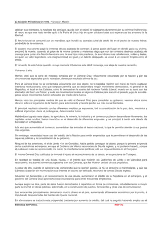 La Sucesión Presidencial en 1910. Francisco I. Madero


abdican sus libertades, la fatalidad los persigue, quizás con el objeto de castigarlos duramente por su criminal indiferencia;
el hecho es que ese hado terrible quitó á la Patria el único hijo en quien cifraban todas sus esperanzas los amantes de la
libertad.

El hecho brutal se consumó por un maniático, que hundió su acerado puñal de doble filo en el pecho de nuestro héroe,
privándolo de la existencia.

El asesino muy pronto pagó la inmensa deuda acabada de contraer: á pocos pasos del lugar en donde yacía su víctima,
encontró la muerte, cayendo al golpe de la misma cortante y misteriosa daga que con tan siniestra destreza acababa de
manejar para quitar á la Nación Mexicana uno de sus hijos más preclaros, de sus héroes más caballerosos, nobles y leales,
en quien un valor legendario, una magnanimidad sin igual y un talento despejado, se unían á un corazón límpido como el
cristal.

El recuerdo de este héroe querido, á cuya memoria tributamos este débil homenaje, nos aleja de nuestra narración.

Volvamos á ella.

Hemos visto que la serie de medidas tomadas por el General Díaz, eficazmente secundado por la Nación y por las
circunstancias especiales que lo rodeaban, dieron por resultado afirmar la paz.

Pero el General Díaz no se contentaba únicamente con ese objeto; no le bastaba reprimir con mano de hierro cualquier
intentona revolucionaria, sino que tampoco permitía que se desarrollara ningún movimiento democrático, ni general en la
República, ni local en los Estados, como lo demuestran la suerte del naciente Partido Liberal, muerto en su cuna con los
atentados de San Luis Potosí, y la de los movimientos locales en algunos Estados para sacudir el pesado yugo de sus dés-
potas, cuyos movimientos fueron sofocados por medio de la fuerza.

Hemos visto los principales medios de que se valió el General Díaz para consolidar su gobierno; veamos ahora como
obraron sobre el organismo de la Nación, para adormecerla y hacerle perder sus más caras libertades.

El principal resultado obtenido con las diferentes medidas ya expuestas, fué la consolidación de la paz; ésta, mecánica y
artificial al principio, daría, al prolongarse, determinados frutos.

Habiéndose logrado este objeto, la agricultura, la minería, la industria y el comercio pudieron desarrollarse libremente; los
capitales antes ocultos, fueron invertidos en el desarrollo de diferentes empresas, y se principió á sentir una oleada de
bienestar en la República.

A la vez que aumentaba el comercio, aumentaban las entradas al tesoro nacional, lo que le permitía atender á sus gastos
más urgentes.

Sin embargo, necesitaba hacer uso del crédito de la Nación para emitir empréstitos que le permitieran el desarrollo de las
riquezas públicas y la consolidación de su gobierno.

Ninguno de los anteriores, ni el de Lerdo ni el de González, había podido conseguir tal objeto, porque la primera exigencia
de los capitalistas extranjeros, era que el Gobierno de México reconociera la Deuda Inglesa, y no pudieron hacerlo, porque
el pueblo en masa se oponía á ello por medio de manifestaciones públicas y de sus representantes en el Congreso.

El mismo General Díaz calificaba de inmoral é injusto el reconocimiento de tal deuda, en su proclama de Tuxtepec.

En realidad se trataba de una deuda injusta, y el intento que hicieron los Gobiernos de Lerdo y de González para
reconocerla, les acarreó tormentas populares y en las Cámaras, que les hicieron desistir de sus propósitos.

A pesar de ello, cuando el General Díaz comprendió que la opinión pública ya no se atrevería á manifestarse, y que las
Cámaras acatarían sin murmuración sus órdenes en asunto tan delicado, reconoció la famosa Deuda Inglesa.

Situación tan bonancible y el reconocimiento de esa deuda, aumentaron el crédito de la República en el extranjero, y el
gobierno del General Díaz aprovechó ésta circunstancia para emitir frecuentes empréstitos.

Aunque según se dice, parte de éstos fueron derrochados ó repartidos en forma de comisiones, indudablemente la mayor
parte se invirtió en obras públicas, sobre todo, en la construcción de puertos, ferrocarriles y otras vías de comunicación.

Los ferrocarriles principalmente, derramaron mucho dinero en el país, aumentando el bienestar económico por lo pronto, é
impulsando después todas las fuentes de riqueza nacional.

En el extranjero se traducía esta prosperidad creciente por aumento de crédito, del cual ha seguido haciendo amplio uso el
Biblioteca del Político.                                                                       INEP AC
 