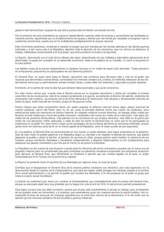 La Sucesión Presidencial en 1910. Francisco I. Madero


gobierno del General Díaz, al grado de que ahora gravita sobre la Nación una deuda enorme.

Con el producto de esos empréstitos se siguieron desarrollando nuestras redes ferroviarias y aumentando las facilidades en
nuestros puertos, siguiéndose así un encadenamiento de causas y efectos que han tenido por resultado un progreso real en
cuestiones económicas, puesto que se ha multiplicado prodigiosamente la riqueza nacional.

Este movimiento portentoso, tendiendo á restañar la sangre que aún manaba por las heridas abiertas en las últimas guerras
fratricidas y á dar nueva vida á la República, absorbió toda la atención de los mexicanos, que con ahínco se dedicaron al
trabajo, habiéndose acostumbrado á él á tal grado, que ahora prefieren el arado á la bayoneta.

La Nación, adormecida con el ruido de los silbatos del vapor; deslumbrada con las múltiples y admirables aplicaciones de la
electricidad: ocupada por completo en su desarrollo económico, fiada en la palabra de su Caudillo, no volvió á ocuparse en
la cosa pública.

Las débiles voces de la prensa independiente no lograban hacerse oír en medio de aquel ruido atronador. Todos pensaron
en enriquecerse; poquísimos se preocupaban de sus derechos políticos.

El General Díaz, en quien tanto fiaba la Nación, aprovechó esa confianza para afirmarse más y más en el poder; las
riquezas que derramaba á manos llenas, aumentaban los intereses creados á su sombra; la indefinida reelección de los Go-
bernadores hacía que su administración echase hondas raíces, y todas ellas han sostenido y vigorizado su poder absoluto.

Entretanto, él no perdía de vista la idea fija que siempre había acariciado y que ya le conocemos.

Por este motivo vemos que, cuando toda la Nación piensa en su progreso económico y olvida por completo la funesta
costumbre de las revoluciones, sólo él se prepara sordamente á la guerra, aumentando el efectivo del ejército, dotándolo de
armamento más moderno, acumulando cerca de él los elementos de destrucción más eficaces y almacenando cañones de
todos los tipos, sobre todo del de montaña, propio en las guerras civiles.

Podría creerse que estos armamentos tienen por objeto preparar la defensa nacional contra algún ataque eventual de
nuestro poderoso vecino del Norte; pero no es así, pues la principal defensa contra esa nación tan poderosa, sería
estrecharnos todos los mexicanos en abrazo fraternal, en respetar nuestros mutuos derechos, en trabajar todos unidos por
levantar el nivel intelectual y moral del pueblo mexicano, haciéndolo más fuerte por medio de la instrucción, más digno por
medio de las prácticas democráticas, más patriota con la conciencia de sus propios derechos, más hábil en la guerra por
medio de una educación militar adecuada, y nada de esto ha hecho el General Díaz; lo único que le ha preocupado es
sostenerse en el poder Por este motivo ningún punto estratégico de las fronteras del Norte se encuentra fortificado, porque
quiere tener los cañones cerca de él, en la misma capital de la República, como el mejor auxiliar de sus bayonetas.

En una palabra, el General Díaz ha reconcentrado en sus manos un poder absoluto, para lograr sostenerse en el gobierno.
Sólo de este modo ha podido gobernar á la República según su voluntad y sin respetar la libertad de imprenta, que podría
despertar al pueblo y dirigir la opinión; el derecho de reunirse en clubs, porque podrían serle hostiles; la soberanía de los
Estados, porque mandarían Diputados y Senadores independientes, y elegirían Gobernadores no tan complacientes para
obsequiar sus deseos manifiestos y aun los que él mismo no se atreve á manifestar.

La República se dió cuenta de esa situación cuando pasó la influencia del primer entusiasmo causado por la nueva era de
progreso material; pero ha comprendido que para conquistar sus derechos necesitaría emprender una sangrienta revolución
para derrocar al General Díaz, que difícilmente se resolverá á permitir que por medios legales se le quite un poder
conquistado por él en Tecoac con la punta de su espada.

La Nación ha preferido hacer el sacrificio de sus libertades por algunos años, en aras de la paz.

Confiaba que al desaparecer el General Díaz de la escena política recobraría sus derechos; pero esa esperanza se ha
desvanecido desde la creación de la Vicepresidencia, que tiene por objeto visible proteger los intereses creados á la sombra
de la actual administración y no permitir al pueblo que recobre sus libertades, á fin de perpetuar en el poder al grupo que
rodea á nuestro actual mandatario.

La Nación se contentaría por ahora con nombrar al Vicepresidente, que indudablemente será el sucesor del General Díaz,
porque su avanzada edad hace muy probable que no llegue con vida al año de 1916, fin del próximo período presidencial.

Para lograr aunque sea esa débil concesión, parece que el país está resolviéndose á sacudir su letargo; pero el despertar
de los pueblos suele ser tormentoso, y á nosotros, que pretendemos guiar con nuestros escritos la opinión pública, nos co-
rresponde la tarea de encauzar las energías populares por el anchuroso camino de la democracia, á fin de evitar que se
desvíen por los tortuosos senderos de las revueltas y guerras intestinas.


Biblioteca del Político.                                                                       INEP AC
 