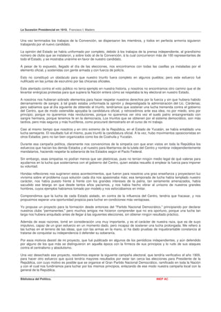 La Sucesión Presidencial en 1910. Francisco I. Madero


Una vez terminados los trabajos de la Convención, se dispersaron les miembros, y todos en perfecta armonía siguieron
trabajando por el nuevo candidato.

La opinión del Estado se había uniformado por completo, debido á los trabajos de la prensa independiente, al grandísimo
número de clubs que se instalaron, y sobre todo al de la Convención, á la cual concurrieron más de 100 representantes de
todo el Estado, y se mostraba unánime en favor de nuestro candidato.

A pesar de lo expuesto, llegado el día de las elecciones, nos encontramos con todas las casillas ya instaladas por el
elemento oficial, y sostenidas con gente armada y con fuerza de policía.

Esto no constituyó un obstáculo para que nuestro triunfo fuera completo en algunos pueblos; pero este esfuerzo fué
nulificado en las juntas de escrutinio por las chicanas oficiales.

Este atentado contra el voto público no tenía ejemplo en nuestra historia, y nosotros no encontramos otro camino que el de
levantar enérgicas protestas para que supiera la Nación entera cómo se respetaba la ley electoral en nuestro Estado.

A nosotros nos hubieran sobrado elementos para hacer respetar nuestros derechos por la fuerza y sin que hubiera habido
derramamiento de sangre; á tal grado estaba uniformada la opinión y desprestigiada la administración del Lic. Cárdenas;
pero sabíamos que al día siguiente de obtenido el triunfo, tendríamos que sostener una lucha tremenda contra el gobierno
del Centro, que de modo ostensible apoyaba la candidatura oficial, y retrocedimos ante esa idea, no por miedo, sino por
principio; porque no queremos más revoluciones, porque no queremos ver otra vez el suelo patrio ensangrentado con
sangre hermana, porque tenemos fe en la democracia. Los triunfos que se obtienen por el sistema democrático, son más
tardíos, pero más seguros y más fructíferos, como procuraré demostrarlo en el curso de mi trabajo.

Casi al mismo tiempo que nosotros y en otro extremo de la República, en el Estado de Yucatán, se había entablado una
lucha semejante. El resultado fué el mismo, pues triunfó la candidatura oficial. A la vez, hubo movimientos oposicionistas en
otros Estados; pero no tan bien organizados como los de Coahuila y Yucatán.

Durante esa campaña política, claramente nos convencimos de la simpatía con que eran vistos en toda la República los
esfuerzos que hacían los demás Estados y el nuestro para libertarnos de la tutela del Centro y nombrar independientemente
mandatarios, haciendo respetar la soberanía de los Estados según el Pacto Federal.

Sin embargo, esas simpatías no podían menos que ser platónicas, pues no tenían ningún medio legal de qué valerse para
ayudarnos en la lucha que sosteníamos con el gobierno del Centro, quien estaba resuelto á emplear la fuerza para imponer
su voluntad.

Hondas reflexiones nos sugirieron estos acontecimientos, que fueron para nosotros una grao enseñanza y proyectaron luz
vivísima sobre el problema cuya solución cada día nos apasionaba más; esa temporada de lucha había templado nuestro
carácter, nos había puesto frente á frente con los grandes intereses de la patria, tan seriamente amenazados, había
sacudido ese letargo en que desde tantos años yacíamos, y nos había hecho vibrar al unísono de nuestros grandes
hombres, cuyos ejemplos habíamos tomado por modelo y nos esforzábamos en imitar.

Comprendimos que la lucha de cada Estado aislado, en contra de la influencia del Centro, tendría que fracasar, y nos
propusimos esperar una oportunidad propicia para luchar en condiciones más ventajosas.

Yo propuse un proyecto para la formación desde entonces del "Partido Nacional Democrático," principiando por declarar
nuestros clubs “permanentes;" pero muchos amigos me hicieron comprender que no era oportuno, porque una lucha tan
larga nos hubiera aniquilado antes de llegar á las siguientes elecciones, sin obtener ningún resultado práctico.

Además de esas razones, tomé en consideración una muy importante, y es el carácter de nuestra raza, que es de suyo
impulsivo, capaz de un gran esfuerzo en un momento dado, pero incapaz de sostener una lucha prolongada. Me refiero á
las luchas en el terreno de las ideas, que con las armas en la mano, sí ha dado pruebas de inquebrantable constancia al
tratarse de conquistar su independencia ó defender su soberanía.

Por esos motivos desistí de mi proyecto, que fué publicado en algunos de los periódicos independientes, y aún defendido
por alguno de los que más se distinguieron en aquella época con la firmeza de sus principios y lo rudo de sus ataques
contra el centralismo y absolutismo.

Una vez desechado ese proyecto, resolvimos esperar la siguiente campaña electoral, que tendría verificativo el año 1909,
para hacer otro esfuerzo que quizá tendría mayores resultados por estar tan cerca las elecciones para Presidente de la
República, con cuyo motivo es posible que se organice el Gran Partido Nacional Democrático, ramificado en toda la Nación
y con el cual nos fundiríamos para luchar por los mismos principios, enlazando de ese modo nuestra campaña local con la
general de la República.

Biblioteca del Político.                                                                      INEP AC
 