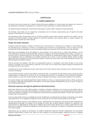 La Sucesión Presidencial en 1910. Francisco I. Madero



                                                        CAPITULO III

                                                EL PODER ABSOLUTO
Va hemos visto de que medios se ha valido el General Díaz para establecer en nuestra patria ese régimen tan contrario á
las aspiraciones nacionales, expresadas de un modo terminante y grandioso en nuestra Constitución de 57.

Las grandes faltas cometidas por el General Díaz para lograr su objeto, deben imputarse á él personalmente.

Sin embargo, estas faltas son sin importancia comparadas con las funestas consecuencias que el régimen del poder
absoluto ha acarreado so re nuestra patria.

No estudiaremos tales consecuencias sino en el próximo capítulo, porque antes de entrar de lleno en la cuestión, nos ha
parecido conveniente estudiar el poder absoluto en términos generales, para después aplicar á nuestra situación las
deducciones que resulten de nuestro estudio.

Origen del poder absoluto
El régimen del poder absoluto, consiste en el dominio de un solo hombre, sin más ley que su voluntad, sin más límites que
los impuestos por su conciencia, su interés, ó la resistencia que encuentre en sus gobernados. Tiene su origen en la vida
patriarcal: las primeras sociedades no eran sino grandes familias que reconocían como jefe al anciano más venerable.

Más tarde, las necesidades de la vida obligaron á varias familias á unirse para formar un núcleo más poderoso, á fin de
mejor defenderse contra los enemigos de todas clases que atacaban á los primeros pobladores de la tierra, y formaron tri-
bus que vivían en constante guerra con las vecinas, pues no existiendo en aquella época ninguna noción de derecho, cada
uno consideraba como su propiedad lo que estaba al alcance de su mano, y en las comarcas fértiles, donde se había
aglomerado más la población, las mismas riquezas estaban al alcance de varias tribus, que se las disputaban haciendo uso
del único derecho conocido: la fuerza.

Vida tan azarosa hizo adoptar á las tribus una organización guerrera, y nombraban como jefes de ellas, no ya al más
anciano ó venerable, sino al más valeroso y guerrero, á fin de que, con su fuerte brazo, pudiera sacarlas victoriosas de las
frecuentes luchas con sus vecinos.

A medida que se ha ido civilizando el mundo, esas tribus se han hecho cada vez más numerosas, ya por medio de alianzas,
ó bien por conquistas.

En los primeros tiempos, cada vez que fallecía el jefe de la tribu, se nombraba otro por elección; pero cuando las tribus
aisladas llegaron á agruparse en naciones, ya no era posible dicha elección y se estableció el poder absoluto hereditario,
sujeto siempre á uno que otro cambio cuando se hacías insufribles los príncipes; entonces subía al gobierno otra dinastía.

En nuestros tiempos solo subsiste legalmente el poder absoluto en China y en algunos países de Asia y África; puesto que
en Europa ya ningún país está regido por este sistema; aun los países clásicos del despotismo, Rusia y Turquía, se rigen ya
por el sistema parlamentario.

Situación equívoca de algunos gobiernos latinoamericanos.
Este último sistema en su más amplia acepción, constituye el régimen republicano y es el único que por derecho rige en
América, y aunque en los países más atrasados no existe aún de hecho, no puede ser muy duradera situación tan anormal,
puesto que estando consignados en sus respectivas constituciones los principios democráticos, tendrán que imponerse en
un plazo más ó menos próximo.

Como en estos países están tan arraigadas las formas republicanas, los gobernantes que llegan á imponerse, para regirlos
autocráticamente, se ven obligados á respetar la forma, so pena de ver á la nación entera levantarse contra ellos.

De esta circunstancia resulta un caso bastante curioso: aparentemente hay elecciones, las cámaras están integradas por
representantes del pueblo, los Estados (en los pueblos en donde rige el sistema federal) conservan su soberanía y los
ayuntamientos su independencia, siendo que en realidad, sólo existe el poder absoluto de un hombre, gobernando sin más
leyes que su voluntad y oprimiendo al pueblo sin otros límites que su conciencia, su interés ó la resistencia que encuentra
en el mismo pueblo.

Aparentando que se respeta la Constitución, se adoptan oficialmente todas las fórmulas republicanas: los funcionarios
protestan solemnemente cumplir la ley; todos sus actos sujétanse á los trámites legales; resultando de esto un lenguaje

Biblioteca del Político.                                                                     INEP AC
 