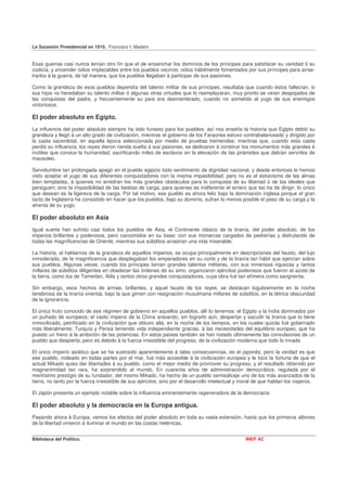 La Sucesión Presidencial en 1910. Francisco I. Madero


Esas guerras casi nunca tenían otro fin que el de ensanchar los dominios de los príncipes para satisfacer su vanidad ó su
codicia, y encender odios implacables entre los pueblos vecinos; odios hábilmente fomentados por sus príncipes para arras-
trarlos á la guerra, de tal manera, que los pueblos llegaban á participar de sus pasiones.

Como la grandeza de esos pueblos dependía del talento militar de sus príncipes, resultaba que cuando éstos fallecían, si
sus hijos no heredaban su talento militar ó algunas otras virtudes que lo reemplazaran, muy pronto se veían despojados de
las conquistas del padre, y frecuentemente su país era desmembrado, cuando no sometido al yugo de sus enemigos
victoriosos.

El poder absoluto en Egipto.
La influencia del poder absoluto siempre ha sido funesto para los pueblos: así nos enseña la historia que Egipto debió su
grandeza y llegó á un alto grado de civilización, mientras el gobierno de los Faraones estuvo contrabalanceado y dirigido por
la casta sacerdotal, en aquella época seleccionada por medio de pruebas tremendas; mientras que, cuando esta casta
perdió su influencia, los reyes dieron rienda suelta á sus pasiones, se dedicaron á construir los monumentos más grandes é
inútiles que conoce la humanidad, sacrificando miles de esclavos en la elevación de las pirámides que debían servirles de
mausoleo.

Servidumbre tan prolongada apagó en el pueblo egipcio todo sentimiento de dignidad nacional, y desde entonces lo hemos
visto aceptar el yugo de sus diferentes conquistadores con la misma impasibilidad; pero no es el estoicismo de las almas
bien templadas, á quienes no arredran los más grandes obstáculos para lo conquista de su libertad ó de los ideales que
persiguen; sino la impasibilidad de las bestias de carga, para quienes es indiferente el arriero que las ha de dirigir; lo único
que desean es la ligereza de la carga. Por tal motivo, ese pueblo es ahora feliz bajo la dominación inglesa porque el gran
tacto de Inglaterra ha consistido en hacer que los pueblos, bajo su dominio, sufran lo menos posible el peso de su carga y la
afrenta de su yugo.

El poder absoluto en Asia
Igual suerte han sufrido casi todos los pueblos de Asia, el Continente clásico de la tiranía, del poder absoluto, de los
imperios brillantes y poderosos, pero carcomidos en su base; con sus monarcas cargados de pedrerías y disfrutando de
todas las magnificencias de Oriente, mientras sus súbditos arrastran una vida miserable.

La historia, al hablarnos de la grandeza de aquellos imperios, se ocupa principalmente en descripciones del fausto, del lujo
inmoderado, de la magnificencia que desplegaban los emperadores en su corte y de la tiranía tan hábil que ejercían sobre
sus pueblos. Algunas veces, cuando los príncipes tenían grandes talentos militares, con sus inmensas riquezas y tantos
millares de súbditos diligentes en obedecer las órdenes de su amo, organizaron ejércitos poderosos que fueron el azote de
la tierra, como los de Tamerlán, Atila y tantos otros grandes conquistadores, cuya obra fué tan efímera como sangrienta.

Sin embargo, esos hechos de armas, brillantes, y aquel fausto de los reyes, se destacan lúgubremente en la noche
tenebrosa de la tiranía oriental, bajo la que gimen con resignación musulmana millares de súbditos, en la tétrica obscuridad
de la ignorancia.

El único fruto conocido de ese régimen de gobierno en aquellos pueblos, allí lo tenemos: el Egipto y la India dominados por
un puñado de europeos; el vasto imperio de la China ansiando, sin lograrlo aún, despertar y sacudir la tiranía que lo tiene
inmovilizado, petrificado en la civilización que obtuvo allá, en la noche de los tiempos, en los cuales quizás fué gobernado
más liberalmente; Turquía y Persia teniendo vida independiente gracias. á las necesidades del equilibrio europeo, que ha
puesto un freno á la ambición de las potencias. En estos países también se han notado últimamente las convulsiones de un
pueblo que despierta; pero es debido á la fuerza irresistible del progreso, de la civilización moderna que todo lo invade.

El único imperio asiático que se ha sustraído aparentemente á tales consecuencias, es el japonés; pero la verdad es que
ese pueblo, rodeado en todas partes por el mar, fué más accesible á la civilización europea y le tocó la fortuna de que el
actual Mikado quiso dar libertades á su pueblo, como el mejor medio de promover su progreso, y el resultado obtenido por
magnanimidad tan rara, ha sorprendido al mundo. En cuarenta años de administración democrática, regulada por el
meritísimo prestigio de su fundador, del mismo Mikado, ha hecho de un pueblo semisalvaje uno de los más avanzados de la
tierra, no tanto por la fuerza irresistible de sus ejércitos, sino por el desarrollo intelectual y moral de que hablan los viajeros.

El Japón presenta un ejemplo notable sobre la influencia eminentemente regeneradora de la democracia

El poder absoluto y la democracia en la Europa antigua.
Pasando ahora á Europa, vemos los efectos del poder absoluto en toda su vasta extensión, hasta que los primeros albores
de la libertad vinieron á iluminar el mundo en las costas helénicas.


Biblioteca del Político.                                                                           INEP AC
 