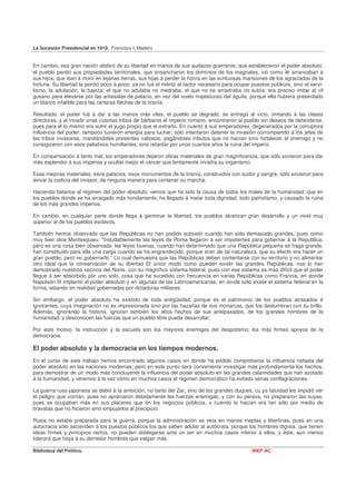La Sucesión Presidencial en 1910. Francisco I. Madero


En cambio, esa gran nación abdicó de su libertad en manos de sus audaces guerreros; que establecieron el poder absoluto;
el pueblo perdió sus propiedades territoriales, que ensancharon los dominios de los magnates, vió como le arrancaban á
sus hijos, que iban á morir en lejanas tierras, sus hijas á perder la honra en las suntuosas mansiones de los agraciados de la
fortuna. Su libertad la perdió poco á poco; ya no fué el mérito el factor necesario para ocupar puestos públicos, sino el servi-
lismo, la adulación, la bajeza; el que no adulaba no medraba, el que no se arrastraba no subía; era preciso imitar al vil
gusano para elevarse por las antesalas de palacio, en vez del vuelo majestuoso del águila, porque ella hubiera presentado
un blanco infalible para las certeras flechas de la tiranía.

Resultado: el poder fué á dar á las manos más viles; el pueblo se degradó, se entregó al vicio, imitando á las clases
directoras, y al invadir unas cuantas tribus de bárbaros el imperio romano, encontraron al pueblo sin deseos de defenderse,
pues para él lo mismo era sufrir el yugo propio que el extraño. En cuanto á sus emperadores, degenerados por la corruptora
influencia del poder, tampoco tuvieron energía para luchar; sólo intentaron detener la invasión corrompiendo á los jefes de
las tribus invasoras, mandándoles presentes valiosos, pagándoles tributos que no hacían sino fortalecer al enemigo y no
consiguieron con esos paliativos humillantes, sino retardar por unos cuantos años la ruina del imperio.

En compensación á tanto mal, los emperadores dejaron obras materiales de gran magnificencia, que sólo sirvieron para dar
más esplendor á sus imperios y ocultar mejor el cáncer que lentamente invadía su organismo.

Esas mejoras materiales, esos palacios, esos monumentos de la tiranía, construidos con sudor y sangre, sólo sirvieron para
avivar la codicia del invasor; de ninguna manera para contener su marcha.

Haciendo balance al régimen del poder absoluto, vemos que ha sido la causa de todos los males de la humanidad; que en
los pueblos donde se ha arraigado más hondamente, ha llegado á matar toda dignidad, todo patriotismo, y causado la ruina
de los más grandes imperios.

En cambio, en cualquier parte donde llega á germinar la libertad, los pueblos alcanzan gran desarrollo y un nivel muy
superior al de los pueblos esclavos.

También hemos observado que las Repúblicas no han podido subsistir cuando han sido demasiado grandes, pues como
muy bien dice Montesquieu: "Indudablemente las leyes de Roma llegaron á ser impotentes para gobernar á la República;
pero es una cosa bien observada: las leyes buenas, cuando han determinado que una República pequeña se haga grande,
han constituido para ella una carga cuando se ha engrandecido, porque eran de tal naturaleza, que su efecto era hacer un
gran pueblo; pero no gobernarlo." Lo cual demuestra que las Repúblicas deben contentarse con su territorio y no alimentar
otro ideal que la conservación de su libertad El único modo como pueden existir las grandes Repúblicas, nos lo han
demostrado nuestros vecinos del Norte, con su magnífico sistema federal, pues con ese sistema es más difícil que el poder
llegue á ser absorbido por uno solo, cosa que ha sucedido con frecuencia en varias Repúblicas como Francia, en donde
Napoleón III implantó el poder absoluto y en algunas de las Latinoamericanas, en donde sólo existe el sistema federal en la
forma, estando en realidad gobernadas por dictaduras militares.

Sin embargo, el poder absoluto ha existido de toda antigüedad, porque es el patrimonio de los pueblos atrasados é
ignorantes, cuya imaginación no es impresionada sino por las hazañas de sus monarcas, que los deslumbran con su brillo.
Además, ignorando la historia, ignoran también los altos hechos de sus antepasados, de los grandes hombres de la
humanidad, y desconocen las fuerzas que un pueblo libre pueda desarrollar.

Por este motivo, la instrucción y la escuela son los mayores enemigos del despotismo; los más firmes apoyos de la
democracia.

El poder absoluto y la democracia en los tiempos modernos.
En el curso de este trabajo hemos encontrado algunos casos en donde ha podido comprobarse la influencia nefasta del
poder absoluto en las naciones modernas; pero en este punto será conveniente investigar más profundamente los hechos,
para demostrar de un modo más concluyente la influencia del poder absoluto en las grandes calamidades que han azotado
á la humanidad, y veremos á la vez cómo en muchos casos el régimen democrático ha evitado serias conflagraciones.

La guerra ruso-japonesa se debió á la ambición, no tanto del Zar, sino de los grandes duques, cu ya fatuidad les impidió ver
el peligro que corrían, pues no apreciaron debidamente las fuerzas enemigas; y con su pereza, no prepararon las suyas,
pues se ocupaban más en sus placeres que en los negocios públicos, y cuando lo hacían era tan sólo por medio de
bravatas que no hicieron sino empujarlos al precipicio.

Rusia no estaba preparada para la guerra, porque la administración se veía en manos ineptas y libertinas, pues en una
autocracia sólo ascienden á los puestos públicos los que saben adular al autócrata, porque los hombres dignos, que tienen
ideas firmes y principios rectos, no pueden doblegarse ante un ser en muchos casos inferior á ellos, y éste, aun menos
tolerará que haya á su derredor hombres que valgan más.

Biblioteca del Político.                                                                        INEP AC
 