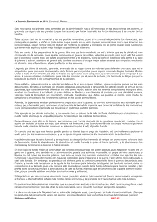 La Sucesión Presidencial en 1910. Francisco I. Madero


Esto nos explica las grandes faltas cometidas por la administración rusa y la inmoralidad en las altas esferas del gobierno, al
grado de que alguno de los grandes duques fué acusado por haber 'sustraído los fondos destinados á la curación de los
heridos.

Tales abusos casi no se conocían y no era posible remediarlos, pues si la prensa independiente los denunciaba, era
perseguida sin piedad, y el Zar no podía saber lo que pasaba en su vasto imperio, contentándose con lo que le decían sus
consejeros que, según hemos visto, no podían ser hombres de carácter y principios. Así es como ocupan esos puestos los
que tienen más espíritu y saben mejor halagar las pasiones del soberano.

Esto en cuanto .á los preparativos de la guerra. Una vez que hubo estallado, se vió lo inferior que era la oficialidad rusa
comparada con la japonesa, pues aquélla, compuesta en general de nobles, valientes, es cierto, pero cuyo valor fué estéril
por lo ostentoso y sobre todo, por la falta de conocimientos y de disciplina, pues así como el Soberano sólo admite á su lado
á quienes lo adulan, asimismo el general sólo confiere ascensos á los que mejor saben atraerse sus simpatías, resultando
no el mérito, sino el favoritismo, el principal factor en los ascensos.

Llegando por último al soldado, ignorante, arrancado de su hogar contra su voluntad para defender una causa que no le
simpatizaba, pues para esos desheredados de la fortuna poco importaba que el imperio moscovita llegara hasta los Montes
Urales ó hasta el mar Amarillo, siá ellos no habían cíe aprovechar esas conquistas, que sólo servirían para enriquecer á sus
amos, á quienes odiaban cordialmente, pues más los conocían por el peso de su fuete, y la herida de su látigo, que por la
largueza de su mano ó por la magnificencia de su corazón.

Esos soldados„ peleando contra su voluntad en defensa de un amo á quien odiaban, y para conquistar países que les eran
desconocidos, llevados al combate por oficiales déspotas, presuntuosos é ignorantes, no sabrían resistir al empuje de los
japoneses, que conscientemente defendían su vida como nación; sabían que los terrenos conquistados eran para ellos;
amaban con fanatismo á su Mikado, á quien debían su libertad y eran llevados al combate por una oficialidad austera,
valerosa hasta la temeridad, sin ostentación, instruida, disciplinada, que debía sus puestos al mérito, único medio de
seleccionar la oficialidad y los funcionarios públicos en los países democráticos.

Además, los japoneses estaban perfectamente preparados para la guerra; su servicio administrativo era admirable por el
orden y por la honradez; pero también en el Japón existe la libertad de imprenta, que denuncia las faltas de los funcionarios,
y una democracia bien organizada que descansa en poderosos partidos políticos.

Este ejemplo es por demás instructivo, y nos revela cómo un coloso de la talla de Rusia, debilitado por el absolutismo, no
puede resistir el empuje de un pueblo pequeño, fortalecido por las prácticas democráticas.

Remontándonos más allá en la historia, encontramos que Francia después de su grandiosa revolución, contaba con el
apoyo tan decidido dé todos sus hijos, que siempre fué invencible, y las coaliciones de toda la Europa reunida no pudieron
hacerle mella, mientras la libertad movió con su soberano impulso á todo el pueblo francés

En cambio, una vez que ese heroico pueblo perdió su libertad bajo el yugo de Napoleón, vió con indiferencia profanar el
suelo patrio por los invasores extranjeros, y ya no opuso ninguna resistencia á la desmembración de su territorio.

Napoleón quiso que la patria fuera él, y se equivocó; su decepción fué tremenda al ver que tan pronto como la fortuna dejó
de favorecerle, todos lo abandonaron: lo abandonó el pueblo francés á quien él había oprimido, y lo abandonaron los
mariscales y funcionarios á quienes él había elevado.

En este caso es donde mejor se comprueban las funestas consecuencias del poder absoluto, pues Napoleón no sólo era un
genio en la guerra, sino también en la administración; poseía una actividad incansable, un golpe de vista asombroso, y
llevaba con tal orden los asuntos públicos, que todo se movía con precisión matemática; contaba con ejércitos los más
numerosos y aguerridos del mundo; con riquezas inagotables para prepararse á la guerra, y por último, tenía subyugada á
casi toda Europa. Sin embargo, su grandeza fué efímera, pues su ambición personal lo llevó á guerras desastrosas para
Francia, y cuando más necesitaba de la ayuda de los franceses para defender la integridad del 'territorio nacional, éstos no
respondieron á su llamado, pues á su General sólo lo obedecían cuando tenía fuerza suficiente para hacerse respetar, y tan
pronto como la fortuna principió á serle adversa, le faltó tal fuerza; mientras que al llamamiento de la patria siempre respon-
dían, porque con ella estaban vinculadas sus instituciones y su libertad.

Si Napoleón en vez de coronarse se contenta con el consulado vitalicio, habría cubierto á Europa de consulados semejantes
al francés, la libertad habría echado más hondas raíces en Europa y la grandeza de Francia habría sido más duradera.

En cambio. Napoleón dejó obras materiales que aun se admiran en todo el territorio francés; abrió caminos magníficos, cavó
canales importantísimos; pero las obras de esta naturaleza, son el recuerdo que dejan siempre los déspotas.

La obra más duradera de Napoleón fué su admirable código de leyes, que rige en casi todo el mundo civilizado. ¡Siempre
los productos del pensamiento sereno del escritor, son más duraderos que los hechos de armas del impetuoso guerrero!
Biblioteca del Político.                                                                       INEP AC
 