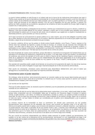 La Sucesión Presidencial en 1910. Francisco I. Madero


La guerra hubiera estallado en toda Europa si no hubiera sido por la fuerza de las instituciones democráticas que rigen á
Francia, pues cuando se vió que la imprudencia ó temeridad de un ministro podía precipitar la guerra, se le hizo renunciar su
cartera á pesar de los brillantes servicios que había prestado: pero se prefirió sacrificar á un hombre, por más méritos que
tuviera, antes que lanzarse en tan peligrosa aventura. Una vez que la República hizo tan gran sacrificio, y gracias á la
política tan hábil y prudente de sus sucesores, apoyada por las simpatías de todos los pueblos de Europa, logró arreglar la
cuestión de un modo pacífico y honroso.

La democracia salió triunfante y prestigiada de esa aventura, mientras que el absolutismo se puso en ridículo y evidenció su
flaqueza; y eso que el pueblo alemán es muy sereno, reposado y cuerdo; pero no era el pueblo quien deseaba una guerra
que tanta sangre le costaría aun en el caso de salir airoso, sino el soberano, que cegado por su orgullo é impulsado por su
desmedida ambición, quería extender aun más sus dominios.

Al fin logró conmover tan profundamente la opinión pública en su vasto imperio, que se ha visto obligado á sacrificar parte
de su poder absoluto en aras de la democracia. En lo sucesivo, Alemania representará en el mundo el gran papel á que está
llamada, y dejará de ser la amenaza constante de la paz europea.

En resumen, podemos afirmar que los países en donde existe el poder absoluto, como Rusia y Turquía, (apenas en los
últimos años han cambiado de régimen,) á pesar de estar en Europa, en contacto con las naciones más civilizadas del
mundo y de haber sido la última cuna, de la antigua civilización, han permanecido indiferentes al progreso moderno, y
petrificados en sus antiguas civilizaciones, progresando muy lentamente; mientras que en los países libres, el progreso ha
sido portentoso y les alcanza por más lejos que se encuentren de los centros de cultura.

No citaré el ejemplo de nuestra vecina del Norte, porque ella debió su nacimiento á la emigración de hombres libres que se
asfixiaban en la atmósfera de intolerancia y despotismo de su patria, y con tales ideas, tenían que constituir una democracia
tan poderosa, que serviría de ejemplo al mundo; pero sí citaré la mayoría de las repúblicas hispano—americanas, que á
pesar de su agitadísima vida política, desde que son independientes han dado pasos agigantados en la vía del progreso,
pues el nivel intelectual y moral de esos pueblos es muy superior al de Rusia, Turquía y demás países, en donde aún
impera el absolutismo.

Otro ejemplo del maravilloso poder creador de la libertad, se encuentra en el surgimiento del Japón á la vida de las naciones
civilizadas, entre las cuales ha llegado á ocupar lugar importante después de 40 años de prácticas democráticas.

Este asunto tan interesante, necesitaría varios volúmenes para desarrollarse debidamente; pero para el objeto que
perseguimos en el presente libro, quizá hasta nos hayamos extendido demasiado.

Comentarios sobre el poder absoluto
Sin embargo, antes de terminar, será conveniente exponer en concreto cuáles son las causas determinantes para que el
poder absoluto sea el mayor azote de la humanidad, no obstante que en muchos casos quienes lo ejercen son hombres
verdaderamente notables y bien intencionados.

Las razones son las siguientes:

Para que el poder absoluto exista, es necesario suprimir la libertad y que los pensadores permanezcan silenciosos sobre el
resultado de sus meditaciones.

La consecuencia de esto es que las faltas de los gobernantes pasan inadvertidas y si se notan, nadie puede hablar de ellas,
porque todos comprenden que son irremediables; faltas que, al repetirse con frecuencia, llegan á constituir el régimen
normal, á nadie extrañan, y por último, la multitud se acostumbra y amolda su criterio y su carácter al medio en donde se
desarrolla. De esto se sigue que el lenguaje convencional y falso empleado en las esferas oficiales, llega á ser el corriente
en toda una nación. Los que hablan la verdad, son considerados por el público como desequilibrados, y por el gobierno
como conspiradores.

La inmensa mayoría de la humanidad no tiene un sentimiento tan afinado para conmoverse con los grandes
acontecimientos; para indignarse con los atentados más inicuos; para armarse con patriótico ardor á fin de volar á la
defensa de la patria cuando está en peligro; para revestirse del estoicismo necesario y defender derechos, cuya importancia
no puede apreciar. Pero habla un pensador de los que sienten hondo y claro, y trasmite á las multitudes por medio de sus
vibrantes escritos el verbo de su indignación, de su entusiasmo, de su patriotismo, las electriza con su palabra, les infunde
ese sentimiento que le ha hecho vibrar tan poderosamente, les arrastra á los grandes destinos, les hace acometer las
empresas más temerarias, y arrastrar con la sonrisa en los labios aun el mismo fuego de la metralla.

Por eso cuando los escritores independientes que alientan nobles pasiones no pueden publicar sus pensamientos, los
pueblos no se dan cuenta de la importancia de los acontecimientos, permanecen en una impasibilidad que llega á ser
criminal, puesto que no logran conmoverlos las desdichas más grandes ni los más inicuos atentados contra sus hermanos.
Biblioteca del Político.                                                                      INEP AC
 