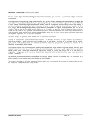 La Sucesión Presidencial en 1910. Francisco I. Madero


En esos pueblos llegan á atrofiarse á tal grado los sentimientos nobles, que ni viendo á su patria en el peligro, salen de su
impasibilidad.

Otro orden de circunstancias que influye poderosamente para hacer el nefasto absolutismo en los pueblos que lo toleran, es
que los soberanos, autócratas ó dictadores, son grandes egoístas, que prefieren satisfacer su pasión de mando, al bien de
la patria, pues la historia demuestra claramente que el mejor medio de consolidar el progreso de una nación, es la libertad, y
ese bien nunca se lo conceden. Para hacer el sacrificio del poder en aras de la patria, se necesita una grandeza de alma
poco común, que generalmente desconocen tan encumbrados personajes, en quienes la modestia es la más rara de las
virtudes. Para no dejar en libertad á su país, fácilmente se persuaden de que ellos únicamente pueden gobernarlo con
acierto, que el pueblo es muy ignorante é incapaz de conocer sus verdaderos intereses. Por último, no pueden apreciar la
magnitud de sus faltas, pues la lisonja que los rodea acaba por falsear aun su mismo criterio, ya que todo les es presentado
con aspectos engañosos para no causarles desagrado.

Ya vemos por qué no ejercen el poder absoluto sino los ambiciosos ó los fatuos.

Además de estos defectos que invariablemente acompañan á los déspotas de la tierra, los sigue una turba de parásitos que
viven de la adulación y llegan á formar un muro compacto que no deja llegar á los oídos de su soberano sino las lisonjas,
porque en la puerta de los palacios son detenidas siempre las importunas quejas de los oprimidos, las protestas de los
ultrajados, la indignación de los buenos.

Agreguemos que por más actividad y buena intención de quien ejerce el poder absoluto, no puede saber lo que pasa lejos
de él, sino por el intermedio de sus mismos amigos, de los empleados que él nombra, y que lo engañan sobre el verdadero
estado de las cosas. Le es muy difícil salir de ese engaño, porque es natural que confíen más en lo que dicen sus
empleados y amigos, que en la voz de los descontentos, á quienes la lisonja fácilmente hace pasar á sus ojos, como
díscolos ó enemigos.

De ese modo la administración se va corrompiendo poco á poco, pues el autócrata no conoce el mal, y los únicos que se lo
podrían señalar, los periodistas independientes, permanecen callados.

Vamos ahora á ocuparnos del poder absoluto en México, y con este motivo quizás se nos presente la oportunidad de tratar
tan interesante cuestión desde otro punto de vista.




Biblioteca del Político.                                                                       INEP AC
 
