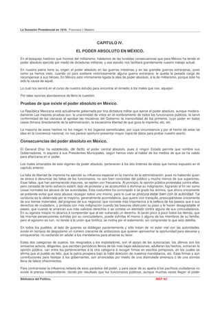 La Sucesión Presidencial en 1910. Francisco I. Madero



                                                        CAPITULO IV.

                                       EL PODER ABSOLUTO EN MÉXICO.
En el bosquejo histórico que hicimos del militarismo, hablamos de las funestas consecuencias que para México ha tenido el
poder absoluto ejercido por medio de dictaduras militares, y ese estudio nos facilitará grandemente nuestro trabajo actual.

En nuestra patria tiene su origen el poder absoluto en las guerras intestinas y en las grandes guerras extranjeras, pues
como ya hemos visto, cuando un país sostiene victoriosamente alguna guerra extranjera, le queda la pesada carga de
recompensar á sus héroes. En México está íntimamente ligada la idea de poder absoluto, á la de militarismo, porque éste ha
sido la causa de aquél.

Lo cual nos servirá en el curso de nuestro estudio para encontrar el remedio á los males que nos. aquejan.

Por tales razones abordaremos de lleno la cuestión.

Pruebas de que existe el poder absoluto en México.
La República Mexicana está actualmente gobernada por tina dictadura militar que ejerce el poder absoluto, aunque modera-
damente Las mejores pruebas son: la unanimidad de votos en el nombramiento de todos los funcionarios públicos; la servil
conformidad de las cámaras al aprobar las iniciativas del Gobierno; la inamovilidad de los primeros, cuyo poder en todos
casos dimana directamente de la administración, la escasísima libertad de que goza la imprenta, etc. etc.

La mayoría de estos hechos no los niegan ni los órganos semioficiales, por cuya circunstancia y por el hecho de estar tal
idea en la conciencia nacional, no nos parece oportuno presentar mayor copia de datos para probar nuestro aserto.

Consecuencias del poder absoluto en México.
El General Díaz ha establecido, de facto, el poder central absoluto, pues á ningún Estado permite que nombre sus
Gobernadores, ni siquiera á sus Presidentes Municipales, según hemos visto al hablar de los medios de que se ha valido
para afianzarse en e' poder.

Los males emanados de este régimen de poder absoluto, pertenecen á los dos órdenes de ideas que hemos expuesto en el
capítulo anterior.

La falta de libertad de imprenta ha ejercido su influencia especial en la marcha de la administración, pues no habiendo quien
se atreva á denunciar las faltas de los funcionarios, no son bien conocidas del público y mucho menos de sus superiores.
Esas faltas, que han permanecido impunes, se repiten con frecuencia. Al principio, la opinión pública protestaba contra ellas;
pero cansada de tanto esfuerzo estéril, dejó de protestar y se acostumbró á dominar su indignación, logrando al fin ver como
cosas normales los abusos de las autoridades. Esta costumbre ha corrompido á tal grado los ánimos, que ahora únicamente
se pretende evitar que esos abusos recaigan sobre uno mismo, para lo cual se procura estar bien con la autoridad. Tal
conducta es la observada por la mayoría, generalmente acomodaticia, que quiere vivir tranquila, preocupándose únicamente
de sus bienes materiales, del progreso de sus negocios; que concede más importancia á la belleza de los paseos que á sus
derechos de ciudadano, y protesta con más indignación cuando las basuras obstruyen su paso y le hacen desagradable el
paseo, que cuando le arrancan sus más valiosos derechos ó se comete un atentado contra alguno de sus conciudadanos.
En su egoísta miopía no alcanza á comprender que al ser vulnerado un derecho, lo serán poco á poco todos los demás; que
las mismas persecusiones sufridas por su conciudadano, puede sufrirlas él mismo ó alguno de los miembros de su familia;
pero el egoísmo es ruin, no tiende á la unión que fortifica; se inclina por el aislamiento, sin comprender lo que esto debilita.

En todos los pueblos, al lado de quienes se doblegan pacientemente y sólo tratan de no estar mal con las autoridades,
existe en tiempos de despotismo un número creciente de ambiciosos que quieren aprovechar la oportunidad para elevarse y
enriquecerse, no vacilando en adular á los mandatarios para atraerse su favor.

Estas dos categorías de sujetos, los resignados y los explotadores, son el apoyo de las autocracias; los últimos son los
emisarios activos, diligentes, que escriben periódicos llenos de las más bajas adulaciones, adulteran los hechos, extravían la
opinión pública, van entre los pertenecientes á la otra categoría á recoger firmas en escritos pomposos, en los cuales se
afirma que el pueblo es feliz, que la patria prospera bajo la hábil dirección de nuestros mandatarios, etc. Esas firmas y aún
contribuciones para festejar á los gobernantes, son arrancadas por medio de una disimulada amenaza ó de una sonrisa
llena de falsos ofrecimientos.

Para contrarrestar la influencia nefasta de esos parásitos del poder, y para sacar de su apatía á los pacíficos ciudadanos no
existe la prensa independiente, dando por resultado que los funcionarios públicos, aunque muchas veces llegan al poder

Biblioteca del Político.                                                                        INEP AC
 