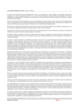 La Sucesión Presidencial en 1910. Francisco I. Madero


De este modo lucharemos más ventajosamente, pues si se organizan en varios Estados movimientos democráticos
semejantes al nuestro, dependiendo todos de una Junta Central nombrada oportunamente por delegados de Toda la
Federación, se podrán obtener resultados muy importantes, y al resolverse la gran cuestión presidencial, quedarán resueltas
las locales de los Estados.

Como un movimiento de esa naturaleza casi no tiene precedente en nuestra historia, ó por lo menos en estos últimos treinta
años, me ha parecido de gran importancia publicar el presente trabajo para divulgar la idea, demostrando su viabilidad y los
grandes beneficios que acarreará al país la formación de un Partido Nacional Independiente.

Principiaré por estudiar las causas que han traído sobre nuestro país el actual régimen de centralismo y absolutismo, á fin
de no recaer en aquellas faltas que tan funestas consecuencias nos han acarreado

Esas causas no fueron sino las continuas revoluciones, que siempre dejan como triste herencia á los pueblos, las dictaduras
militares, las cuales tienen efectos diversos según su naturaleza.

Cuando son francas y audaces, no tienen otro efecto que el de marcar un paréntesis en el desenvolvimiento democrático de
los pueblos, después del cual viene una poderosa reacción que restablece la libertad en todo su esplendor, y al pueblo en el
uso de sus derechos.

En cambio, cuando la dictadura se establece en el fondo y no en la forma, cuando hipócritamente aparenta respetar todas
las leyes y apoyar todos sus actos en la Constitución, entonces va minando en su base la causa de la libertad, los
ciudadanos se ven oprimidos suavemente por una mano que los acaricia, por una mano siempre pródiga en bienes
materiales; entonces con facilidad se doblegan, y ese ejemplo, dado por las clases directoras, cunde rápidamente, al grado
de que pronto llega á considerarse el servilismo como una de las formas de la cortesía, como el único medio de satisfacer
todas las ambiciones; las ambiciones que quedan cuando se ha destruido en los ciudadanos la noble ambición de trabajar
por el progreso y el engrandecimiento de la patria, y sólo sé les ha permitido y fomentado la de enriquecerse, la de disfrutar
de todos los placeres materiales.

Estos placeres llegan á ser el único campo de actividad para los habitantes de un país oprimido, puesto que, no habiendo
libertad, les están vedados los vastísimos campos que ofrecen las prácticas democráticas, que son las que necesita el
pensamiento para elevarse sereno á las alturas donde se encuentra la clarividencia necesaria para discurrir sobre los
negocios públicos. La consecuencia inmediata es el enervamiento de los pueblos, la muerte en su germen de las nobles
aspiraciones, la pérdida de la idea, de su responsabilidad para con la patria, resultando que cuando llegan las momentos de
supremo peligro, el pueblo permanece indiferente, la patria se encuentra sin defensores, porque sus hijos la han olvidado y
la dejan caer inerme bajo los golpes del invasor extranjero.

Los que llevan una vida regalada, tranquila, indiferente, entregados á las mil diversiones que proporcionan las bagatelas que
acompañan á nuestra civilización; los que sólo se preocupan por su bienestar material, encontrarán sin duda, que soy un
espíritu pesimista, que veo todo con colores demasiado sombríos. Pero que esas personas se tomen la molestia de hojear
la historia, y verán la suerte que han corrido los pueblos que se han dejado do minar, que han abdicado de todas sus
libertades en mano de un sólo hombre; que han sacrificado la idea de patriotismo, sinónimo de abnegación, á la del más ruin
de los egoísmos; que han dejado de preocuparse de la cosa pública, para ocuparse exclusivamente de sus asuntos
privados

Pues bien, esta es la situación porque atraviesa actualmente la República y me esforzaré en hacer su pintura con colores
tan vivos, que logre comunicar mi zozobra é inquietud á todos mis compatriotas, con el objeto de que hagamos todos unidos
un vigoroso esfuerzo para detener á nuestra patria en la pendiente fatal por donde la impulsan los partidarios del actual
régimen de cosas.

También, procuraré estudiar fríamente el modo como podrían organizarse los elementos que tengan el deseo de colaborar á
tan magna obra, y las probabilidades de éxito de un partido que se organizara con tal fin.

Las probabilidades son inmensas, pues un partido formado y cimentado sobre principios, tiene que ser inmortal como los
principios que proclama, pueden sucumbir muchos de sus miembros; pero eI principio nunca sucumbirá y siempre servirá de
faro para guiar los pasos de los que quieran trabajar por el bien de la patria; siempre servirá de punto de concentración á
todas las ambiciones nobles, á todos los patriotismos puros. No pasa así con los partidos personalistas, que tienden á
disgregarse si no á la muerte de su jefe, muy poco después.

Por todo lo cual afirmo que un partido constituido actualmente de acuerdo con las aspiraciones de la Nación é inspirado en
los principios democráticos, tendría la seguridad de triunfar tarde ó temprano, pues si mientras viva el General Díaz este
triunfo es difícil, no sucederá lo mismo al desaparecer él de la escena política; porque entonces será el único partido que se
encontrará bien organizado, y organizado sobre bases firmísimas.

El principal objeto que perseguiré en este libro será hacer un llamamiento á todos los mexicanos, á fin de que formen este
Biblioteca del Político.                                                                       INEP AC
 