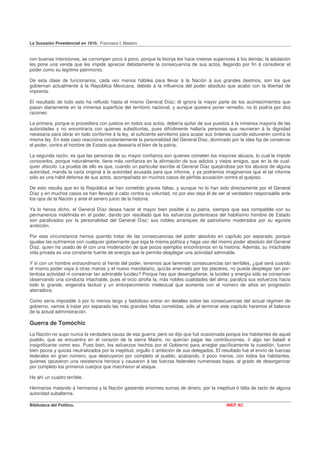 La Sucesión Presidencial en 1910. Francisco I. Madero


con buenas intenciones, se corrompen poco á poco, porque la lisonja les hace creerse superiores á los demás; la adulación
les pone una venda que les impide apreciar debidamente la consecuencia de sus actos, llegando por fin á considerar el
poder como su legítimo patrimonio.

De esta clase de funcionarios, cada vez menos hábiles para llevar á la Nación á sus grandes destinos, son los que
gobiernan actualmente á la República Mexicana, debido á la influencia del poder absoluto que acabó con la libertad de
imprenta.

El resultado de todo esto ha refluido hasta el mismo General Díaz; él ignora la mayor parte de los acontecimientos que
pasan diariamente en la inmensa superficie del territorio nacional, y aunque quisiera poner remedio, no lo podría por dos
razones:

La primera, porque si procediera con justicia en todos sus actos, debería quitar de sus puestos á la inmensa mayoría de las
autoridades y no encontraría con quienes substituirlas, pues difícilmente hallaría personas que reunieran á la dignidad
necesaria para obrar en todo conforme á la ley, el suficiente servilismo para acatar sus órdenes cuando estuvieren contra la
misma ley. En este caso reacciona constantemente la personalidad del General Díaz, dominado por la idea fija de conservar
el poder, contra el hombre de Estado que desearía el bien de la patria,

La segunda razón, es que las personas de su mayor confianza son quienes cometen los mayores abusos, lo cual le impide
conocerlos, porque naturalmente, tiene más confianza en la afirmación de sus adictos y viejos amigos, que en la de cual-
quier díscolo. La prueba de ello es que, cuando un particular escribe al General Díaz quejándose por los abusos de alguna
autoridad, manda la carta original á la autoridad acusada para que informe, y ya podremos imaginarnos que el tal informe
sólo es una hábil defensa de sus actos, acompañada en muchos casos de pérfida acusación contra el quejoso.

De esto resulta que en la República se han cometido graves faltas, y aunque no lo han sido directamente por el General
Díaz y en muchos casos se han llevado á cabo contra su voluntad, no por eso deja él de ser el verdadero responsable ante
los ojos de la Nación y ante el severo juicio de la historia.

Ya lo henos dicho, el General Díaz desea hacer el mayor bien posible á su patria, siempre que sea compatible con su
permanencia indefinida en el poder, dando por resultado que los esfuerzos portentosos del habilísimo hombre de Estado
son paralizados por la personalidad del General Díaz; sus nobles arranques de patriotismo moderados por su egoísta
ambición.

Por esta circunstancia hemos querido tratar de las consecuencias del poder absoluto en capítulo por separado, porque
iguales las sufriremos con cualquier gobernante que siga la misma política y haga uso del mismo poder absoluto del General
Díaz, quien ha usado de él con una moderación de que pocos ejemplos encontramos en la historia. Además, su intachable
vida privada es una constante fuente de energía que le permite desplegar una actividad admirable.

Y si con un hombre extraordinario al frente del poder, tenemos que lamentar consecuencias tan terribles, ¿qué será cuando
el mismo poder vaya á otras manos y el nuevo mandatario, quizás enervado por los placeres, no pueda desplegar tan por-
tentosa actividad ni conservar tan admirable lucidez? Porque hay que desengañarse, la lucidez y energía sólo se conservan
observando una conducta intachable, pues el vicio atrofia la; más nobles cualidades del alma; paraliza sus esfuerzos hacia
todo lo grande, engendra laxitud y un entorpecimiento intelectual que aumenta con el número de años en progresión
aterradora.

Como sería imposible ó por lo menos largo y fastidioso entrar en detalles sobre las consecuencias del actual régimen de
gobierno, vamos á tratar por separado las más grandes faltas cometidas, sólo al terminar este capítulo haremos el balance
de la actual administración.

Guerra de Tomóchic
La Nación no supo nunca la verdadera causa de esa guerra; pero se dijo que fué ocasionada porque los habitantes de aquel
pueblo, que se encuentra en el corazón de la sierra Madre, no querían pagar las contribuciones, ó algo tan baladí é
insignificante como eso. Pues bien, los esfuerzos hechos por el Gobierno para arreglar pacíficamente la cuestión, fueron
bien pocos y quizás neutralizados por la ineptitud, orgullo ó ambición de sus delegados. El resultado fué el envío de fuerzas
federales en gran número, que destruyeron por completo al pueblo, acabando, ó poco menos, con todos los habitantes,
quienes opusieron una resistencia heroica y causaron á las fuerzas federales numerosas bajas, al grado de desorganizar
por completo los primeros cuerpos que marcharon al ataque.

He ahí un cuadro terrible.

Hermanos matando á hermanos y la Nación gastando enormes sumas de dinero, por la ineptitud ó falta de tacto de alguna
autoridad subalterna.

Biblioteca del Político.                                                                      INEP AC
 