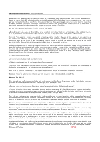 La Sucesión Presidencial en 1910. Francisco I. Madero


El General Díaz, encerrado en su magnífico castillo de Chapultepec, supo las dificultades, pidió informes al Gobernador,
éste á su vez se dirigió á la autoridad subalterna, verdadera causa del conflicto; ésta informó favorablemente á sus miras, y
por los mismos trámites llegó su informe á manos del General Díaz, quien juzgó necesario mandar destruir á aquellos
humildes labradores y pacíficos ciudadanos, representados ante su vista como terribles perturbadores de la paz pública, y
para hacer respetar el principio de autoridad, ordenó el envío de fuerzas á Tomóchic.

En este caso, el criterio del General Díaz fué el de un Jefe Político.

¿De qué nos sirve, pues, que el General Díaz tenga un criterio tan recto, un tacto tan admirable para tratar á todo el mundo,
si en muchos casos, por la razón natural de las cosas, su juicio se deja guiar por el ínfimo de sus subordinados?

Heriberto Frías, valiente y pundonoroso oficial, pensador y escritor notable, indignado por las torpezas de sus superiores y
las infamias que le hicieron cometer llevándolo á exterminar á sus hermanos, escribió un bellísimo libro denunciando esos
atentados; pero la voz varonil de los hombres de corazón nunca es grata á los déspotas de la tierra, y ese oficial
pundonoroso fué dado de baja, procesado y estuvo á punto de ser pasado por las armas.

El epílogo de ese drama no podría ser más conmovedor: Un pueblo destruido por el incendio, regado con los cadáveres de
sus valientes defensores, abandonado por las numerosas madres, viudas y huérfanos que muy lejos fueron á llorar su muer-
te; y más allá, entre los bosques que rodean al pueblo, muchos cadáveres también, pero de resignados oficiales y soldados,
que sin saber por qué, fueron los portadores del exterminio, encontrando la muerte en su tarea, y á quienes hacían melancó-
licamente los honores de reglamento los compañeros que les sobrevivieron.

¡La patria perdió muchos hijos!

¡El tesoro nacional fué sangrado abundantemente!

¡Y las contribuciones origen de esa hecatombe no fueron pagadas!

¡Mil veces mejor hubiera sido que ese pueblo no pagara contribuciones por algunos años, esperando que las luces de la
instrucción penetraran en él y le hicieran comprender sus deberes!

Pero no: si no conocen sus deberes, á balazos han de enseñarles, en vez de hacerlo por medio de la instrucción.

Ese es el mal de los gobernantes militares, que todo lo quieren hacer valiéndose de la fuerza bruta.

Guerra del Yaqui
Otro atentado del cual no podemos hablar sin sentirnos conmovidos; llenos de profunda piedad hacia tantas víctimas;
poseídos de tremenda indignación contra sus verdugos, es la guerra del Yaqui.

¡Cuántas veces nos horrorizamos al leer en la prensa las lacónicas noticias del teatro de la guerra!

¡Cuántas veces nos hemos visto impulsados á tomar la pluma para lanzar á la República nuestras protestas indignadas,
nuestras vehementes imprecaciones para conmoverla, pintándole con toda su horrible desnudez los crímenes sin cuento
que se están cometiendo en las fértiles regiones, bañadas por el Yaqui y el Mayo!

Pero ¿de qué hubiera servido nuestra protesta? ¿habríamos logrado conmover la opinión pública para evitar el atentado?
Indudablemente que nuestros esfuerzos habrían sido estériles. A una Nación oprimida no se le despierta con un escrito
aislado, se necesita un conjunto de hechos que la despierten a! y á la vez le hagan concebir esperanzas de redención.

Por esas razones comprimíamos nuestra indignación, ocultábamos nuestras lágrimas, esperábamos llenos de ardor el
momento oportuno para lanzar á los cuatros vientos nuestra protesta inflamada de indignación.

Creemos llegado el momento; pero si no es así, que nuestro optimismo nos engañare, habremos satisfecho una de las más
apremiantes exigencias de nuestra alma al lanzar este acto de protesta contra tan inicuos atentados.

Sepan los desventurados sobrevivientes de esa heroica raza, que no todos los blancos, los yoris, somos sus enemigos;
sepan los que gimen bajo el látigo del esclavista, que muchos de sus hermanos compartimos su dolor, que lloramos con
ellos su esclavitud, que no están solos en el mundo, que hay quienes se preocupen por su felicidad. y que existe una
poderosa corriente de opinión indignada, clamando por la justicia.

Una vez satisfecha en este preámbulo la necesidad que tenían de manifestarse nuestros sentimientos más elevados; una
vez salida de nuestro pecho esta doliente queja; una vez que hemos cumplido con el deber más noble que nos exigía
nuestro amor á aquella desventurada raza hermana nuestra, descendamos al terreno de la razón, de la lógica inflexible,
Biblioteca del Político.                                                                       INEP AC
 