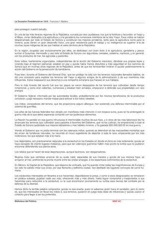 La Sucesión Presidencial en 1910. Francisco I. Madero


para proseguir nuestro estudio.

En una de las más feraces regiones de la República, surcada por dos caudalosos ríos que la fertilizan y fecundan, el Yaqui y
el Mayo, vivían dedicados á la agricultura y á la ganadería los numerosos miembros de la tribu Yaqui. Esos indios se habían
desparramado por todo el Estado de Sonora y constituían los mejores jornaleros, tanto para la agricultura como para la
minería, pues tienen un gran desarrollo físico, una gran resistencia para el trabajo y su inteligencia es superior á la de
muchas razas indígenas de las que habitan el vasto territorio de la República.

En la región, ocupada casi exclusivamente por ellos, se dedicaban con buen éxito á la agricultura, ganadería y pesca;
surtían á Guaymas, Hermosillo y casi todo el Estado de Sonora con legumbres, cereales, volatería, mariscos, y en general,
con los productos de mar, los agrícolas y pastoriles.

Esos indios, fuertemente organizados, independientes de la acción del Gobierno mexicano, dándose sus propias leyes y
viviendo bajo el régimen patriarcal; estaban en paz y quizás había menos disturbios y más seguridad en los caminos de
Sonora que en muchas otras regiones de la República, antes de que los ferrocarriles vinieran á ayudar poderosamente la
acción del Gobierno en la persecución de bandoleros.

Pues bien, durante el Gobierno del General Díaz, que tan pródigo ha sido con los terrenos nacionales llamados baldíos, se
dió una concesión para explotar los terrenos del Yaquí á algunos amigos de la administración ó de sus miembros más
influyentes. Estos traspasaron sus derechos á una compañía extranjera que fracasó en sus trabajos.

Pero lo más funesto del asunto fué que los yaquis se vieron despojados de los terrenos que cultivaban desde tiempo
inmemorial, y como eran valientes, numerosos y estaban bien armados, empezaron á defender sus propiedades con rara
energía.

El Gobierno federal, informado por las autoridades locales, probablemente por los mismos beneficiarios de la productiva
concesión, juzgó necesario mandar tropas para sofocar á los indios rebeldes.

Los indios, conocedores del terreno, que les proporciona seguro albergue, han sostenido una defensa interminable por el
sistema de guerrillas.

Los jefes de las fuerzas federales han obrado con manifiesta mala intención ó con torpeza suma, pues se ha prolongado la
guerra más de lo que debía esperarse contando con tan poderosos elementos.

La Nación ha perdido en esa guerra infructuosa é interminable muchos de sus hijos, y á otros de los más laboriosos les ha
arrancado los terrenos que cultivaban para pasarlos á favoritos del Gobierno, que no los cultivan, ha empobrecido á todo el
Estado de Sonora quitándole sus mejores labradores y más hábiles mineros, y ha gastado $50.000,000.00 en esa guerra.

Viendo el Gobierno que no podía terminar con los valerosos indios, quienes se defendían en las inaccesibles montañas que
les sirven de fortalezas naturales, ha recurrido al inicuo expediente de deportar á toda la raza, empezando por los más
inofensivos, los que estaban más á la mano.

Los deportados, son prácticamente reducidos á la esclavitud en los Estados en donde el clima es más inclemente; quizás se
haya escogido de intento lugares malsanos, para que tan valerosos guerreros hallen más pronto la tumba que no pudieron
encontrar defendiendo sus patrios lares.

Los relatos que se hacen de esas deportaciones, aunque lacónicos, son desgarradores.

Mujeres hubo que viéndose arrancar de su suelo natal, separadas de sus maridos y quizás de sus mismos hijos, se
arrojaron al mar, prefiriendo la pronta muerte entre las ondas amargas, á los espantosos sufrimientos de la esclavitud.

En México, la Capital de la República, que blasona de civilizada, que ha querido imitar todas las magnificencias de Europa y
tan sólo ha sabido imitar sus vicios; por esa flamante y bellísima ciudad, han desfilado los lúgubres convoyes de carne hu-
mana.

Los esclavistas interesados en llevarlos á sus haciendas, disputábanse la presa, y como si esos desgraciados se remataran
en pública subasta, pujaban cada vez más, ofreciendo más y más dinero, hasta lograr comprarlos y trasportarlos á sus
haciendas para reducirlos á la esclavitud, en la cual encontraron prontamente su tumba esos leones del combate por la
defensa de su libertad.

Hemos dicho la terrible palabra comprarlos; quizás no sea exacta, pues no sabemos quién fuera eI vendedor; pero lo cierto
es, que los interesados en llevar los indios á, sus terrenos, pusieron en juego toda clase de influencias y' quizás usaron el
cohecho para llegar á ser los preferidos.

Biblioteca del Político.                                                                      INEP AC
 