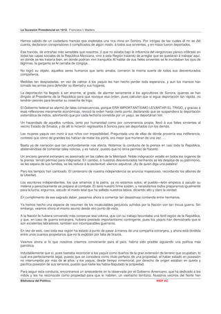 La Sucesión Presidencial en 1910. Francisco I. Madero


Hemos sabido de un ciudadano francés que explotaba una rica mina en Sonora. Por intrigas de las cuales él no se dió
cuenta, declararon conspiradores ó complicados de algún modo, á todos sus sirvientes, y en masa fueron deportados.

Ese francés, de entrañas más sensibles que nosotros, ó que no estaba bajo la influencia del vergonzoso pánico infiltrado en
todas las capas sociales de la República Mexicana, vino á esta Región tratando de arreglar que se quedaran á trabajar aquí,
en donde se les trataría bien, en donde podrían vivir tranquilos Al hablar de sus fieles sirvientes se le inundaban los ojos de
lágrimas, la garganta se le cerraba de congoja…

No logró su objeto, aquellos seres humanos que tanto amaba, corrieron la misma suerte de todos sus desventurados
compañeros.

Medidas tan despiadadas, en vez de calmar á los yaquis les han hecho perder toda esperanza, y aun los mansos han
tomado las armas para defender su libertad y sus hogares.

La deportación ha llegado á ser enorme, al grada, de alarmar seriamente á los agricultores de Sonora, quienes se han
dirigido al Presidente de la República para que revoque esa orden, pues calculan que si sigue deportación tan rápida, no
tendrán peones para levantar su cosecha de trigo.

El Gobierno federal se alarmó de tales consecuencias, porque ERA IMPORTANTÍSIMO LEVANTAR EL TRIGO, y gracias á
esas reflexiones meramente económicas, revocó la orden hasta cierto punto, declarando que se suspendiera la deportación
sistemática de indios, advirtiendo que por cada fechoría cometida por un yaqui, se deportarían 500.

Un hacendado de aquellos rumbos, tanto por humanidad como por conveniencia propia, llevó á sus fieles sirvientes al
vecino Estado de Sinaloa, y de allí lo hicieron regresarlos á Sonora para ser deportados con los demás.

Las mujeres yaquis ven morir á sus niños con impasibilidad. Preguntada una de ellas de dónde provenía esa indiferencia,
contestó que como de grandes los habían de matar los yoris, era mejor que murieran de una vez…..

Basta ya de narración que tan profundamente nos afecta. Notemos la conducta de la prensa en casi toda la República,
absteniéndose de comentar tales noticias, y es natura', puesto que no tenía permiso de hacerlo.

Un anciano general extranjero es asesinado en las calles de la Metrópoli. Noble indignación estalla en todos los órganos de
la prensa: tenían permiso para indignarse. En cambio, á nuestros desventurados hermanos se les despoja de su patrimonio,
se les separa de sus familias, se les reduce á la esclavitud: silencio sepulcral. ¡Ay de quien diga una palabra!

Pero los tiempos han cambiado. El centenario de nuestra independencia se anuncia majestuoso, recordando los albores de
la Libertad.

Los escritores independientes, los que amamos á la patria, ya no estamos solos; el pueblo—león empieza á sacudir su
melena y perezosamente se prepara al combate. El será nuestro firme sostén, y necesitamos todos prepararnos igualmente
para la lucha, erguirnos, sacudir el miedo letal que ha sellado nuestros labios, diciendo alto y claro la verdad.

En cumplimiento de ese sagrado deber, pasamos ahora á comentar tan desastrosa contienda entre hermanos.

Ya hemos hecho una especie de resumen de los incalculables perjuicios sufridos por la Nación con tan inicua guerra. Sin
embargo, veamos ahora el mismo asunto desde otro punto de vista.

A la Nación le hubiera convenido más conservar esa colonia, que con su trabajo fecundaba una fértil región de la República,
y que, en caso de guerra extranjera, hubiera prestado importantísimo contingente, pues los yaquis han demostrado que si
son excelentes labradores, también son incomparables guerreros.

En vez de esto, casi toda esa región ha estado á punto de pasar á manos de una compañía extranjera, y ahora está dividida
entre unos cuantos propietarios que no la explotan por falta de brazos.

Veamos ahora si lo que nosotros creemos conveniente para el país, habría sido posible siguiendo una política más
patriótica.

Indudablemente que sí, pues bastaba reconocer á los yaquis como dueños de la gran extensión de terreno que ocupaban, lo
cual era perfectamente legal, puesto que se considera como título perfecto de una propiedad, el haber estado en posesión
no interrumpida por más de 20 años, y los yaquis, desde tiempo inmemorial, por derecho de origen estaban en quieta y
pacífica posesión de sus terrenos, puesto que nadie les había disputado la propiedad.

Para seguir esta conducta, encontramos un antecedente en la observada por el Gobierno Americano, que ha dedicado á los
indios y les ha reconocido como propiedad para que lo habiten, un vastísimo territorio. Nuestros vecinos del Norte han
Biblioteca del Político.                                                                       INEP AC
 