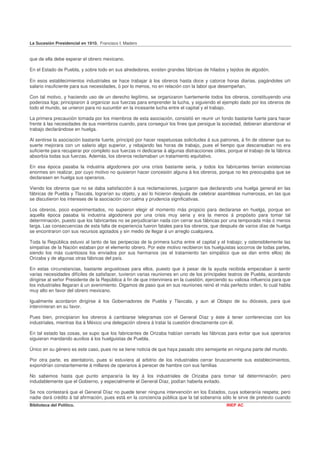 La Sucesión Presidencial en 1910. Francisco I. Madero


que de ella debe esperar el obrero mexicano.

En el Estado de Puebla, y sobre todo en sus alrededores, existen grandes fábricas de hilados y tejidos de algodón.

En esos establecimientos industriales se hace trabajar á los obreros hasta doce y catorce horas diarias, pagándoles un
salario insuficiente para sus necesidades, ó por lo menos, no en relación con la labor que desempeñan,

Con tal motivo, y haciendo uso de un derecho legítimo, se organizaron fuertemente todos los obreros, constituyendo una
poderosa liga; principiaron á organizar sus fuerzas para emprender la lucha, y siguiendo el ejemplo dado por los obreros de
todo el mundo, se unieron para no sucumbir en la incesante lucha entre el capital y el trabajo.

La primera precaución tomada por los miembros de esta asociación, consistió en reunir un fondo bastante fuerte para hacer
frente á las necesidades de sus miembros cuando, para conseguir los fines que persigue la sociedad, debieran abandonar el
trabajo declarándose en huelga.

Al sentirse la asociación bastante fuerte, principió por hacer respetuosas solicitudes á sus patrones, á fin de obtener que su
suerte mejorara con un salario algo superior, y rebajando las horas de trabajo, pues el tiempo que descansaban no era
suficiente para recuperar por completo sus fuerzas ni dedicarse á algunas distracciones útiles, porque el trabajo de la fábrica
absorbía todas sus fuerzas. Además, los obreros reclamaban un tratamiento equitativo.

En esa época pasaba la industria algodonera por una crisis bastante seria, y todos los fabricantes tenían existencias
enormes sin realizar, por cuyo motivo no quisieron hacer concesión alguna á los obreros, porque no les preocupaba que se
declarasen en huelga sus operarios.

Viendo los obreros que no se daba satisfacción á sus reclamaciones, juzgaron que declarando una huelga general en las
fábricas de Puebla y Tlaxcala, lograrían su objeto, y así lo hicieron después de celebrar asambleas numerosas, en las que
se discutieron los intereses de la asociación con calma y prudencia significativas.

Los obreros, poco experimentados, no supieron elegir el momento más propicio para declararse en huelga, porque en
aquella época pasaba la industria algodonera por una crisis muy seria y era la menos á propósito para tomar tal
determinación, puesto que los fabricantes no se perjudicarían nada con cerrar sus fábricas por una temporada más ó menos
larga. Las consecuencias de esta falta de experiencia fueron fatales para los obreros, que después de varios días de huelga
se encontraron con sus recursos agotados y sin medio de llegar á un arreglo cualquiera.

Toda la República estuvo al tanto de las peripecias de la primera lucha entre el capital y el trabajo; y ostensiblemente las
simpatías de la Nación estaban por el elemento obrero. Por este motivo recibieron los huelguistas socorros de todas partes,
siendo los más cuantiosos los enviados por sus hermanos (es el tratamiento tan simpático que se dan entre ellos) de
Orizaba y de algunas otras fábricas del país.

En estas circunstancias, bastante angustiosas para ellos, puesto que á pesar de la ayuda recibida empezaban á sentir
varias necesidades difíciles de satisfacer, tuvieron varias reuniones en uno de los principales teatros de Puebla, acordando
dirigirse al señor Presidente de la República á fin de que interviniera en la cuestión, ejerciendo su valiosa influencia para que
los industriales llegaran á un avenimiento. Digamos de paso que en sus reuniones reinó el más perfecto orden, lo cual habla
muy alto en favor del obrero mexicano.

Igualmente acordaron dirigirse á los Gobernadores de Puebla y Tlaxcala, y aun al Obispo de su diócesis, para que
intervinieran en su favor.

Pues bien, principiaron los obreros á cambiarse telegramas con el General Díaz y éste á tener conferencias con los
industriales, mientras iba á México una delegación obrera á tratar la cuestión directamente con él.

En tal estado las cosas, se supo que los fabricantes de Orizaba habían cerrado las fábricas para evitar que sus operarios
siguieran mandando auxilios á los huelguistas de Puebla.

Único en su género es este caso, pues no se tiene noticia de que haya pasado otro semejante en ninguna parte del mundo.

Por otra parte, es atentatorio, pues si estuviera al arbitrio de los industriales cerrar bruscamente sus establecimientos,
expondrían constantemente á millares de operarios á perecer de hambre con sus familias

No sabemos hasta que punto ampararía la ley á los industriales de Orizaba para tomar tal determinación; pero
indudablemente que el Gobierno, y especialmente el General Díaz, podían haberla evitado.

Se nos contestará que el General Díaz no puede tener ninguna intervención en los Estados, cuya soberanía respeta; pero
nadie dará crédito á tal afirmación, pues está en la conciencia pública que la tal soberanía sólo le sirve de pretexto cuando
Biblioteca del Político.                                                                         INEP AC
 