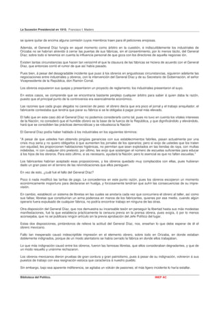 La Sucesión Presidencial en 1910. Francisco I. Madero


se quiere quitar de encima alguna comisión cuyos miembros traen para él peticiones enojosas.

Además, el General Díaz fungía en aquel momento como árbitro en la cuestión, é indiscutiblemente los industriales de
Orizaba no se habrían atrevido á cerrar las puertas de sus fábricas, sin el consentimiento, por lo menos tácito, del General
Díaz; sobre todo si tenemos en cuenta la influencia personal de que goza con los directores de aquella negocias ión.

Existen tantas circunstancias que hacen tan verosímil el que la clausura de las fábricas se hiciera de acuerdo con el General
Díaz, que entonces corrió el rumor de que así había pasado.

Pues bien, á pesar del desagradable incidente que puso á los obreros en angustiosas circunstancias, siguieron adelante las
negociaciones entre industriales y obreros, con la intervención del General Díaz y de su Secretario de Gobernación, el señor
Vicepresidente de la República, don Ramón Corral.

Los obreros expusieron sus quejas y presentaron un proyecto de reglamento; los industriales presentaron el suyo.

En estos casos, se comprende que se encontraría bastante perplejo cualquier árbitro para saber á quien daba la razón,
puesto que el principal punto de la controversia era esencialmente económico.

Las razones que cada grupo alegaba no carecían de peso: el obrero decía que era poco el jornal y el trabajo aniquilador; el
fabricante contestaba que tendría que parar su fábrica si se le obligaba á pagar jornal más elevado.

El fallo que en este caso dió el General Díaz no podemos considerarlo como tal, pues no tuvo en cuenta los vitales intereses
de la Nación; no consideró que el humilde obrero es la base de la fuerza de la República, y que dignificándolo y elevándolo,
hará que se consoliden las prácticas democráticas y se robustezca la Nación

El General Díaz podía haber hablado á los industriales en los siguientes términos:

"A pesar de que ustedes han obtenido pingües ganancias con sus establecimientos fabriles, pasan actualmente por una
crisis muy seria y no quiero obligarlos á que aumenten los jornales de los operarios; pero sí exijo de ustedes que los traten
con equidad, les proporcionen habitaciones higiénicas, no permitan que sean explotados en las tiendas de raya, con multas
indebidas, ni con cualquier otro pretexto; por último, les exijo que sostengan el número de escuelas suficientes para educar
á los hijos de los obreros. Para esto último, si es necesario, ayudará la Nación; pero lo esencial es que no falten escuelas."

Los fabricantes habrían aceptado esas proposiciones, y los obreros quedado muy complacidos con ellas, pues hubieran
dado un gran paso en el terreno de las reivindicaciones que ellos persiguen.

En vez de esto, ¿cuál fué el fallo del General Díaz?

Poco ó nada modificó las tarifas de pago. Le concedernos en este punto razón, pues los obreros escojieron un momento
económicamente inoportuno para declararse en huelga, y forzosamente tendrían que sufrir las consecuencias de su impre-
visión.

En cambio, estableció un sistema de libretas en las cuales se anotaría cada vez que concurriera el obrero al taller, así como
sus faltas; libretas que constituirían un arma poderosa en manos de los fabricantes, quienes por ese medio, cuando algún
operario fuera expulsado de cualquier fábrica, no podría encontrar trabajo en ninguna de las otras.

Otra disposición del General Díaz, que nos demuestra su incansable tesón en perseguir la libertad hasta sus más modestas
manifestaciones, fué la que establecía prácticamente la censura previa en la prensa obrera, pues exigía, ó por lo menos
aconsejaba, que no se publicara ningún artículo sin la previa aprobación del Jefe Político del lugar.

Estas dos disposiciones, pintándonos de relieve la actitud del General Díaz, nos, enseñan lo que debe esperar de él el
obrero mexicano.

Fallo tan inesperado causó indescriptible impresión en el elemento obrero, sobre todo en Orizaba, en donde estaban
doblemente indignados, porque de un modo atentatorio se había cerrado la fábrica en donde ellos trabajaban.

Lo que más indignación causó entre los obreros, fueron las famosas libretas, que ellos consideraban degradantes, y que de
un modo resuelto y unánime rechazaron.

Los obreros mexicanos dieron pruebas de gran cordura y gran patriotismo, pues á pesar de su indignación, volvieron á sus
puestos de trabajo con esa resignación estoica que caracteriza á nuestro pueblo.

Sin embargo, bajo esa aparente indiferencia, se agitaba un volcán de pasiones; el más ligero incidente lo haría estallar.

Biblioteca del Político.                                                                       INEP AC
 