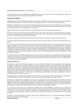 La Sucesión Presidencial en 1910. Francisco I. Madero


¡El General Díaz permanece impasible ante las catástrofes obreras; lo único que le conmueve es que peligre su poder, pues
su principal papel con sirte en ser el celoso guardián del absolutismo!

Instrucción Pública
Indudablemente la instrucción pública es la base de todo progreso y adelanto; la única que ha de elevar el nivel intelectual y
moral del pueblo mexicano, á fin de darle la fuerza necesaria para salir airoso en las tormentas que lo amenazan.

Dedicarse á impulsarla era la más grande necesidad de la patria. Así lo comprendió el mismo General Díaz; á pesar de sus
esfuerzos, ha fracasado en su obra, porque con su sistema de gobierno tiene que valerse de personas ineptas, y su mirada,
por más penetrante que sea, no puede abarcar un gran radio.

Según el censo de 1900, resulta que de los mexicanos saben leer y escribir apenas el dieciséis por ciento.

Para que se tenga una idea del pavoroso significado de esa cifra, diremos que según las últimas estadísticas del Japón,
concurren á los planteles de enseñanza de aquel floreciente imperio el no, venta y ocho por ciento de los varones en edad
de hacerlo, y el noventa y tres por ciento de las mujeres.

Esta es la prueba más elocuente del fracaso de la administración del General Díaz en ramo de tan vital importancia.

En el mismo Distrito Federal donde más siente la acción del Ejecutivo, sólo el 38 por ciento de sus habitantes saben leer y
escribir.

No entraremos á comentar el género de enseñanza impartida en las escuelas oficiales, tan rudamente atacado por el Doctor
Vázquez. Gómez, y sólo nos limitaremos á afirmar un hecho: la juventud educada en los planteles oficiales sale de los
colegios perfectamente apta para la lucha por la vida, todos poseen grandes conocimientos que los ponen en condiciones
de labrarse muy pronto una fortuna, puesto que poseen el principal factor: la maleabilidad para amoldarse á todas las
circunstancias y representar todos los papeles; con la misma imperturbable serenidad los vemos protestar solemnemente el
cumplimiento de la ley, que son los primeros en vulnerar, como los encontramos declamando contra el Gobierno, que son
los primeros en apoyar.

En cambio, esa juventud dorada está poseída del más desconsolador esceptiscismo, y las grandiosas palabras de Patria y
Libertad, que conmueven tan profundamente á los hombres de corazón, los dejan á ellos indiferentes, fríos, imperturbables.
El que tiene fe, que ama á la patria y está resuelto á sacrificarse por ella, pasa á sus ojos por un loco, ó cuando menos, lo
tratan amablemente de desequilibrado.

Relaciones Exteriores

Sin embargo, la savia de la Patria es tan vigorosa, que en la juventud se manifiesta en todo su esplendor el entusiasmo por
lo grande y lo bello; pero las escuelas oficiales, y más aún el medio ambiente, van minando esos nobles y optimistas
sentimientos y sembrando en sus corazones el desconsolador esceptiscismo, la fría incredulidad, el amor á lo positivo, á lo
que palpan, á lo que ven; y cuando llegan á la edad madura es esto lo único que consideran real, y clasifican las palabras de
Patria, Libertad, Abnegación, entre la metafísica que acostumbran á considerar con cierto desdén. Nuestra política. con las
naciones extranjeras, ha consistido siempre en una condescendencia exagerada hacia la vecina República del Norte, sin
considerar que entre naciones, lo mismo que entre individuos, cada concesión constituye un precedente y muchos
precedentes llegan á constituir un derecho

No abogamos por una política hostil á nuestra ve cifra del Norte, de cuya grandeza somos admiradores, no solamente por
su riqueza y poderío sino por sus admirables instituciones y los grandiosos ejemplos que ha dado al mundo.

Sin embargo, sí abogamos por una política más digna, que nos elevaría aún á los mismos ojos de los americanos é influiría
para que nos trataran con más consideraciones; con las consideraciones á que se hace acreedora una nación celosa de su
dignidad y honor. Esas consideraciones constituyen una fuerza mucho más poderosa que la de las bayonetas, pues el
derecho de la fuerza ha perdido considerablemente su prestigio con los progresos de la civilización y muchos conflictos se
han evitado por el respeto que impone el derecho cuando es sostenido con dignidad y energía.

Por no tratar sino dos de los puntos últimamente debatidos entre ambas Repúblicas, recordaremos que al permitir el
Gobierno mexicano al de los Estados Unidos la construcción de una gran presa para almacenar las aguas del Río Grande,
con el pretexto de que nuestros vecinos suministrarían los fondos necesarios para construir esa obra colosal, se les
concedió la mayor parte del agua, dejándonos una cantidad verdaderamente ridícula, si se considera que tenemos derecho
á la mitad.

El Gobierno mexicano debía haber insistido en disponer de la mitad del agua, aun en el caso de desembolsar lo necesario
para cubrir la mitad del costo de la presa.
Biblioteca del Político.                                                                       INEP AC
 