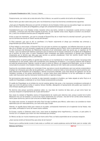 La Sucesión Presidencial en 1910. Francisco I. Madero


Posteriormente, con motivo de la visita del señor Root á México, se suscitó la cuestión de la bahía de la Magdalena

Mucho habría que decir sobre este punto; pero nos limitaremos á hacer las brevísimas consideraciones siguientes:

¿Qué gana la República Mexicana con permitir al Gobierno de los Estados Unidos que sus escuadras hagan sus ejercicios
de tiro al blanco en la bahía de la Magdalena y tengan allí constantemente buques carboneros?

Indudablemente que si los Estados Unidos necesitan ahora esa bahía, también la necesitarán cuando termine el plazo
concedido, y entonces será más difícil negarles el permiso, el cual, repetido varias veces, llegará á constituir una servidum-
bre, y será una constante amenaza para la integridad nacional.

Al dar un paso tan importante, ¿por qué no consultó el General Díaz de un modo franco la voluntad nacional? ¿por qué hizo
que se tramitara ese asunto en sesión secreta del Senado?

Si Root amenazó ¿por qué no dió un manifiesto á la Nación exponiendo el ultraje que entrañaba esa amenaza y
preguntándole qué actitud debía de asumir?

Si Root halagó su amor propio, el General Díaz hizo aún peor en premiar sus agasajos, sus brillantes discursos en que tan
alta vió su vanidad, con una concesión juzgada por él mismo peligrosa para la Patria, como lo demuestran las palabras de
un alto funcionario del Ministerio de Relaciones Exteriores al ser entrevistado sobre ese asunto por un reportero de "El
Tiempo:" que á la solicitud del Gobierno americano para la estancia de los buques carboneros en la Bahía de la Magdalena
por el término de cinco años, el señor Presidente había contestado que pediría autorización al Senado para otorgarla
únicamente por el término que falta para que termine su período presidencial, PUES NO QUERÍA DEJAR PARA SUS
SUCESORES COMPROMISOS POR ÉL CONTRAÍDOS.

De todos modos, la opinión pública no aprobó esa conducta y si no manifestó de un modo hostil su parecer, fué porque toda
manifestación en ese sentido, habría sido considerada como desafección al Gobierno, y sus autores hubieran sido el blanco
de todas las persecuciones. Además, cuando se supo la noticia en México, por telegrama de Washington, era ya un hecho
consumado la concesión á los Estados Unidos y toda protesta, además de inútil, habría sido sumamente peligrosa.

Supimos de una protesta calzada con numerosas firmas, que estuvo á punto de publicarse; pero sus autores comprendieron
el peligro tan infructuoso para ellos de tal publicación, y prefirieron conservar toda su fuerza de acción para la próxima cam-
paña electoral del Presidente de la República y demás funcionarios federales, pues esas épocas de agitación son las de
verdadero combate en los países democráticos, y aunque hasta ahora esas prácticas no se han aclimatado en nuestro
suelo, todo hace prever que los mexicanos haremos pronto un vigoroso ensayo.

No terminaremos este asunto sin recordar la mala impresión causada en el público, por haber alojado al señor Root en el
castillo de Chapultepec y celebrado en su honor fiestas excesivamente suntuosas.

El castillo de Chapultepec es el símbolo de una de nuestras glorias más puras, y los mexicanos consideraron profanado el
lugar que sirvió de gloriosa tumba á nuestros héroes infantiles, albergando al representante del pueblo que ocasionó en
otros tiempos aquella guerra funesta.

No decimos esto porque queramos perpetuar odios; no, muy lejos de nosotros tal idea; pero ¿á qué venía hacer tan
suntuosa recepción al representante de un país democrático?

Dos veces ha visitado la República vecina el Vicepresidente de nuestra país (decimos esto, porque cuando fué el señor
Mariscal lo hizo con tal carácter) y nunca le han hecho recibimiento tan suntuoso; .irás bien le han corrido ciertos desaires y
hecho pasar bochornos, para lo cual nunca les ha faltado algún pretexto.

Por todas esas razones, la recepción del señor Root fué algo humillante para México, sobre todo si se considera la misión
diplomática que tan reservadamente y con tanto éxito supo cumplir.

Además, en aquella época había gran miseria en el pueblo, contrastando tristemente con el esplendor de las fiestas, más
que reales, verificadas en honor de nuestro ilustre visitante.

En Europa, cuando un Soberano visita á otro, raras veces se despliega tanta magnificencia; y nosotros, un país pobre, lo
hicimos con un huésped cuya misión fué más interesada que amistosa.

En México se dijo con mucha insistencia que el mismo señor Root, se había sorprendido de tan suntuosa recepción.

¿Qué razones tendría el General Díaz para obrar de tal manera?

Parece que su política tiende á evitar á toda costa un conflicto con nuestra poderosa vecina del Norte; pero en verdad, sólo
Biblioteca del Político.                                                                       INEP AC
 
