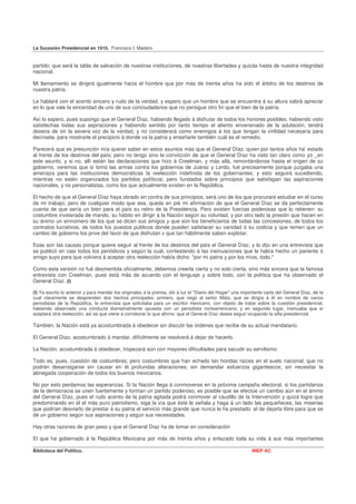 La Sucesión Presidencial en 1910. Francisco I. Madero


partido; que será la tabla de salvación de nuestras instituciones, de nuestras libertades y quizás hasta de nuestra integridad
nacional.

Mi llamamiento se dirigirá igualmente hacia el hombre que por más de treinta años ha sido el árbitro de los destinos de
nuestra patria.

Le hablaré con el acento sincero y rudo de la verdad, y espero que un hombre que se encuentra á su altura sabrá apreciar
en lo que vale la sinceridad de uno de sus conciudadanos que no persigue otro fin que el bien de la patria.

Así lo espero, pues supongo que el General Díaz, habiendo llegado á disfrutar de todos los honores posibles, habiendo visto
satisfechas todas sus aspiraciones y habiendo sentido por tanto tiempo el aliento envenenado de la adulación, tendrá
deseos de oír la severa voz de la verdad, y no considerará como enemigos á los que tengan la virilidad necesaria para
decírsela, para mostrarle el precipicio á donde va la patria y enseñarle también cuál es el remedio.

Parecerá que es presunción mía querer saber en estos asuntos más que el General Díaz, quien por tantos años ha' estado
al frente de los destinos del país; pero no tengo sino la convicción de que el General Díaz ha visto tan claro como yo _en
este asunto, y si no, allí están las declaraciones que hizo á Creelman, y más allá, remontándonos hasta el origen de su
gobierno, veremos que si tomó las armas contra los gobiernos de Juárez y Lerdo, fué precisamente porque juzgaba una
amenaza para las instituciones democráticas la reelección indefinida de los gobernantes; y esto seguirá sucediendo,
mientras no estén organizados los partidos políticos; pero fundados sobre principios que satisfagan las aspiraciones
nacionales, y no personalistas, como los que actualmente existen en la República.

El hecho de que el General Díaz haya obrado en contra de sus principios, será uno de los que procuraré estudiar en el curso
de mi trabajo; pero de cualquier modo que sea, queda en pié mi afirmación de que el General Díaz se da perfectamente
cuenta de que sería un bien para el país su retiro de la Presidencia. Pero existen fuerzas poderosas que lo retienen: su
costumbre inveterada de mando, su hábito en dirigir á la Nación según su voluntad, y por otro lado la presión que hacen en
su ánimo un sinnúmero de los que se dicen sus amigos y que son los beneficiarios de todas las concesiones, de todos los
contratos lucrativos, de todos los puestos públicos donde pueden satisfacer su vanidad ó su codicia y que temen que un
cambio de gobierno los prive del favor de que disfrutan v que tan hábilmente saben explotar.

Esas son las causas porque quiere seguir al frente de los destinos del país el General Díaz, y lo dijo en una entrevista que
se publicó en casi todos los periódicos y según la cual, contestando á las insinuaciones que le había hecho un pariente ó
amigo suyo para que volviera á aceptar otra reelección había dicho: "por mi patria y por los míos, todo."

Como esta versión no fué desmentida oficialmente, debemos creerla cierta y no solo cierta, sino más sincera que la famosa
entrevista con Creelman, pues está más de acuerdo con el lenguaje y sobre todo, con la política que ha observado el
General Díaz. (I)

(I) Ya escrito lo anterior y para mandar los originales á la prensa, dió á luz el "Diario del Hogar" una importante carta del General Díaz, de la
cual claramente se desprenden dos hechos principales: primero, que negó al señor Mata, que se dirigía á él en nombre de varios
periodistas de la República, la entrevista que solicitaba para un escritor mexicano, con objeto de tratar sobre la cuestión presidencial,
habiendo observado una conducta diametralmente opuesta con un periodista norteamericano; y en segundo lugar, insinuaba que sí
aceptará otra reelección; así es que viene á corroborar lo que afirmo: que el General Díaz desea seguir ocupando la silla presidencial.

También. la Nación está ya acostumbrada á obedecer sin discutir las órdenes que recibe de su actual mandatario.

El General Díaz, acostumbrado á mandar, difícilmente se resolverá á dejar de hacerlo.

La Nación, acostumbrada á obedecer, tropezará aún con mayores dificultades para sacudir su servilismo.

Todo es, pues, cuestión de costumbres; pero costumbres que han echado tan hondas raíces en el suelo nacional, que no
podrán desarraigarse sin causar en él profundas alteraciones; sin demandar esfuerzos gigantescos; sin necesitar la
abnegada cooperación de todos los buenos mexicanos.

No por esto perdamos las esperanzas. Si la Nación llega á conmoverse en la próxima campaña electoral, si los partidarios
de la democracia se unen fuertemente y forman un partido poderoso, es posible que se efectúe un cambio aún en el ánimo
del General Díaz, pues el rudo acento de la patria agitada podrá conmover al caudillo de la Intervención y quizá logre que
predominando en él el más puro patriotismo, siga la vía que éste le señala y haga á un lado las pequeñeces, las miserias
que podrían desviarlo de prestar á su patria el servicio más grande que nunca le ha prestado: el de dejarla libre para que se
dé un gobierno según sus aspiraciones y según sus necesidades.

Hay otras razones de gran peso y que el General Díaz ha de tomar en consideración

El que ha gobernado á la República Mexicana por más de treinta años y enlazado toda su vida á sus más importantes

Biblioteca del Político.                                                                                     INEP AC
 