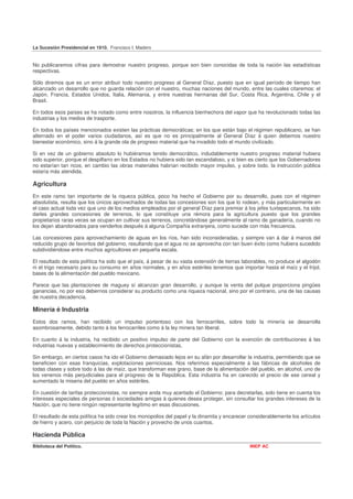 La Sucesión Presidencial en 1910. Francisco I. Madero


No publicaremos cifras para demostrar nuestro progreso, porque son bien conocidas de toda la nación las estadísticas
respectivas.

Sólo diremos que es un error atribuir todo nuestro progreso al General Díaz, puesto que en igual período de tiempo han
alcanzado un desarrollo que no guarda relación con el nuestro, muchas naciones del mundo, entre las cuales citaremos: el
Japón, Francia, Estados Unidos, Italia, Alemania, y entre nuestras hermanas del Sur, Costa Rica, Argentina, Chile y el
Brasil.

En todos esos países se ha notado como entre nosotros, la influencia bienhechora del vapor que ha revolucionado todas las
industrias y los medios de trasporte.

En todos los países mencionados existen las prácticas democráticas; en los que están bajo el régimen republicano, se han
alternado en el poder varios ciudadanos, así es que no es principalmente al General Díaz á quien debemos nuestro
bienestar económico, sino á la grande ola de progreso material que ha invadido todo el mundo civilizado.

Si en vez de un gobierno absoluto lo hubiéramos tenido democrático, indudablemente nuestro progreso material hubiera
sido superior, porque el despilfarro en los Estados no hubiera sido tan escandaloso, y si bien es cierto que los Gobernadores
no estarían tan ricos, en cambio las obras materiales habrían recibido mayor impulso, y sobre todo. la instrucción pública
estaría más atendida.

Agricultura
En este ramo tan importante de la riqueza pública, poco ha hecho el Gobierno por su desarrollo, pues con el régimen
absolutista, resulta que los únicos aprovechados de todas las concesiones son los que lo rodean, y más particularmente en
el caso actual toda vez que uno de los medios empleados por el general Díaz para premiar á los jefes tuxtepecanos, ha sido
darles grandes concesiones de terrenos, lo que constituye una rémora para la agricultura puesto que los grandes
propietarios raras veces se ocupan en cultivar sus terrenos, concretándose generalmente al ramo de ganadería, cuando no
los dejan abandonados para venderlos después á alguna Compañía extranjera, como sucede con más frecuencia.

Las concesiones para aprovechamiento de aguas en los ríos, han sido inconsideradas, y siempre van á dar á manos del
reducido grupo de favoritos del gobierno, resultando que el agua no se aprovecha con tan buen éxito como hubiera sucedido
subdividiéndose entre muchos agricultores en pequeña escala.

El resultado de esta política ha sido que el país, á pesar de su vasta extensión de tierras laborables, no produce el algodón
ni el trigo necesario para su consumo en años normales, y en años estériles tenemos que importar hasta el maíz y el frijol,
bases de la alimentación del pueblo mexicano.

Parece que las plantaciones de maguey sí alcanzan gran desarrollo, y aunque la venta del pulque proporciona pingües
ganancias, no por eso debernos considerar su producto como una riqueza nacional, sino por el contrario, una de las causas
de nuestra decadencia.

Minería é Industria
Estos dos ramos, han recibido un impulso portentoso con los ferrocarriles, sobre todo la minería se desarrolla
asombrosamente, debido tanto á los ferrocarriles como á la ley minera tan liberal.

En cuanto á la industria, ha recibido un positivo impulso de parte del Gobierno con la exención de contribuciones á las
industrias nuevas y establecimiento de derechos proteccionistas,

Sin embargo, en ciertos casos ha ido el Gobierno demasiado lejos en su afán por desarrollar la industria, permitiendo que se
beneficien con esas franquicias, explotaciones perniciosas. Nos referimos especialmente á las fábricas de alcoholes de
todas clases y sobre todo á las de maíz, que transforman ese grano, base de la alimentación del pueblo, en alcohol, uno de
los venenos más perjudiciales para el progreso de la República. Esta industria ha en carecido el precio de ese cereal y
aumentado la miseria del pueblo en años estériles.

En cuestión de tarifas proteccionistas, no siempre anda muy acertado el Gobierno; para decretarlas, solo tiene en cuenta los
intereses especiales de personas ó sociedades amigas á quienes desea proteger, sin consultar los grandes intereses de la
Nación, que no tiene ningún representante legítimo en esas discusiones.

El resultado de esta política ha sido crear los monopolios del papel y la dinamita y encarecer considerablemente los artículos
de hierro y acero, con perjuicio de toda la Nación y provecho de unos cuantos.

Hacienda Pública
Biblioteca del Político.                                                                       INEP AC
 