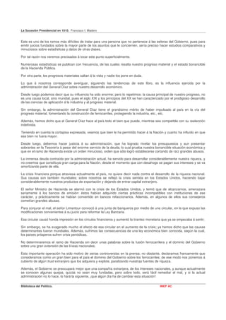 La Sucesión Presidencial en 1910. Francisco I. Madero


Este es uno de los ramos más difíciles de tratar para una persona que no pertenece á las esferas del Gobierno, pues para
emitir juicios fundados sobre la mayor parte de los asuntos que le conciernen, sería preciso hacer estudios comparativos y
minuciosos sobre estadísticas y datos de otras clases.

Por tal razón nos veremos precisados á tocar este punto superficialmente.

Numerosas estadísticas se publican con frecuencia, de las cuales resalta nuestro progreso material y el estado bonancible
de la Hacienda Pública.

Por otra parte, los progresos materiales saltan á la vista y nadie los pone en duda.

Lo que á nosotros corresponde averiguar, siguiendo las tendencias de este libro, es la influencia ejercida por la
administración del General Díaz sobre nuestro desarrollo económico.

Desde luego podemos decir que su influencia ha sido enorme; pero lo repetimos: la causa principal de nuestro progreso, no
es una causa local, sino mundial, pues el siglo XIX y los principios del XX se han caracterizado por el prodigioso desarrollo
de las ciencias de aplicación á la industria y al progreso material.

Sin embargo, la administración del General Díaz tiene el grandísimo mérito de haber impulsado al país en la vía del
progreso material, fomentando la construcción de ferrocarriles, protegiendo la industria, etc., etc.

Además, hemos dicho que el General Díaz hace al país todo el bien que puede, mientras sea compatible con su reelección
indefinida.

Teniendo en cuenta la cortapisa expresada, veamos que bien le ha permitido hacer á la Nación y cuanto ha influído en que
ese bien no fuera mayor.

Desde luego, debemos hacer justicia á su administración, que ha logrado nivelar los presupuestos y aun presentar
sobrantes en la Tesorería á pesar del enorme servicio de la deuda; lo cual prueba nuestra bonancible situación económica y
que en el ramo de Hacienda existe un orden minucioso, orden que sólo logró establecerse cortando de raíz grandes abusos.

La inmensa deuda contraída por la administración actual, ha servido para desarrollar considerablemente nuestra riqueza, y
no creemos que constituya gran carga para la Nación, desde el momento que con desahogo se pagan sus intereses y se va
amortizando parte de ella.

La crisis financiera porque atraviesa actualmente el país, no quiere decir nada contra el desarrollo de la riqueza nacional.
Sus causas son también mundiales; sobre nosotros se reflejó la crisis sentida en los Estados Unidos, haciendo bajar
considerablemente nuestros productos de exportación y dejando de entrar capital extranjero.

El señor Ministro de Hacienda se alarmó con la crisis de los Estados Unidos, y temió que de alcanzarnos, amenazara
seriamente á los bancos de emisión: éstos habían adquirido ciertas prácticas incompatibles con instituciones de ese
carácter, y prácticamente se habían convertido en bancos refaccionarios. Además, en algunos de ellos sus consejeros
cometían grandes abusas.

Para conjurar el mal, el señor Limantour convocó á una junta de banqueros por medio de una circular, en la que expuso las
modificaciones convenientes á su juicio para reformar la Ley Bancaria.

Esa circular causó honda impresión en los círculos financieros y aumentó la tirantez monetaria que ya se empezaba á sentir.

Sin embargo, se ha exagerado mucho el efecto de esa circular en el aumento de la crisis; ya hemos dicho que las causas
determinantes fueron mundiales. Además, sufrimos las consecuencias de una ley económica bien conocida, según la cual,
los países prósperos sufren crisis periódicas.

No determinaremos el ramo de Hacienda sin decir unas palabras sobre la fusión ferrocarrilera y el dominio del Gobierno
sobre una gran extensión de las líneas nacionales.

Esta importante operación ha sido motivo de serias controversias en la prensa; no obstante, declaramos francamente que
consideramos como un gran bien para el país el dominio del Gobierno sobre los ferrocarriles; de ese modo nos ponemos á
cubierto de algún trust extranjero que los adquiera y explote, paralizando nuestras fuentes de riqueza.

Además, el Gobierno se preocupará mejor que una compañía extranjera, de los intereses nacionales, y aunque actualmente
se conocen algunas quejas, quizás no sean muy fundadas, pero sobre todo, será fácil remediar el mal, y si la actual
administración no lo hace, lo hará la siguiente, ¡que algún día ha de cambiar esta situación!

Biblioteca del Político.                                                                      INEP AC
 