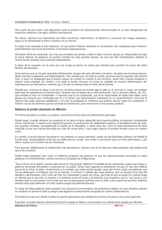 La Sucesión Presidencial en 1910. Francisco I. Madero


Otra razón de gran peso: esa adquisición quita el pretexto de reclamaciones internacionales en el caso desgraciado de
trastornos intestinos ó de algún conflicto internacional.

Por último, razones muy importantes de orden económico, determinaron al Gobierno á consumar tan magna operación,
según lo ha demostrado el señor Limantour en su informe.

El cargo único imputado á esta operación, es que podría haberse verificado en condiciones más ventajosas para la Nación,
pretendiéndose que sirvió de pretexto á fructuosas especulaciones.

Afirmación difícil de comprobar, por más que el público da siempre crédito á tales rumores, porque es indisputable que bajo
el actual régimen de gobierno se pueden cometer los más grandes abusos, sin que sea fácil comprobarlos, faltando el
control de las cámaras y de la prensa independiente.

A pesar de lo expuesto, en el caso que nos ocupa la prensa ha usado gran libertad para combatir los actos del señor
Ministro de Hacienda.

Circunstancia que no ha sido apreciada debidamente, porque ese acto del señor Limantour, de dejar que la prensa discuta,
debía más bien enaltecerlo que desprestigiarlo. Pero sucede que, sin darnos cuenta, obramos bajo la sugestión del General
Díaz, á quien no desagrada que la prensa ataque de cuando en cuando á sus ministros, sobre todo, cuando empiezan á
adquirir cierto prestigio. En cambio, á él nadie lo puede censurar; él nunca es culpable de ninguna determinación de-
sacertada de sus Secretarios, mientras que á él sólo se atribuye todo el mérito de las buenas.

Resulta que, mientras se ataca á uno de sus ministros porque se comete alguna falta en el ramo de su cargo, se prodigan
toda clase de adulaciones al General Díaz, diciendo que se espera de su alta justificación, de su clarísimo talento, etc, etc.,
que remedie el mal, sin comprender, ó haciendo que no se comprende, que él es responsable de todas esas faltas, tanto
porque los ministros son nombrados por él y no toman una determinación importante sin su consentimiento, como por el
régimen del poder absoluto establecido, y el cual ha paralizado la influencia que podrían ejercer todos los ciudadanos si
hicieran uso de los derechos que les concede la Constitución, para inmiscuirse en los asuntos públicos.

Balance al poder absoluto en México
Ya hemos estudiado su activo y su pasivo, procuremos ahora sacar las deducciones generales.

Desde luego, el poder absoluto nos presenta en su abono el gran desarrollo de la riqueza pública, la extensión considerable
de las vías férreas, la apertura de magníficos puertos, la construcción de espléndidos palacios, el embellecimiento de nues-
tras grandes ciudades, principalmente la capital de la República, y sobre todo eso, como la hada bienhechora de tanta
maravilla, la paz que hemos disfrutado por más de treinta años, y que según parece ha echado hondas raíces en nuestro
suelo.

En cambio, el actual régimen de gobierno nos presenta un pasivo aterrador; acabó con las libertades públicas, ha hollado la
Constitución, desprestigiado la ley que ya nadie procura cumplir, sino evadir ó atormentar para sus fines particulares, y por
último, acabó con el civismo de los mexicanos.

Para apreciar debidamente la nefasta labor del absolutismo, veamos cual es el ideal que debe perseguir todo gobernante
que ama á la patria.

Desde luego podremos citar como un bellísimo programa de gobierno, el que tan elocuentemente encerraba en estas
palabras el inmortal Morelos, cuando convocó al Congreso de Chilpancingo:

"Soy el siervo de la Nación, porque ésta asume la más grande, legítima é inviolable de las soberanías; quiero que tenga un
gobierno dimanado del pueblo y sostenido por el pueblo. Quiero que hagamos la declaración de qué no hay otra nobleza
que la de la virtud, el saber, el patriotismo y la caridad: que todos somos iguales, pues del mismo origen procedemos; que
no hay abolengos ni privilegios; que no es racional, ni humano, ni debido que haya esclavos; que se eduque á los hijos del
labrador y del barretero como á los del más rico hacendado y dueño de minas; que todo el que se queje con justicia tenga
un tribunal que lo escuche, lo ampare y lo defienda contra el fuerte y el arbitrario; que tengamos una fe, una causa y una
bandera bajo la cual juremos morir antes que ver á nuestra patria oprimida como lo está, y que cuando ya sea libre, estemos
siempre listos para defender con toda nuestra sangre esa libertad preciosa."

En estas sencillas palabras están pintados con elocuencia conmovedora, los grandiosos ideales con que soñaban quienes
no vacilaron en derramar toda su sangre para legarnos la preciosísima conquista de nuestra independencia.

Ese ideal es el que aún alienta á todos los pechos generosos que sobreponen el amor á la patria á las ruines pasiones.

Pues bien, el poder absoluto del General Díaz ha creado en México una situación muy distinta de la soñada por Morelos.
Biblioteca del Político.                                                                       INEP AC
 