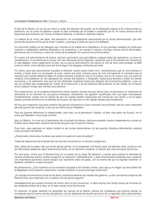 La Sucesión Presidencial en 1910. Francisco I. Madero


El jefe de la Nación, en vez de ser siervo y acatar los decretos del pueblo, se ha declarado superior á él y desconocido su
soberanía; así es como el Gobierno actual no está nombrado por el pueblo ni sostenido por él. Su fuerza dimana de las
bayonetas que lo llevaron de Tecoac al Palacio Nacional, en donde lo sostienen todavía.

La nobleza de la virtud, del saber, del patriotismo, es completamente desconocida por la actual administración, que sólo
premia las acciones de los que le sirven y adulan, y persigue á todos los que no se doblegan.

La instrucción pública es tan desigual, que mientras en la capital de la República y en las grandes ciudades se construyen
costosos y espléndidos edificios dedicados á la enseñanza, y se mandan á educar á Europa muchos de los afortunados,
permanece aún el ochenta y cuatro por ciento de la población sin conocer las primeras letras.

En cuanto á la administración de justicia, está tan corrompida, que para fallarse cualquier litigio de importancia, se toma en
consideración, no la justicia de su causa, sino las influencias de los litigantes, resultando que el hilo siempre se revienta por
lo más delgado, como vulgarmente se dice, así es que la administración de justicia en vez de servir para proteger al débil
contra el fuerte, sirve más bien para dar forma legal á los despojos verificados por éste.

Por último, para que estuviéramos resueltos á defender nuestra patria hasta morir, necesitaríamos que se nos enseñara á
amarla, y hasta ahora no ha pasado tal cosa; vemos que entre nosotros goza de más prerrogativas el extranjero que el
nacional; que cuando debemos litigar en países extraños confiamos más en la justicia, que en el nuestro; que una parte de
nuestros conciudadanos se han apropiado las riendas del Gobierno y declarado ineptos para llevarlas á todos los demás
mexicanos, y no solamente, sino que los han declarado incapaces hasta para designar los funcionarios públicos, y que, en
vez de combatir esa incapacidad por medio de la instrucción y de las prácticas democráticas, se les impide con la fuerza
bruta cualquier ensayo que intentan para elevarse.

Por consecuencia, se ha acabado el patriotismo entre nosotros, porque hay que decirlo claro: el patriotismo no solamente se
demuestra en el momento de una guerra extranjera, rechazando una agresión injustificada, sino que debe manifestarse
constantemente, puesto que en tiempo de paz es cuando pueden organizarse las fuerzas de una nación y no es lógico
esperar grandes esfuerzos en la defensa de la patria, de hijos que no han sabido trabajar para fortalecerla.

No hay que imaginarse que para sostener las guerras extranjeras lo único necesario sea el dinero; esto es cierto solamente
para las guerras de conquista, á las que se refería el gran Napoleón.

Para las guerras defensivas lo indispensable, ante todo, es el patriotismo: España, el país más pobre de Europa, fué el
único que Napoleón nunca pudo someter.

Aquí en México, á no ser por el patriotismo de un puñado de héroes, habríamos perdido nuestra independencia cuando en
Puebla fueron destruidos nuestros elementos de guerra por el ejército francés.

Pues bien, esos patriotas se habían forjado en las luchas democráticas, en las guerras intestinas defendiendo nuestros
caros principios de libertad.

¿Dónde están ahora esos hombres que salven á la patria en caso de peligro?

Todas las esperanzas de la Nación las han querido concentrar en un anciano octogenario.

Este, celoso de su poder más que de las glorias patrias, no ha preparado á la Nación para una defensa seria, ya que en vez
de militarizarla adoptando algún sistema económico, se ha reducido á sostener un ejército que sólo sirve para oprimirnos.

Por otra parte, vemos que el General Díaz ya no puede con la carga del gobierno, y quizás para evitarse la dificultad de
resolver problemas arduos, prefiere posponer su resolución indefinidamente, y está amontonando problemas que revestirán
una importancia pavorosa cuando tengan que resolverse todos de golpe, con la muerte del que ha logrado mantener un
equilibrio artificial en nuestra situación.

No declamamos. ¿Qué haremos con la concesión otorgada á los Estados Unidos, para que ya no hagan uso de la Bahía de
la Magdalena como estación carbonífera, cuando la Nación no quiera prorrogar el permiso?

¿En dónde encontraremos al que ha de llevar constitucionalmente las riendas del gobierno, si sólo conocemos creaturas del
General Díaz, que engreídos con su política han de querer seguirla?

Indudablemente que existen hombres de mérito; pero no los conocemos, ni ellos mismos han tenido tiempo de formarse en
las candentes luchas de la idea, en el vasto campo de la Democracia.

En resumen, el poder absoluto ha aniquilado las fuerzas de la Nación, porque los ciudadanos que podrían prestar su
contingente para la buena marcha del gobierno, se han abstenido de hacerlo por temor de no aparecer como descontentos.
Biblioteca del Político.                                                                         INEP AC
 