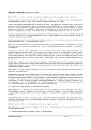 La Sucesión Presidencial en 1910. Francisco I. Madero


Esa costumbre les ha hecho perder todo interés por la cosa pública, sabiendo que no podrán remediar la situación.

Tal indiferencia en el elemento intelectual, ha paralizado todo esfuerzo por el mejoramiento. Las mismas autoridades,
viéndose aduladas en todos sus actos, creen firmemente que no se puede hacer más ni mejor.

Además, los pueblos son siempre influidos por el ejemplo de arriba. Los que gobiernan, embriagados por la adulación, van
dando poco á poco rienda suelta á sus pasiones; por costumbre, vulneran la ley y sus más solemnes protestas las ven como
fórmulas vanas. Como resultado, el pueblo también va dando rienda suelta á sus pasiones, según lo atestigua el aumento
pavoroso del alcoholismo, la criminalidad y la prostitución; se acostumbra á no apreciar el imperio de la ley; obedece
servilmente al principio de autoridad, y se acostumbra al disimulo, amoldándose en todo al medio en que se encuentra.

Total: una nación en donde la virtud es escarnecida y burlada; el éxito siempre premiado aun que sea obtenido á costa del
crimen, y el patriotismo visto con desdén ó perseguido, tiene que ir por una pendiente fatal, á donde la impulsan además las
riquezas con todas sus voluptuosidades.

Los hombres superiores, los que con la clarividencia del patriotismo han visto el peligro, permanecen silenciosos; una
mordaza terrible los ahoga y les impide articular una palabra.

Que en estas circunstancias venga una tempestad sobre la patria, y adiós independencia; la perderemos con la misma
indiferencia con que hemos perdido nuestra libertad; y así como hemos visto pisotear nuestra Constitución, veremos hollar
nuestro territorio.

En tal caso, la pérdida de nuestra independencia no sería considerada como un mal por los hombres de negocios, pues
todas las propiedades subirían de valor; y como el espíritu mercantil es el único que se ha desarrollado á la sombra del des-
potismo, resultará que ese espíritu seguirá invadiendo poco á poco todas las masas sociales, hasta que llegue á predominar
lo que en estos tiempos se llama ser práctico, y todo el mundo será práctico y á nadie se le meterá en la cabeza la locura
de dejarse matar por defender á la patria, pues la patria ¿qué es? Es un mito, una cosa inmaterial, intangible, que no
produce nada.

Ese principio ha llegado á ser el criterio nacional en gran parte de la República, pues ya hemos visto como se expresan
algunos malos hijos de México que habitan la Baja California; la indiferencia con que el pueblo se enteró de la concesión de
la Bahía de la Magdalena y más que todo, estamos presenciando el indiferentismo con que todos dejan hollar sus más
sagrados derechos de ciudadanos.

Quizá al leer esto asome una sonrisa volteriana á los labios de los escépticos. Otros pensarán que vemos el porvenir al
través de la lente del pesimismo.

Que todas esas personas relean el capítulo anterior en donde á grandes rasgos procuramos describir los efectos del poder
absoluto en el mundo. No hay que olvidarlo, estamos durmiendo bajo la fresca, pero dañosa sombra del árbol venenoso;
soñamos deslumbrados por el progreso material; arrullados por la voluptuosidad de la riqueza y el bienestar; enervados por
la inacción y sobre todo esto, el miedo paraliza nuestras facultades, hasta la del discernimiento, puesto que, para no
abochornarnos de nuestra debilidad, exageramos demasiado la importancia de los obstáculos que se nos presentan en el
camino del deber, y para no vernos obligados á salir de nuestra inacción, nos convencemos fácilmente de que navegamos
por un mar de aceite y que ninguna tempestad asoma por el horizonte de la patria.

Para terminar este capítulo, haremos las consideraciones siguientes:

El actual gobierno se ha preocupado tan poco del pueblo, de la clase trabajadora, que tiene establecidos en los Estados
fuertes impuestos para los trabajadores que emigran aun á otras partes del país en busca de mejores sueldos. Los
impuestos están disimulados bajo la forma de una contribución en los contratos de enganche, á razón de tanto por
cabeza.

La situación del obrero mexicano es tan precaria, que á pesar de las humillaciones sufridas por ellos allende el Río Bravo,
anualmente emigran para la vecina República millares de nuestros compatriotas, y la verdad es que su suerte allá es menos
triste que en su tierra natal.

¡De toda la América, México es el único país cuyos nacionales emigran al extranjero!

¿De qué nos sirve nuestro portentoso progreso material, si no tenemos asegurado ni siquiera el sustento honrado á
nuestras clases desvalidas?

Y los progresos aterradores del alcoholismo ¿por qué no se han evitado?


Biblioteca del Político.                                                                      INEP AC
 