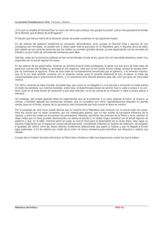 La Sucesión Presidencial en 1910. Francisco I. Madero


¿Por qué no emplea el General Díaz su mano de hierro para extirpar esa gangrena social? ¿Será más perjudicial el anhelo
de la libertad, que el deseo de embriagarse?

El estudio que hemos hecho de la situación actual, se puede condensar en las siguientes frases:

En las esferas del gobierno predomina la corrupción administrativa, pues aunque el General Díaz y algunos de sus
consejeros son honrados, no pueden por sí solos saber todo lo que pasa en la República; pero ni siquiera cerca de ellos;
bien sabido es que entre las personas que los rodean se cometen grandes abusos, ya sea especulando con los secretos de
Estado ó ya por medio de concesiones ventajosas para ellos,

Además, todos los funcionarios públicos se han acostumbrado á burlar la ley, gozan de una impunidad absoluta y están muy
engreídos con el actual régimen de cosas.

En las esferas de los gobernados, tenemos en primera línea la clase privilegiada, la gente rica que goza de toda clase de
garantías cuando sólo emplea su actividad en los negocios, cosa que no les cuesta mucho trabajo, porque la riqueza siem-
pre ha fomentado el egoísmo. Parte de esta clase es constantemente beneficiada por el gobierno, y la inmensa mayoría,
que no lo es, está también contenta con la situación actual, pues le permite dedicarse al lujo, al placer, á todas las
voluptuosidades que le proporciona el dinero, y no solamente tiene libertad absoluta para ello, sino que goza de impunidad
relativa.

Por último, tenemos la clase humilde, el pueblo bajo que nunca se ve obligado á ir á la escuela y encuentra en todas partes
el medio de satisfacer sus instintos bestiales, sobre todo, el desenfrenado deseo de alcohol. Ese no sabe si estará ó no con-
tento, pues en el triste estado de abyección á que está reducido, no se da cuenta de su situación ni sabe si podrá aspirar á
elevarse.

Sin embargo, ese pueblo aplaude todos los espectáculos que se le presentan á su vista; aplaude al torero, al cirquero, al
cómico, y también aplaude las ceremonias oficiales, que no considera sino como representaciones teatrales en grande
escala, pues en el fondo, á pesar de su ignorancia, bien comprende que todo cuanto le dicen es mentira.

Por lo expuesto se verá como puede decirse que la mayoría de la República está contenta con el actual orden de cosas.
Pero los únicos que no están contentos, son los intelectuales pobres, que no han sufrido la corruptora influencia de la
riqueza, y entre los cuales se encuentran los pensadores, filósofos, escritores; los amantes de la Patria y de la Libertad; la
clase media que no tiene grandes distracciones, se dedica al estudio y no recibe ningún beneficio con el actual régimen de
gobierno y que, en el taller, mientras pone en juego su fuerza física para el desempeño de su tarea diaria, deja vagar su
inquieta imaginación por el espacioso campo del pensamiento, concibiendo brillantes en sueños de redención, de progreso
é igualdad; por último, entre las clases obreras, el elemento seleccionado que aspira á mejorar y que ha llegado á formar
ligas poderosas, á fin de obtener por medio de la unión, la fuerza necesaria para reivindicar sus derechos y realizar sus
ideales.

A pesar de lo modesto de estos elementos, la Patria tiene cifradas en ellos sus esperanzas y serán los que la salven.




Biblioteca del Político.                                                                       INEP AC
 