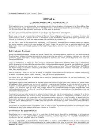 La Sucesión Presidencial en 1910. Francisco I. Madero



                                                        CAPITULO V.

                                  ¿A DONDE NOS LLEVA EL GENERAL DÍAZ?
En el capítulo anterior intentamos estudiar las consecuencias del régimen de gobierno implantado por el General Díaz. Este
trabajo, incompleto porque debimos extendernos más á permitirlo las dimensiones de este libro, se completará sin embargo,
con las observaciones que tendremos oportunidad de hacer antes de terminarlo.

Por ahora, procuraremos descifrar el porvenir en caso de que siga imperando el actual régimen.

Desde luego vemos que la tendencia manifiesta del General Díaz y del grupo que lo rodea, es perpetuar el sistema del
poder absoluto y hasta se empieza á iniciar un movimiento en las altas esferas, reflejado en la prensa gobiernista, para
reformar la Constitución de modo que la ley sancione el actual régimen de centralización.

Por otro lado, á pesar de las declaraciones del General Díaz al periodista americano señor Creelman, vemos que prepara
sus sexta reelección, pues entre otras pruebas, en ningún Estado ha permitido que se verifiquen elecciones para
Gobernador, único medio indicado para cumplir honradamente con dichas declaraciones, si en su mente hubiera estado el
cumplirlas.

Entrevista con Creelman.
Puesto que deseamos indagar á donde nos lleva el General Díaz, sería muy oportuno estudiar aquí sus declaraciones á
Creelman; pero lo juzgamos ocioso, porque no las creemos sinceras por estar en contradicción manifiesta con sus actos
posteriores, y ya el General Díaz nos tiene acostumbrados á las promesas más falaces, desde el plan de la Noria hasta sus
últimas declaraciones.

Lo que sí intentaremos, es indagar qué móvil perseguía al hacer tales declaraciones. Notemos desde luego la circunstancia
de que el General Díaz hiciera á un periodista extranjero confidencias trascendentales, que en el caso revistieron el carácter
de solemnes declaraciones, mientras que á un honrado periodista mexicano, el señor Filomeno Mata, Director de 'El Diario
del Hogar" le negó una audiencia solicitada por él para un representante de varios periódicos nacionales, con objeto de
tratar sobre el mismo asunto.

Esto no viene sino á poner una vez más de relieve, la exagerada condescendencia del General Díaz para los extranjeros y
el desdén con que ve la opinión pública nacional y á sus más genuinos representantes.

En cuanto al fin que persiguiera el General Díaz al hacer las referidas declaraciones, es bien difícil descifrarlo y las
opiniones son muy diversas.

Hay quienes opinen que fué una especie de buscapié para pulsar la opinión. Otros creen que el General Díaz, dando crédito
á la adulación, llegó á considerarse sumamente popular y á imaginarse que al declarar su intención de dejar el poder, se
levantaría en toda la Nación un clamor general pidiéndole que siguiera en la presidencia. Otros se han imaginado que el
General Díaz perseguía como fin, el de saber quienes eran los que podían alborotarse con esas declaraciones, para
nulificarlos oportunamente. Por último, él mismo ha dicho posteriormente que lo manifestado por él en aquella entrevista era
solamente un de en personal.

Nosotros creemos que todas las opiniones anteriormente emitidas, son más ó menos exactas, á excepción de la última,
porque no es de creerse que si el deseo personal del General Díaz fuera retirarse de la presidencia, encontrara fuerzas ex-
trañas bastante poderosas para impedírselo. Por más condescendiente que sea con los que lo rodean, no llega á ese grado
de sumisión. Además, no sabemos que haya quien le inste para que siga al frente de los destinos del país, sino algunos de
los que lo rodean, ó han medrado á su sombra; pero esas opiniones interesadas no pueden considerarse como el deseo de
la Nación.

En resumen: de sus declaraciones, no podemos sacar en limpio cual sea el programa de Gobierno del General Díaz; mejor
será buscar la solución del problema en la lógica inflexible de los hechos.

Continuación del poder absoluto
Estos hablan con rara elocuencia y dicen de un modo fuera de duda, que el General Díaz desea seguir en la presidencia
reeligiéndose una vez más, y dicen también que no piensa cambiar de política ni quiere permitir ninguna libertad á la Nación,
siquiera para que ésta designe al que ha de sucederle.

Muchos se preguntarán: ¿qué interés tendrá el General Díaz en nombrar sucesor? Efectivamente, á primera vista parece
que ninguno; pero si buscamos más profundamente las causas ocultas que lo guían en todos sus actos, encontramos las
Biblioteca del Político.                                                                       INEP AC
 
