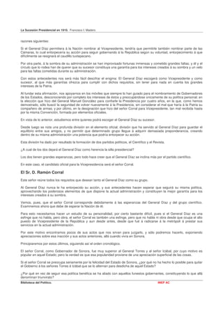 La Sucesión Presidencial en 1910. Francisco I. Madero


razones siguientes:

Si el General Díaz permitiera á la Nación nombrar al Vicepresidente, tendría que permitirle también nombrar parte de las
Cámaras, lo cual entorpecería su acción para seguir gobernando á la República según su voluntad, entorpecimiento á que
difícilmente se resignará el caudillo tuxtepecano.

Por otra parte, á la sombra de su administración se han improvisado fortunas inmensas y cometido grandes faltas; y él y el
círculo que lo rodea han de querer que su sucesor constituya una garantía para los intereses creados á su sombra y un velo
para las faltas cometidas durante su administración.

Con estos antecedentes nos será más fácil descifrar el enigma: El General Díaz escogerá como Vicepresidente y como
sucesor, al que más garantías ofrezca para cumplir con dichos requisitos, sin tener para nada en cuenta los grandes
intereses de la Patria.

Al fundar esta afirmación, nos apoyarnos en los móviles que siempre lo han guiado para el nombramiento de Gobernadores
de los Estados, desconociendo por completo los intereses de éstos y preocupándose únicamente de su política personal; en
la elección que hizo del General Manuel González para confiarle la Presidencia por cuatro años, en la que, como hemos
demostrado, sólo buscó la seguridad de volver nuevamente á la Presidencia, sin considerar el mal que haría á la Patria su
compañero de armas; y por último, en la designación que hizo del señor Corral para Vicepresidente, tan mal recibida hasta
por la misma Convención, formada por elementos oficiales.

En vista de lo anterior, estudiemos entre quienes podrá escoger el General Díaz su sucesor.

Desde luego se nota una profunda división en el elemento oficial; división que ha servido al General Díaz para guardar el
equilibrio entre sus amigos, y no permitir que determinado grupo llegue á adquirir demasiada preponderancia, creando
dentro de su misma administración una potencia que podría entorpecer su acción.

Esta división ha dado por resultado la formación de dos partidos políticos, el Científico y el Revista.

¿A cual de los dos dejará el General Díaz como herencia la silla presidencial?

Los dos tienen grandes esperanzas, pero todo hace creer que el General Díaz se inclina más por el partido científico.

En este caso, el candidato oficial para la Vicepresidencia será el señor Corral.

El Sr. D. Ramón Corral
Este señor reúne todos los requisitos que desean tanto el General Díaz como su grupo.

Al General Díaz nunca le ha entorpecido su acción, y sus antecedentes hacen esperar que seguirá su misma política,
aprovechando los poderosos elementos de que dispone la actual administración y constituyen la mejor garantía para los
intereses creados á su sombra.

Vemos, pues, que el señor Corral corresponde debidamente á las esperanzas del General Díaz y del grupo científico.
Examinemos ahora que debe de esperar la Nación de él.

Para esto necesitamos hacer un estudio de su personalidad, por cierto bastante difícil, pues si el General Díaz es una
esfinge que no habla, pero obra, el señor Corral es también una esfinge, pero que no habla ni obra desde que ocupa el alto
puesto de Vicepresidente de la República y aun desde antes, desde que fué á radicarse á la metrópoli á prestar sus
servicios en la actual administración.

Por este motivo encontramos pocos de sus actos que nos sirvan para juzgarlo, y sólo podremos hacerlo, exponiendo
apreciaciones sobre esa inacción y sus actos anteriores, allá cuando vivía en Sonora.

Principiaremos por estos últimos, siguiendo así el orden cronológico.

El señor Corral, como Gobernador de Sonora, fue muy superior al General Torres y al señor Izábal, por cuyo motivo es
popular en aquel Estado; pero la verdad es que esa popularidad proviene de una apreciación superficial de las cosas.

Si el señor Corral se preocupa seriamente por la felicidad del Estado de Sonora, ¿por qué no ha hecho lo posible para quitar
el Gobierno á los señores Torres é Izábal que se lo alternan para desdicha de aquel Estado?

¿Por qué en vez de seguir esa política benéfica se ha aliado con aquellos funestos gobernantes, constituyendo lo que allá
denominan triunvirato?
Biblioteca del Político.                                                                          INEP AC
 