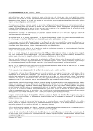 La Sucesión Presidencial en 1910. Francisco I. Madero


acontecimientos, y que se acerca á los ochenta años, pertenece más á la historia que á sus contemporáneos, y debe
preocuparse más del fallo de aquélla, que de satisfacer la insaciable avaricia de los que sólo persiguen el medro personal en
la adulación que le prodigan, de los que sólo piensan en ellos mismos, sin preocuparse no solamente por la patria, pero ni
siquiera por el prestigio de su administración.

Por más que una literatura malsana, basada en la mentira y la hipocresía ha querido desviar el criterio nacional, no lo ha
logrado. En nuestra patria sólo tiene eco la verdad; sólo ella conmueve los ánimos, despierta las conciencias dormidas,
enciende el fuego del patriotismo, que por fortuna aún se encuentra latente en las masas profundas de la Nación, á donde
no ha llegado la corruptura influencia de la riqueza y del servilismo.

Por este motivo espero que mi voz será oída, porque será la voz de la verdad; será la voz de la patria aflijida que reclama de
sus hijos un esfuerzo para salvarla

Me repugna hablar de mi humilde personalidad, y en el curso de este trabajo lo haré sólo cuando sea indispensable; creo,
sin embargo, que en este lugar debo hacer una declaración, pues antes que todo debo ser leal.

Pertenezco, por nacimiento, á la clase privilegiada; mi familia es de las más numerosas é influyentes en este Estado, y ni yo,
ni ninguno de los miembros de mi familia tenemos el menor motivo de queja contra el General Díaz, ni contra sus ministros,
ni contra el actual Gobernador del Estado, ni siquiera contra las autoridades locales.

Los múltiples negocios que todos los de mi familia han tenido en los distintos ministerios, en tos tribunales de la República,
siempre han sido despachados con equidad y justicia

Esto no ha variado ni después de la campaña electoral de 1905 para Gobernador del Estado, en la cual yo tomé una parte
muy activa afiliado en el partido independiente. Como nunca me ha gustado valerme de convencionalismos, en los artículos
que con aquel motivo escribí, ataqué la política centralizadora y absolutista del General Díaz.

Hay más: cuando estaba más acre la campaña, las autoridades del Estado dictaron orden de aprehensión contra mí; pero
antes de ejecutarla parece que llegó orden del Centro de que se me respetara, pues ni siquiera lo intentaron, á pesar de que
por muchas personas supe que había llegado esa orden, lo cual pude comprobar después por fuente fidedigna.

Aunque á mí no me atemorizaba la prisión, porque no ésta, sino las causas que llevan allí son las que manchan, no por eso
dejo de agradecer que se me hiciera justicia en aquel caso.

Por lo expuesto, ningún odio personal, ni de familia, ni de partido me guía á escribir este libro.

En lo particular, estimo al General Díaz y no puedo menos de considerar con respeto al hombre que fué de los que más se
distinguieron en la defensa del suelo patrio, y que después de disfrutar por más de treinta años el más absoluto de los
poderes, haya usado de él con tanta moderación acontecimiento de los que muy pocos registra la historia. Pero esa alta
estimación, ese respeto, no me impedirán hablar alto y claro, y precisamente porque tengo tan elevado concepto de él, creo
que estimará más mi ruda sinceridad, que las galantes adulaciones que quizá ya lo tengan hastiado.

Los numerosos miembros de mi familia siguen la corriente general por donde van encauzadas las energías de la Nación:
dedican sus esfuerzos y su fortuna al desarrollo de la agricultura, la industria, la minería, y gozan de las garantías necesa-
rias para el fomento de sus empresas. Además, desde que mi abuelo, el señor Don Evaristo Madero, se retiró del gobierno
de este Estado el año 1884, sólo se ha ocupado accidentalmente de la política local, por lo que puede decirse que mi familia
no se ocupa de los negocios públicos, estando en este caso, como todos los que no disfrutan de puestos gubernativos ni
militan en los escasísimos rangos de la oposición, casi exclusivamente compuestos de periodistas independientes, que con
abnegación rara han luchado defendiendo palmo á palmo la Constitución y los ideales democráticos.

Tampoco pertenezco á ninguno de los partidos militantes, que son el Reyista y el Científico. No me guía, pues, ninguna
pasión baja, y si juzgo con dureza los resultados del gobierno absoluto que ha implantado el General Díaz, es porque así me
lo dicta mi conciencia.

Por lo demás, me someto de antemano al fallo del gran juez en estas cuestiones: á la opinión pública. Ella dirá si mi palabra
tiene el acento de la verdad, inspirada en los verdaderos intereses de la patria, ó el de la torpe mentira, encaminada á
desviar los esfuerzos de los mexicanos del noble fin á que deben dirigirlos.

El único sentimiento que me guíe, será el amor á la patria, y aunque éste es casi siempre vehemente y entusiasta, procuraré
reprimir mis impulsos de vehemencia y entusiasmo para no parecer exagerado.

A pesar de este propósito, dudo mucho que al describir algunas de nuestras llagas pueda contener las amargas quejas de
mi alma; que al hablar de las grandes infamias que se han cometido bajo este régimen, pueda comprimir la irritada vehe-
mencia de mi indignación.
Biblioteca del Político.                                                                             INEP AC
 