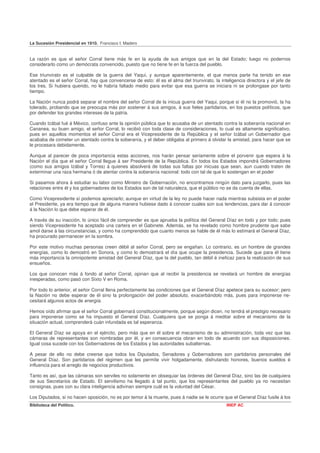 La Sucesión Presidencial en 1910. Francisco I. Madero


La razón es que el señor Corral tiene más fe en la ayuda de sus amigos que en la del Estado; luego no podernos
considerarlo como un demócrata convencido, puesto que no tiene fe en la fuerza del pueblo.

Ese triunvirato es el culpable de la guerra del Yaqui, y aunque aparentemente, el que menos parte ha tenido en ese
atentado es el señor Corral, hay que convencerse de esto: él es el alma del triunvirato, la inteligencia directora y el jefe de
los tres. Si hubiera querido, no le habría faltado medio para evitar que esa guerra se iniciara ni se prolongase por tanto
tiempo.

La Nación nunca podrá separar el nombre del señor Corral de la inicua guerra del Yaqui, porque si él no la promovió, la ha
tolerado, probando que se preocupa más por sostener á sus amigos, á sus fieles partidarios, en los puestos políticos, que
por defender los grandes intereses de la patria.

Cuando Izábal fué á México, confuso ante la opinión pública que lo acusaba de un atentado contra la soberanía nacional en
Cananea, su buen amigo, el señor Corral, lo recibió con toda clase de consideraciones, lo cual es altamente significativo,
pues en aquellos momentos el señor Corral era el Vicepresidente de la República y el señor Izábal un Gobernador que
acababa de cometer un atentado contra la soberanía, y el deber obligaba al primero á olvidar la amistad, para hacer que se
le procesara debidamente.

Aunque al parecer de poca importancia estas acciones, nos harán pensar seriamente sobre el porvenir que espera á la
Nación el día que el señor Corral llegue á ser Presidente de la República. En todos los Estados impondrá Gobernadores
(como sus amigos Izábal y Torres) á quienes absolverá de todas sus faltas por inicuas que sean, aun cuando traten de
exterminar una raza hermana ó de atentar contra la soberanía nacional: todo con tal de que lo sostengan en el poder

Si pasamos ahora á estudiar su labor como Ministro de Gobernación, no encontramos ningún dato para juzgarlo, pues las
relaciones entre él y los gobernadores de los Estados son de tal naturaleza, que el público no se da cuenta de ellas.

Como Vicepresidente sí podemos apreciarlo; aunque en virtud de la ley no puede hacer nada mientras subsista en el poder
el Presidente, ya era tiempo que de alguna manera hubiese dado á conocer cuales son sus tendencias, para dar á conocer
á la Nación lo que debe esperar de él.

A través de su inacción, lo único fácil de comprender es que aprueba la política del General Díaz en todo y por todo; pues
siendo Vicepresidente ha aceptado una cartera en el Gabinete. Además, se ha revelado como hombre prudente que sabe
amol darse á las circunstancias, y como ha comprendido que cuanto menos se hable de él más lo estimará el General Díaz,
ha procurado permanecer en la sombra.

Por este motivo muchas personas creen débil al señor Corral, pero se engañan. Lo contrario, es un hombre de grandes
energías, como lo demostró en Sonora, y como lo demostrará el día que ocupe la presidencia. Sucede que para él tiene
más importancia la omnipotente amistad del General Díaz, que la del pueblo, tan débil é ineficaz para la realización de sus
ensueños.

Los que conocen más á fondo al señor Corral, opinan que al recibir la presidencia se revelará un hombre de energías
inesperadas, como pasó con Sixto V en Roma.

Por todo lo anterior, el señor Corral llena perfectamente las condiciones que el General Díaz apetece para su sucesor; pero
la Nación no debe esperar de él sino la prolongación del poder absoluto, exacerbándolo más, pues para imponerse ne-
cesitará algunos actos de energía.

Hemos oído afirmar que el señor Corral gobernará constitucionalmente, porque según dicen, no tendrá el prestigio necesario
para imponerse como se ha impuesto el General Díaz. Cualquiera que se ponga á meditar sobre el mecanismo de la
situación actual, comprenderá cuán infundada es tal esperanza.

El General Díaz se apoya en el ejército, pero más que en él sobre el mecanismo de su administración, toda vez que las
cámaras de representantes son nombradas por él, y en consecuencia obran en todo de acuerdo con sus disposiciones.
Igual cosa sucede con los Gobernadores de los Estados y las autoridades subalternas.

A pesar de ello no debe creerse que todos los Diputados, Senadores y Gobernadores son partidarios personales del
General Díaz. Son partidarios del régimen que les permite vivir holgadamente, disfrutando honores, buenos sueldos é
influencia para el arreglo de negocios productivos.

Tanto es así, que las cámaras son serviles no solamente en obsequiar las órdenes del General Díaz, sino las de cualquiera
de sus Secretarios de Estado. El servilismo ha llegado á tal punto, que los representantes del pueblo ya no necesitan
consignas, pues con su clara inteligencia adivinan siempre cuál es la voluntad del César.

Los Diputados, si no hacen oposición, no es por temor á la muerte, pues á nadie se le ocurre que el General Díaz fusile á los
Biblioteca del Político.                                                                       INEP AC
 