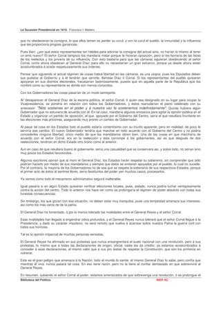 La Sucesión Presidencial en 1910. Francisco I. Madero


que no obedecieran la consigna; lo que ellos temen es perder su curul, y con la curul el sueldo, la inmunidad y la influencia
que les proporciona pingües ganancias.

Pues bien, ¿por qué estos representantes tan hábiles para adivinar la consigna del actual amo, no harían lo mismo al tener
un amo nuevo? El señor Corral tampoco los mandaría matar porque le hicieran oposición, pero sí los borraría de las listas
de los reelectos y los privaría de su influencia. Con esto bastaría para que las cámaras siguieran obedeciendo al señor
Corral, como ahora obedecen al General Díaz; para ello no necesitarían un gran esfuerzo, porque ya desde ahora están
acostumbrados á acatar respetuosamente sus órdenes.

Pensar que siguiendo el actual régimen de cosas habrá libertad en las cámaras, es una utopía, pues los Diputados deben
sus puestos al Gobierno y á él tendrán que servirle, llámese Díaz ó Corral. Si los representantes del pueblo quisieran
apoyarse en sus distritos electorales, fracasarían lastimosamente, puesto que en aquella parte de la República que los
nombró como su representante es donde son menos conocidos.

Con los Gobernadores las cosas pasarían de un modo semejante.

Al 'desaparecer el General Díaz de la escena política, el señor Corral, ó quien sea designado en su lugar para ocupar la
Vicepresidencia, se pondría en relación con todos los Gobernadores, y éstos reanudarían el pacto celebrado con su
antecesor: "Nos sostienes en el poder y á nuestra vez fe sostenemos indefinidamente". Quizás hubiera algún
Gobernador que no estuviera de acuerdo con él. En tal caso, mandaría algunos emisarios para agitar la opinión pública en el
Estado y organizar un partido de oposición, el que, apoyado por el Gobierno del Centro, sería el que resultara triunfante en
las elecciones más próximas, asegurando muy pronto un cambio de Gobernador.

Al pasar tal cosa en los Estados todo el pueblo estaría contentísimo con su triunfo aparente; pero en realidad, de poco le
serviría ese cambio. El nuevo Gobernador tendría que marchar en todo acuerdo con el Gobierno del Centro y no podría
concederles ninguna libertad, único medio de que los mandatarios obren bien. Una de las cosas en que marcharía de
acuerdo con el señor Corral, era en la reelección y ésta corrompe á los gobernantes, así es que después de dos
reelecciones, tendrían en dicho Estado otro tirano como el anterior.

Aun en caso de que resultara bueno el gobernante, sería una casualidad que se conservara así, y sobre todo, no serían sino
muy pocos los Estados favorecidos.

Algunos escritores opinan que al morir el General Díaz, los Estados harán respetar su soberanía, sin comprender que sólo
podrían hacerlo por medio de sus mandatarios y siempre que éstos se sintieran apoyados por el pueblo, lo cual no sucede.
Por el contrario, la mayoría de los Gobernadores no de sea que se respete la soberanía de sus respectivos Estados, porque
el primer acto de éstos al sentirse libres, sería destituirlos del poder yen muchos casos, procesarlos.

Ya vemos como todo el mecanismo administrativo seguirá inalterable.

Igual pasaría si en algún Estado quisieran verificar elecciones locales, pues, aislado, nunca podría luchar ventajosamente
contra la acción del centro. Todo lo anterior nos hace ver como se prolongaría el régimen de poder absoluto con todas sus
funestas consecuencias.

Sin embargo, los que gozan con esa situación, no deben estar muy tranquilos, pues una tempestad amenaza sus intereses,
así como los más caros de de la patria.

El General Díaz ha fomentado, ó por lo menos tolerado las rivalidades entre el General Reyes y el señor Corral.

Esas rivalidades han llegado á engendrar odios profundos, y el General Reyes nunca tolerará que el señor Corral llegue á la
Presidencia, y dado su carácter impulsivo, no será remoto que vuelva á acarrear sobre nuestra Patria la guerra civil con
todos sus horrores.

Tal es la opinión imparcial de muchas personas sensatas.

El General Reyes ha afirmado en sus protestas que nunca ensangrentará el suelo nacional con una revolución, pero á sus
protestas, lo mismo que á todas las declaraciones de origen, oficial, nadie les da crédito; ya estamos acostumbrados á
conceder á esas declaraciones, el mismo valor que á sus pro testas de respetar la Constitución, que son los primeros en
vulnerar.

Este es el gran peligro que amenaza á la Nación, todo el mundo lo siente; el mismo General Díaz lo sabe, pero confía que
mientras él viva, nunca pasará tal cosa. En eso tiene razón; pero no la tiene al confiar demasiado en que sobrevivirá al
General Reyes.

En resumen, subiendo el señor Corral al poder, estamos amenazados de que sobrevenga una revolución, ó se prolongue el
Biblioteca del Político.                                                                      INEP AC
 