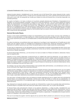 La Sucesión Presidencial en 1910. Francisco I. Madero


sistema de poder absoluto, indudablemente no tan mesurado como el del General Díaz, porque después de todo, nuestro
viejo Presidente tiene grandes méritos y virtudes que han suavizado el peso de su mano, mientras que la del señor Corral se
haría sentir mucho más, no poseyendo las virtudes que moderan los actos del General Díaz y le permiten desarrollar una
actividad portentosa.

En cuanto á la Nación, si no hace un esfuerzo en la próxima campaña electoral para Presidente y Vicepresidente de la
República, se encontrará después maniatada, y seguirá en la más triste abyección, y así como Roma después de Augusto
quedó tan acostumbrada á la servidumbre que aceptó el yugo Tiberio; así entre nosotros habrá echado tales raíces el
régimen del absolutismo, que después del General Díaz, doblegaremos igualmente la cabeza ante el señor Corral, y
entonces sí se establecerá de un modo permanente tan funesto régimen, pues si la Nación puede esperar que el General
Díaz por sus antecedentes históricos y por las repetidas promesas que le ha hecho, le conceda alguna libertad, no podrá
esperar lo mismo del señor Corral que empezó su carrera política bajo la corruptora influencia del poder absoluto, del que ha
sido un factor de los más importantes.

General Bernardo Reyes.
Aunque no tiene tantas probabilidades de llegar á la Vicepresidencia como el señor Corral, es de los más nombrados en
conexión con ese alto puesto, y no cabe duda que él. sí hace una política activísima para llegar á tal fin. Además, es el jefe
de un grupo importante que siempre ha contrabalanceado la influencia del partido científico en la administración del General
Díaz.

Por estas circunstancias, sus partidarios tienen gran esperanza en que llegue á ser el agraciado por el Caudillo para tan alto
puesto; pero de cualquier manera, es indudable que al desaparecer el General Díaz, tendrá que representar un papel muy
importante en la política nacional, por cuyo motivo nos parece oportuno hacer un ligero estudio de su personalidad.

En este caso no tropezaremos con las dificultades que se nos presentaban al estudiar la personalidad del señor Corral, pues
el General Reyes está en constante actividad y encontramos muchos de sus hechos y declaraciones que nos servirán para
hacer de él un estudio más preciso

El General Reyes llegó á Monterrey, y con las armas en la mano se instaló en el Palacio de Gobierno, declarando á Nuevo
León en estado de sitio.

Después; se hizo nombrar Gobernador constitucional pero en realidad sólo cubrió las apariencias, con ese respeto á la
forma que caracteriza la Administración Tuxtepecana. Posteriormente se ha hecho reelegir, hasta la actualidad. Durante su
gobierno, el Estado de Nuevo León ha progresado de un modo admirable, pero es un error atribuir ese progreso á su acción;
ya lo hemos dicho, el progreso se debe á los ferrocarriles, que en el mundo civilizado han sido los precursores de la gran
oleada de progreso material. La prueba de lo anterior es que el Estado de Coahuila que ha tenido los Gobernadores menos
hábiles, ha progresado más que el de Nuevo León.

Sin embargo, hay que hacer justicia al General Reyes: tiene grandes dotes administrativas, una actividad poco común y es
de los funcionarios más íntegros de la actual administración.

A pesar de esas cualidades, no ha hecho todo el bien que el Estado de Nuevo León podía esperar de él, aun en la esfera
administrativa, porque debido al régimen de absolutismo, él nombra las autoridades locales entre los que estén resueltos á
apoyar su administración á todo trance, y éstos, que forzosamente conculcan la ley para lograr tal fin, tampoco tienen
grandes escrúpulos para burlarse de ella en cualquier otra circunstancia, y de allí, á la inmoralidad administrativa, no hay
sino un paso, y para darlo, fácilmente se encontrará el momento oportuno en tan prolongada administración.

Con este motivo, el Estado de Nuevo León nos presenta el singular espectáculo de que su capital, teatro de la actividad del
General Reyes, se ha desarrollado normalmente, mientras que el resto del Estado, en roanos de sus subordinados, ha
permanecido casi estacionario y si ha progresado algo, es á pesar de ellos, que constituyen una rémora formidable para su
desenvolvimiento.

Aquí observamos en pequeña escala lo que en grande con el General Díaz; á pesar de sus grandes dotes administrativas,
el General Reyes no ha podido hacer todo el bien que hubiera hecho á Nuevo León, con un poco más de libertad.

El General Reyes está profundamente imbuido en las prácticas absolutistas, y si llega al poder, indudablemente que
seguiremos bajo el régimen del sable, pero éste será más filoso y pesado que el del General Díaz. Efectivamente, como lo
hemos dicho muchas veces, nuestro actual Presidente tiene grandes virtudes, entre ellas, una rara moderación y una calma
á toda prueba, mientras que el General Reyes es sumamente impulsivo y apasionado, é indudablemente al ocupar el primer
puesto en la República, ciará rienda suelta á sus pasiones

Pero aun no es tiempo de juzgarlo; narremos algunas de sus acciones ellas lo pintarán con colores tan vivos que nosotros

Biblioteca del Político.                                                                       INEP AC
 
